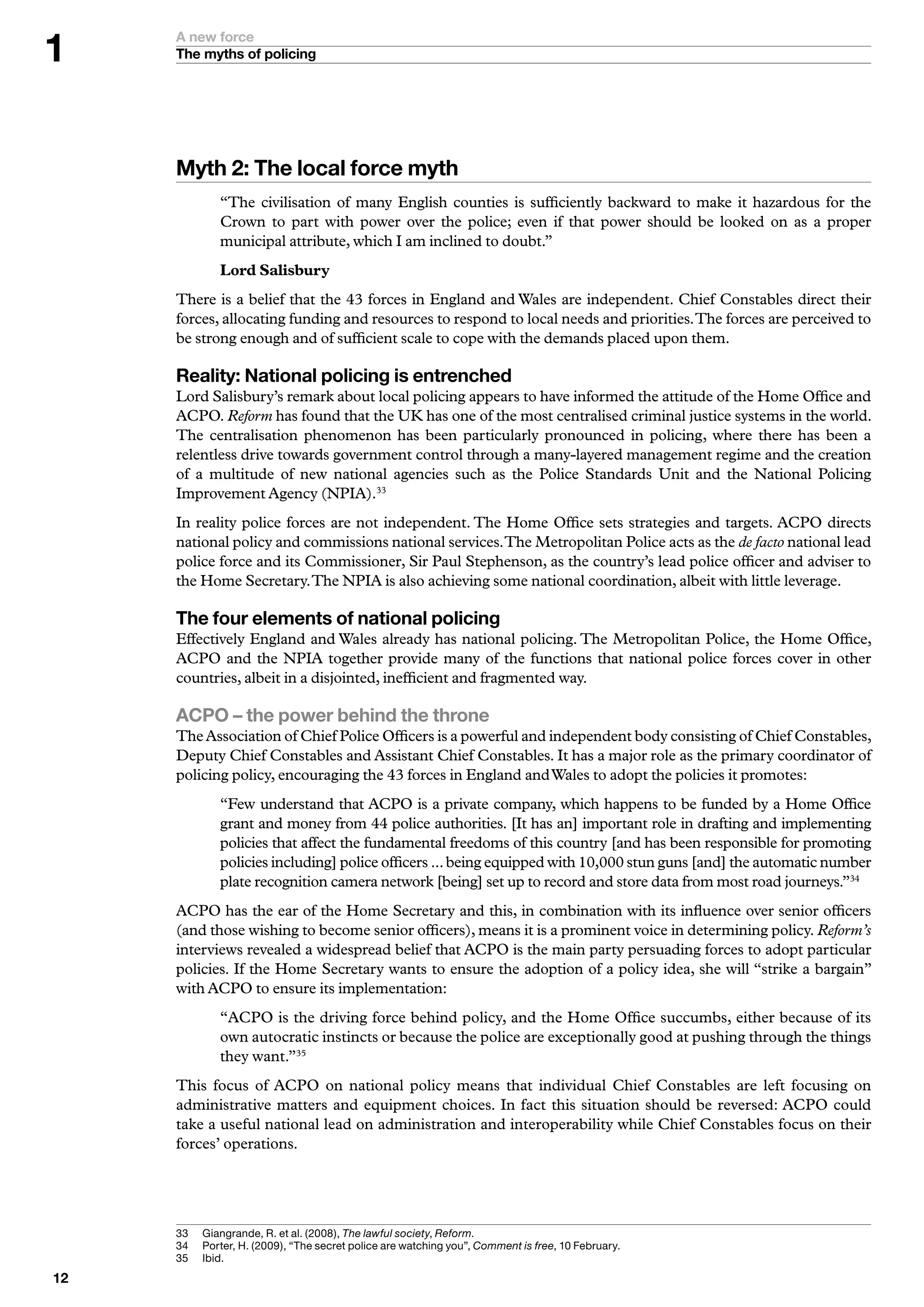 A new force
     The myths of policing




     Myth : The local force myth
              “The civilisation of many English counties is sufficiently backward to make it hazardous for the
              Crown to part with power over the police; even if that power should be looked on as a proper
              municipal attribute, which I am inclined to doubt.”
              Lord Salisbury
     There is a belief that the 43 forces in England and Wales are independent. Chief Constables direct their
     forces, allocating funding and resources to respond to local needs and priorities. The forces are perceived to
     be strong enough and of sufficient scale to cope with the demands placed upon them.

     Reality: National policing is entrenched
     Lord Salisbury’s remark about local policing appears to have informed the attitude of the Home Office and
     ACPO. Reform has found that the UK has one of the most centralised criminal justice systems in the world.
     The centralisation phenomenon has been particularly pronounced in policing, where there has been a
     relentless drive towards government control through a many-layered management regime and the creation
     of a multitude of new national agencies such as the Police Standards Unit and the National Policing
     Improvement Agency (NPIA).33
     In reality police forces are not independent. The Home Office sets strategies and targets. ACPO directs
     national policy and commissions national services. The Metropolitan Police acts as the de facto national lead
     police force and its Commissioner, Sir Paul Stephenson, as the country’s lead police officer and adviser to
     the Home Secretary. The NPIA is also achieving some national coordination, albeit with little leverage.

     The four elements of national policing
     Effectively England and Wales already has national policing. The Metropolitan Police, the Home Office,
     ACPO and the NPIA together provide many of the functions that national police forces cover in other
     countries, albeit in a disjointed, inefficient and fragmented way.

     ACPO – the power behind the throne
     The Association of Chief Police Officers is a powerful and independent body consisting of Chief Constables,
     Deputy Chief Constables and Assistant Chief Constables. It has a major role as the primary coordinator of
     policing policy, encouraging the 43 forces in England and Wales to adopt the policies it promotes:
              “Few understand that ACPO is a private company, which happens to be funded by a Home Office
              grant and money from 44 police authorities. [It has an] important role in drafting and implementing
              policies that affect the fundamental freedoms of this country [and has been responsible for promoting
              policies including] police officers ... being equipped with 10,000 stun guns [and] the automatic number
              plate recognition camera network [being] set up to record and store data from most road journeys.”34
     ACPO has the ear of the Home Secretary and this, in combination with its influence over senior officers
     (and those wishing to become senior officers), means it is a prominent voice in determining policy. Reform’s
     interviews revealed a widespread belief that ACPO is the main party persuading forces to adopt particular
     policies. If the Home Secretary wants to ensure the adoption of a policy idea, she will “strike a bargain”
     with ACPO to ensure its implementation:
              “ACPO is the driving force behind policy, and the Home Office succumbs, either because of its
              own autocratic instincts or because the police are exceptionally good at pushing through the things
              they want.”35
     This focus of ACPO on national policy means that individual Chief Constables are left focusing on
     administrative matters and equipment choices. In fact this situation should be reversed: ACPO could
     take a useful national lead on administration and interoperability while Chief Constables focus on their
     forces’ operations.




     	   	 iangrande,	R.	et	al.	(2008),	The lawful society,	Reform.
           G
     	   	 orter,	H.	(2009),	“The	secret	police	are	watching	you”,	Comment is free,	0	February.
           P
     5	   I
           	bid.

 
