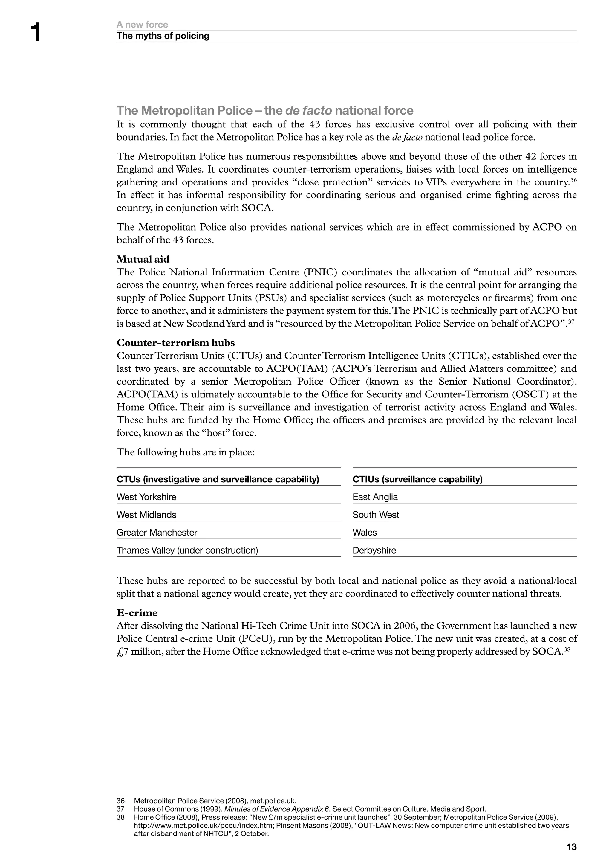 A new force
    The myths of policing




    The Metropolitan Police – the de facto national force
    It is commonly thought that each of the 43 forces has exclusive control over all policing with their
    boundaries. In fact the Metropolitan Police has a key role as the de facto national lead police force.
    The Metropolitan Police has numerous responsibilities above and beyond those of the other 42 forces in
    England and Wales. It coordinates counter-terrorism operations, liaises with local forces on intelligence
    gathering and operations and provides “close protection” services to VIPs everywhere in the country.36
    In effect it has informal responsibility for coordinating serious and organised crime fighting across the
    country, in conjunction with SOCA.
    The Metropolitan Police also provides national services which are in effect commissioned by ACPO on
    behalf of the 43 forces.
    Mutual aid
    The Police National Information Centre (PNIC) coordinates the allocation of “mutual aid” resources
    across the country, when forces require additional police resources. It is the central point for arranging the
    supply of Police Support Units (PSUs) and specialist services (such as motorcycles or firearms) from one
    force to another, and it administers the payment system for this. The PNIC is technically part of ACPO but
    is based at New Scotland Yard and is “resourced by the Metropolitan Police Service on behalf of ACPO”.37
    Counter-terrorism hubs
    Counter Terrorism Units (CTUs) and Counter Terrorism Intelligence Units (CTIUs), established over the
    last two years, are accountable to ACPO(TAM) (ACPO’s Terrorism and Allied Matters committee) and
    coordinated by a senior Metropolitan Police Officer (known as the Senior National Coordinator).
    ACPO(TAM) is ultimately accountable to the Office for Security and Counter-Terrorism (OSCT) at the
    Home Office. Their aim is surveillance and investigation of terrorist activity across England and Wales.
    These hubs are funded by the Home Office; the officers and premises are provided by the relevant local
    force, known as the “host” force.
    The following hubs are in place:

    CTUs (investigative and surveillance capability)                       CTIUs (surveillance capability)
    West	Yorkshire                                                         East	Anglia
    West	Midlands                                                          South	West	
    Greater	Manchester                                                     Wales
    Thames	Valley	(under	construction)                                     Derbyshire


    These hubs are reported to be successful by both local and national police as they avoid a national/local
    split that a national agency would create, yet they are coordinated to effectively counter national threats.
    E-crime
    After dissolving the National Hi-Tech Crime Unit into SOCA in 2006, the Government has launched a new
    Police Central e-crime Unit (PCeU), run by the Metropolitan Police. The new unit was created, at a cost of
    £7 million, after the Home Office acknowledged that e-crime was not being properly addressed by SOCA.38




    6	   M
          	 etropolitan	Police	Service	(2008),	met.police.uk.
    7	   	 ouse	of	Commons	(999),	Minutes of Evidence Appendix 6,	Select	Committee	on	Culture,	Media	and	Sport.
          H
    8	   H
          	 ome	Office	(2008),	Press	release:	“New	£7m	specialist	e-crime	unit	launches”,	0	September;	Metropolitan	Police	Service	(2009),	
          http://www.met.police.uk/pceu/index.htm;	Pinsent	Masons	(2008),	“OUT-LAW	News:	New	computer	crime	unit	established	two	years	
          after	disbandment	of	NHTCU”,	2	October.
                                                                                                                                          
 