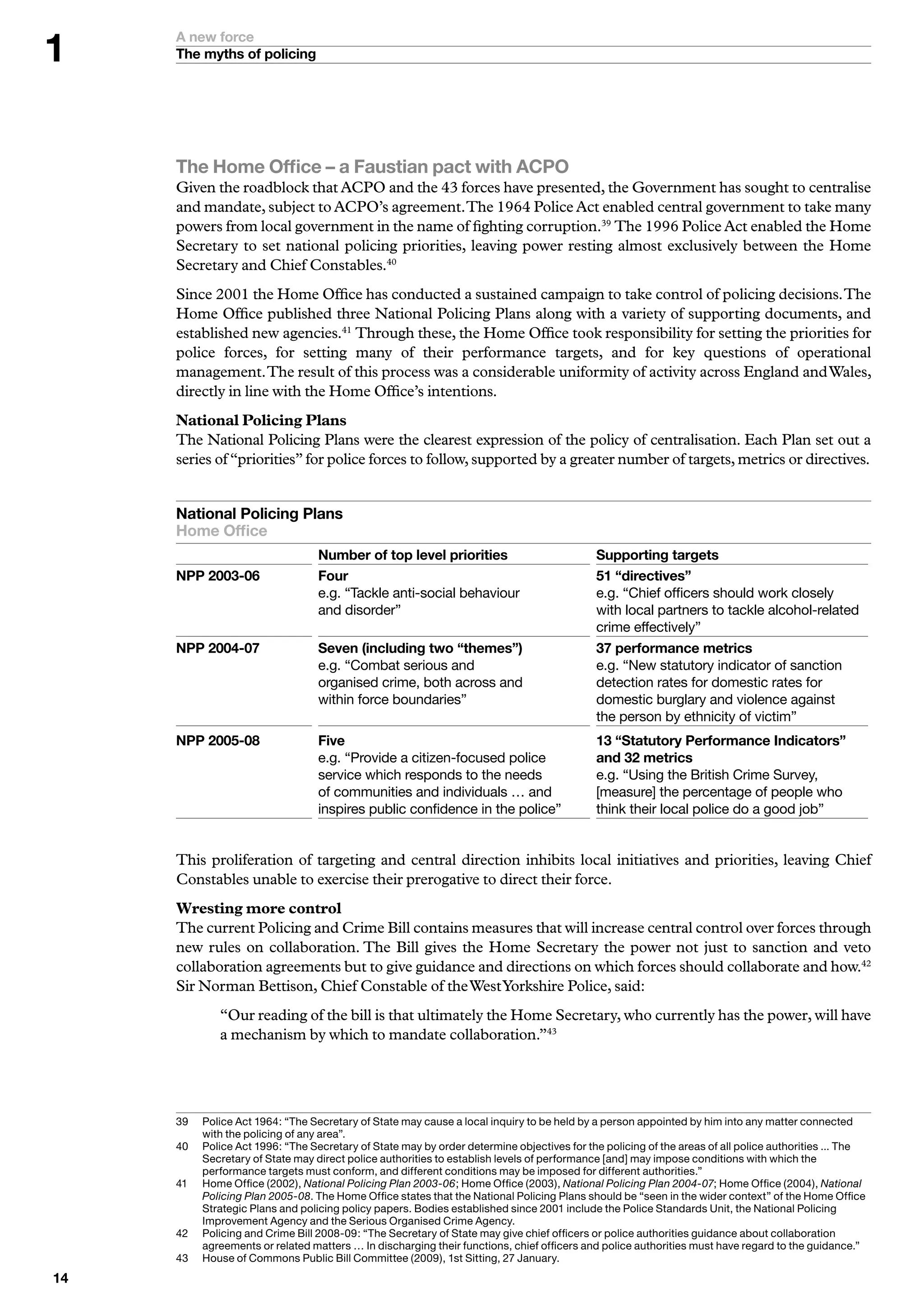 A new force
     The myths of policing




     The Home Office – a Faustian pact with ACPO
     Given the roadblock that ACPO and the 43 forces have presented, the Government has sought to centralise
     and mandate, subject to ACPO’s agreement. The 1964 Police Act enabled central government to take many
     powers from local government in the name of fighting corruption.39 The 1996 Police Act enabled the Home
     Secretary to set national policing priorities, leaving power resting almost exclusively between the Home
     Secretary and Chief Constables.40
     Since 2001 the Home Office has conducted a sustained campaign to take control of policing decisions. The
     Home Office published three National Policing Plans along with a variety of supporting documents, and
     established new agencies.41 Through these, the Home Office took responsibility for setting the priorities for
     police forces, for setting many of their performance targets, and for key questions of operational
     management. The result of this process was a considerable uniformity of activity across England and Wales,
     directly in line with the Home Office’s intentions.
     National Policing Plans
     The National Policing Plans were the clearest expression of the policy of centralisation. Each Plan set out a
     series of “priorities” for police forces to follow, supported by a greater number of targets, metrics or directives.


     National Policing Plans
     Home Office
     	                             Number of top level priorities                            Supporting targets
     NPP 00-0                   Four                                                       “directives”
      	                            e.g.	“Tackle	anti-social	behaviour		                      e.g.	“Chief	officers	should	work	closely		
      	                            and	disorder”	                                            with	local	partners	to	tackle	alcohol-related	
                                                                                             crime	effectively”
     NPP 00-0                   Seven (including two “themes”)                             performance metrics
     	                             e.g.	“Combat	serious	and		                                e.g.	“New	statutory	indicator	of	sanction	
     	                             organised	crime,	both	across	and		                        detection	rates	for	domestic	rates	for	
     	                             within	force	boundaries”	                                 domestic	burglary	and	violence	against		
                                                                                             the	person	by	ethnicity	of	victim”
     NPP 00-0                   Five                                                       “Statutory Performance Indicators”
     	                             e.g.	“Provide	a	citizen-focused	police		                  and  metrics	
     	                             service	which	responds	to	the	needs		                     e.g.	“Using	the	British	Crime	Survey,	
     	                             of	communities	and	individuals	…	and	                     [measure]	the	percentage	of	people	who	
                                   inspires	public	confidence	in	the	police”                 think	their	local	police	do	a	good	job”


     This proliferation of targeting and central direction inhibits local initiatives and priorities, leaving Chief
     Constables unable to exercise their prerogative to direct their force.
     Wresting more control
     The current Policing and Crime Bill contains measures that will increase central control over forces through
     new rules on collaboration. The Bill gives the Home Secretary the power not just to sanction and veto
     collaboration agreements but to give guidance and directions on which forces should collaborate and how.42
     Sir Norman Bettison, Chief Constable of the West Yorkshire Police, said:
              “Our reading of the bill is that ultimately the Home Secretary, who currently has the power, will have
              a mechanism by which to mandate collaboration.”43




     9	   P
           	 olice	Act	96:	“The	Secretary	of	State	may	cause	a	local	inquiry	to	be	held	by	a	person	appointed	by	him	into	any	matter	connected	
           with	the	policing	of	any	area”.
     0	   P
           	 olice	Act	996:	“The	Secretary	of	State	may	by	order	determine	objectives	for	the	policing	of	the	areas	of	all	police	authorities	...	The	
           Secretary	of	State	may	direct	police	authorities	to	establish	levels	of	performance	[and]	may	impose	conditions	with	which	the	
           performance	targets	must	conform,	and	different	conditions	may	be	imposed	for	different	authorities.”
     	   	 ome	Office	(2002),	National Policing Plan 2003-06;	Home	Office	(200),	National Policing Plan 2004-07;	Home	Office	(200),	National
           H
           Policing Plan 2005-08.	The	Home	Office	states	that	the	National	Policing	Plans	should	be	“seen	in	the	wider	context”	of	the	Home	Office	
           Strategic	Plans	and	policing	policy	papers.	Bodies	established	since	200	include	the	Police	Standards	Unit,	the	National	Policing	
           Improvement	Agency	and	the	Serious	Organised	Crime	Agency.
     2	   P
           	 olicing	and	Crime	Bill	2008-09:	“The	Secretary	of	State	may	give	chief	officers	or	police	authorities	guidance	about	collaboration	
           agreements	or	related	matters	…	In	discharging	their	functions,	chief	officers	and	police	authorities	must	have	regard	to	the	guidance.”
     	   H
           	 ouse	of	Commons	Public	Bill	Committee	(2009),	st	Sitting,	27	January.

 