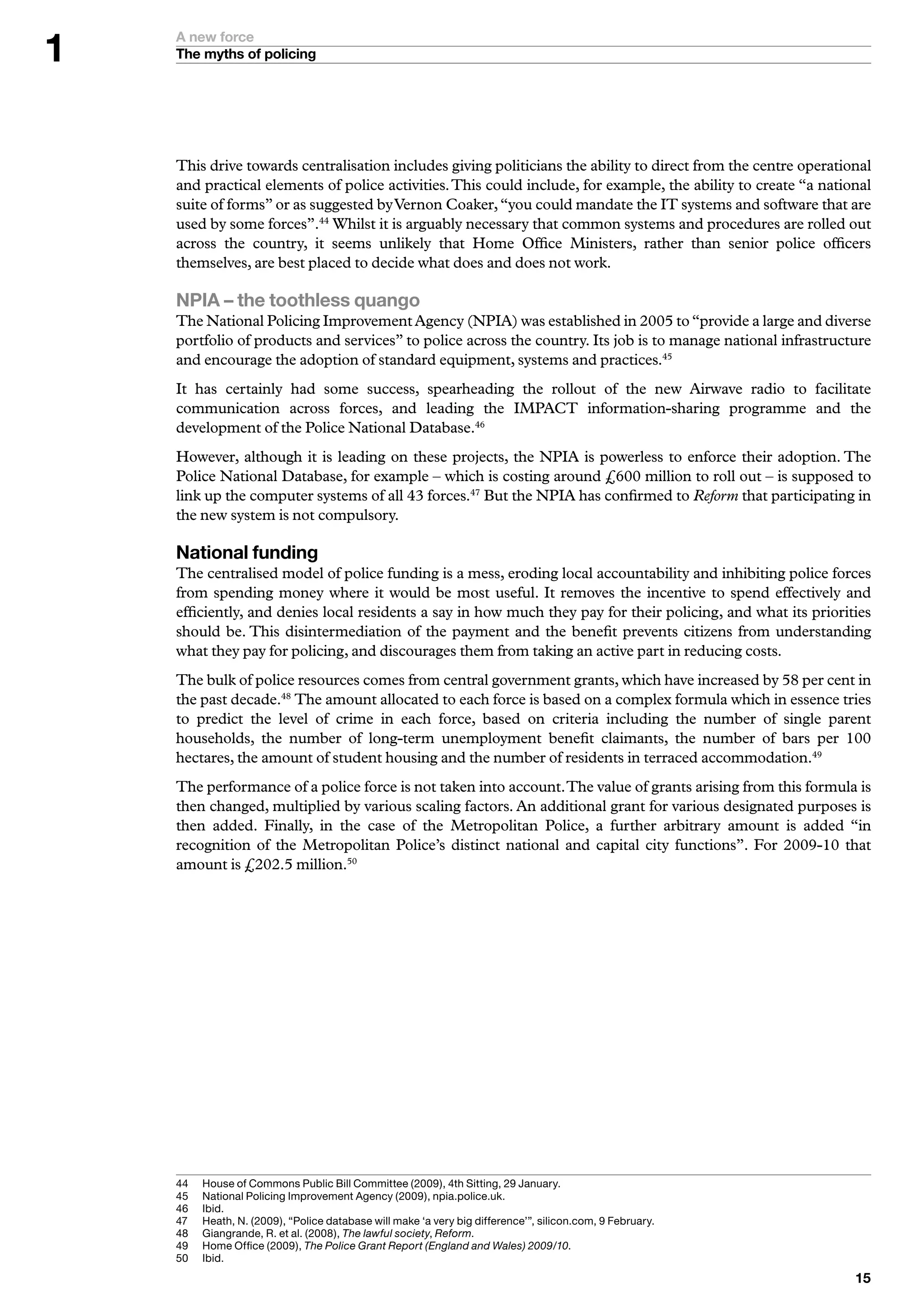 A new force
    The myths of policing




    This drive towards centralisation includes giving politicians the ability to direct from the centre operational
    and practical elements of police activities. This could include, for example, the ability to create “a national
    suite of forms” or as suggested by Vernon Coaker, “you could mandate the IT systems and software that are
    used by some forces”.44 Whilst it is arguably necessary that common systems and procedures are rolled out
    across the country, it seems unlikely that Home Office Ministers, rather than senior police officers
    themselves, are best placed to decide what does and does not work.

    NPIA – the toothless quango
    The National Policing Improvement Agency (NPIA) was established in 2005 to “provide a large and diverse
    portfolio of products and services” to police across the country. Its job is to manage national infrastructure
    and encourage the adoption of standard equipment, systems and practices.45
    It has certainly had some success, spearheading the rollout of the new Airwave radio to facilitate
    communication across forces, and leading the IMPACT information-sharing programme and the
    development of the Police National Database.46
    However, although it is leading on these projects, the NPIA is powerless to enforce their adoption. The
    Police National Database, for example – which is costing around £600 million to roll out – is supposed to
    link up the computer systems of all 43 forces.47 But the NPIA has confirmed to Reform that participating in
    the new system is not compulsory.

    National funding
    The centralised model of police funding is a mess, eroding local accountability and inhibiting police forces
    from spending money where it would be most useful. It removes the incentive to spend effectively and
    efficiently, and denies local residents a say in how much they pay for their policing, and what its priorities
    should be. This disintermediation of the payment and the benefit prevents citizens from understanding
    what they pay for policing, and discourages them from taking an active part in reducing costs.
    The bulk of police resources comes from central government grants, which have increased by 58 per cent in
    the past decade.48 The amount allocated to each force is based on a complex formula which in essence tries
    to predict the level of crime in each force, based on criteria including the number of single parent
    households, the number of long-term unemployment benefit claimants, the number of bars per 100
    hectares, the amount of student housing and the number of residents in terraced accommodation.49
    The performance of a police force is not taken into account. The value of grants arising from this formula is
    then changed, multiplied by various scaling factors. An additional grant for various designated purposes is
    then added. Finally, in the case of the Metropolitan Police, a further arbitrary amount is added “in
    recognition of the Metropolitan Police’s distinct national and capital city functions”. For 2009-10 that
    amount is £202.5 million.50




    	   H
          	 ouse	of	Commons	Public	Bill	Committee	(2009),	th	Sitting,	29	January.
    5	   N
          	 ational	Policing	Improvement	Agency	(2009),	npia.police.uk.
    6	   I
          	bid.
    7	   H
          	 eath,	N.	(2009),	“Police	database	will	make	‘a	very	big	difference’”,	silicon.com,	9	February.	
    8	   	 iangrande,	R.	et	al.	(2008),	The lawful society,	Reform.
          G
    9	   	 ome	Office	(2009),	The Police Grant Report (England and Wales) 2009/10.
          H
    50	   I
          	bid.
                                                                                                                
 