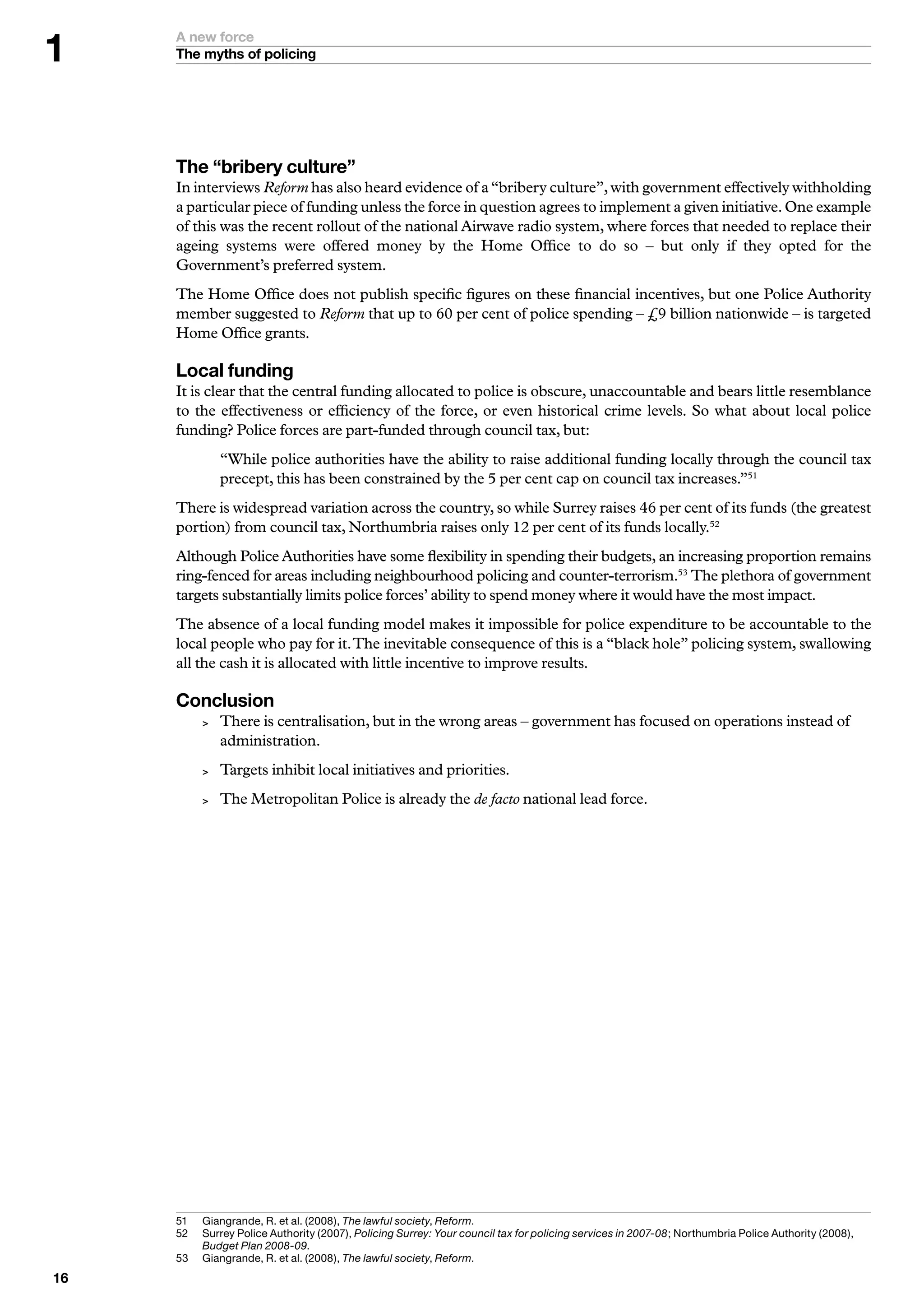 A new force
     The myths of policing




     The “bribery culture”
     In interviews Reform has also heard evidence of a “bribery culture”, with government effectively withholding
     a particular piece of funding unless the force in question agrees to implement a given initiative. One example
     of this was the recent rollout of the national Airwave radio system, where forces that needed to replace their
     ageing systems were offered money by the Home Office to do so – but only if they opted for the
     Government’s preferred system.
     The Home Office does not publish specific figures on these financial incentives, but one Police Authority
     member suggested to Reform that up to 60 per cent of police spending – £9 billion nationwide – is targeted
     Home Office grants.

     Local funding
     It is clear that the central funding allocated to police is obscure, unaccountable and bears little resemblance
     to the effectiveness or efficiency of the force, or even historical crime levels. So what about local police
     funding? Police forces are part-funded through council tax, but:
               “While police authorities have the ability to raise additional funding locally through the council tax
               precept, this has been constrained by the 5 per cent cap on council tax increases.”51
     There is widespread variation across the country, so while Surrey raises 46 per cent of its funds (the greatest
     portion) from council tax, Northumbria raises only 12 per cent of its funds locally.52
     Although Police Authorities have some flexibility in spending their budgets, an increasing proportion remains
     ring-fenced for areas including neighbourhood policing and counter-terrorism.53 The plethora of government
     targets substantially limits police forces’ ability to spend money where it would have the most impact.
     The absence of a local funding model makes it impossible for police expenditure to be accountable to the
     local people who pay for it. The inevitable consequence of this is a “black hole” policing system, swallowing
     all the cash it is allocated with little incentive to improve results.

     Conclusion
              There is centralisation, but in the wrong areas – government has focused on operations instead of
               administration.
              Targets inhibit local initiatives and priorities.
              The Metropolitan Police is already the de facto national lead force.




     5	   	 iangrande,	R.	et	al.	(2008),	The lawful society,	Reform.
           G
     52	   	 urrey	Police	Authority	(2007),	Policing Surrey: Your council tax for policing services in 2007-08;	Northumbria	Police	Authority	(2008),	
           S
           Budget Plan 2008-09.
     5	   	 iangrande,	R.	et	al.	(2008),	The lawful society,	Reform.
           G

 