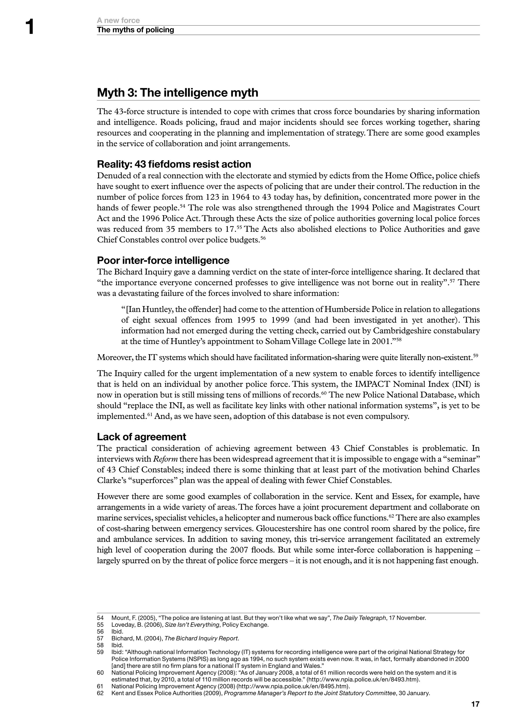 A new force
    The myths of policing




    Myth : The intelligence myth
    The 43-force structure is intended to cope with crimes that cross force boundaries by sharing information
    and intelligence. Roads policing, fraud and major incidents should see forces working together, sharing
    resources and cooperating in the planning and implementation of strategy. There are some good examples
    in the service of collaboration and joint arrangements.

    Reality:  fiefdoms resist action
    Denuded of a real connection with the electorate and stymied by edicts from the Home Office, police chiefs
    have sought to exert influence over the aspects of policing that are under their control. The reduction in the
    number of police forces from 123 in 1964 to 43 today has, by definition, concentrated more power in the
    hands of fewer people.54 The role was also strengthened through the 1994 Police and Magistrates Court
    Act and the 1996 Police Act. Through these Acts the size of police authorities governing local police forces
    was reduced from 35 members to 17.55 The Acts also abolished elections to Police Authorities and gave
    Chief Constables control over police budgets.56

    Poor inter-force intelligence
    The Bichard Inquiry gave a damning verdict on the state of inter-force intelligence sharing. It declared that
    “the importance everyone concerned professes to give intelligence was not borne out in reality”.57 There
    was a devastating failure of the forces involved to share information:
             “[Ian Huntley, the offender] had come to the attention of Humberside Police in relation to allegations
             of eight sexual offences from 1995 to 1999 (and had been investigated in yet another). This
             information had not emerged during the vetting check, carried out by Cambridgeshire constabulary
             at the time of Huntley’s appointment to Soham Village College late in 2001.”58
    Moreover, the IT systems which should have facilitated information-sharing were quite literally non-existent.59
    The Inquiry called for the urgent implementation of a new system to enable forces to identify intelligence
    that is held on an individual by another police force. This system, the IMPACT Nominal Index (INI) is
    now in operation but is still missing tens of millions of records.60 The new Police National Database, which
    should “replace the INI, as well as facilitate key links with other national information systems”, is yet to be
    implemented.61 And, as we have seen, adoption of this database is not even compulsory.

    Lack of agreement
    The practical consideration of achieving agreement between 43 Chief Constables is problematic. In
    interviews with Reform there has been widespread agreement that it is impossible to engage with a “seminar”
    of 43 Chief Constables; indeed there is some thinking that at least part of the motivation behind Charles
    Clarke’s “superforces” plan was the appeal of dealing with fewer Chief Constables.
    However there are some good examples of collaboration in the service. Kent and Essex, for example, have
    arrangements in a wide variety of areas. The forces have a joint procurement department and collaborate on
    marine services, specialist vehicles, a helicopter and numerous back office functions.62 There are also examples
    of cost-sharing between emergency services. Gloucestershire has one control room shared by the police, fire
    and ambulance services. In addition to saving money, this tri-service arrangement facilitated an extremely
    high level of cooperation during the 2007 floods. But while some inter-force collaboration is happening –
    largely spurred on by the threat of police force mergers – it is not enough, and it is not happening fast enough.




    5	   	 ount,	F.	(2005),	“The	police	are	listening	at	last.	But	they	won’t	like	what	we	say”,	The Daily Telegraph,	7	November.
          M
    55	   	 oveday,	B.	(2006),	Size Isn’t Everything,	Policy	Exchange.
          L
    56	   I
          	bid.
    57	   	 ichard,	M.	(200),	The Bichard Inquiry Report.
          B
    58	   I
          	bid.
    59	   I
          	bid:	“Although	national	Information	Technology	(IT)	systems	for	recording	intelligence	were	part	of	the	original	National	Strategy	for	
          Police	Information	Systems	(NSPIS)	as	long	ago	as	99,	no	such	system	exists	even	now.	It	was,	in	fact,	formally	abandoned	in	2000	
          [and]	there	are	still	no	firm	plans	for	a	national	IT	system	in	England	and	Wales.”
    60	   N
          	 ational	Policing	Improvement	Agency	(2008):	“As	of	January	2008,	a	total	of	6	million	records	were	held	on	the	system	and	it	is	
          estimated	that,	by	200,	a	total	of	0	million	records	will	be	accessible.”	(http://www.npia.police.uk/en/89.htm).
    6	   N
          	 ational	Policing	Improvement	Agency	(2008)	(http://www.npia.police.uk/en/895.htm).
    62	   	 ent	and	Essex	Police	Authorities	(2009),	Programme Manager’s Report to the Joint Statutory Committee,	0	January.
          K
                                                                                                                                                     
 