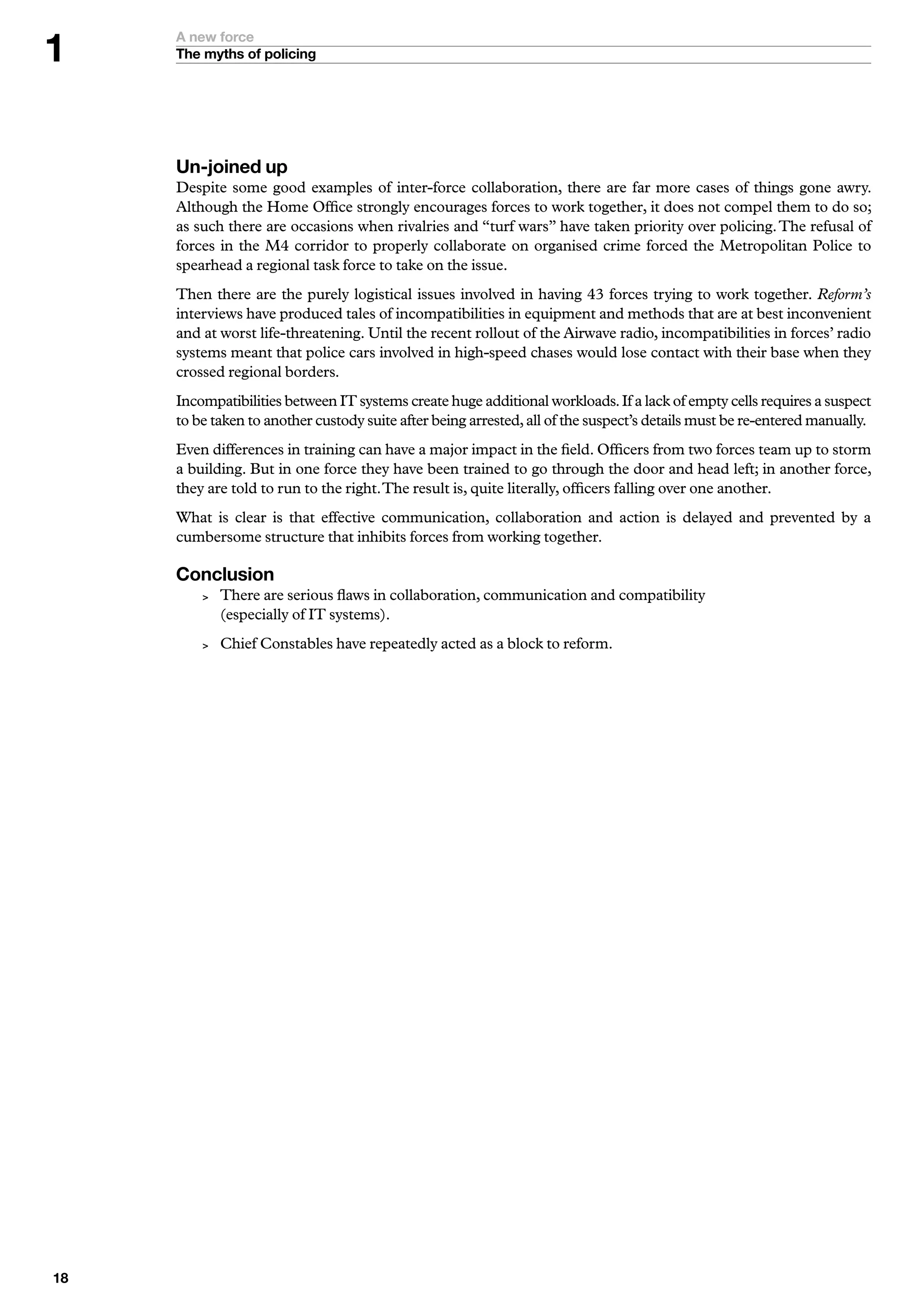 A new force
     The myths of policing




     Un-joined up
     Despite some good examples of inter-force collaboration, there are far more cases of things gone awry.
     Although the Home Office strongly encourages forces to work together, it does not compel them to do so;
     as such there are occasions when rivalries and “turf wars” have taken priority over policing. The refusal of
     forces in the M4 corridor to properly collaborate on organised crime forced the Metropolitan Police to
     spearhead a regional task force to take on the issue.
     Then there are the purely logistical issues involved in having 43 forces trying to work together. Reform’s
     interviews have produced tales of incompatibilities in equipment and methods that are at best inconvenient
     and at worst life-threatening. Until the recent rollout of the Airwave radio, incompatibilities in forces’ radio
     systems meant that police cars involved in high-speed chases would lose contact with their base when they
     crossed regional borders.
     Incompatibilities between IT systems create huge additional workloads. If a lack of empty cells requires a suspect
     to be taken to another custody suite after being arrested, all of the suspect’s details must be re-entered manually.
     Even differences in training can have a major impact in the field. Officers from two forces team up to storm
     a building. But in one force they have been trained to go through the door and head left; in another force,
     they are told to run to the right. The result is, quite literally, officers falling over one another.
     What is clear is that effective communication, collaboration and action is delayed and prevented by a
     cumbersome structure that inhibits forces from working together.

     Conclusion
            There are serious flaws in collaboration, communication and compatibility
             (especially of IT systems).
            Chief Constables have repeatedly acted as a block to reform.





 