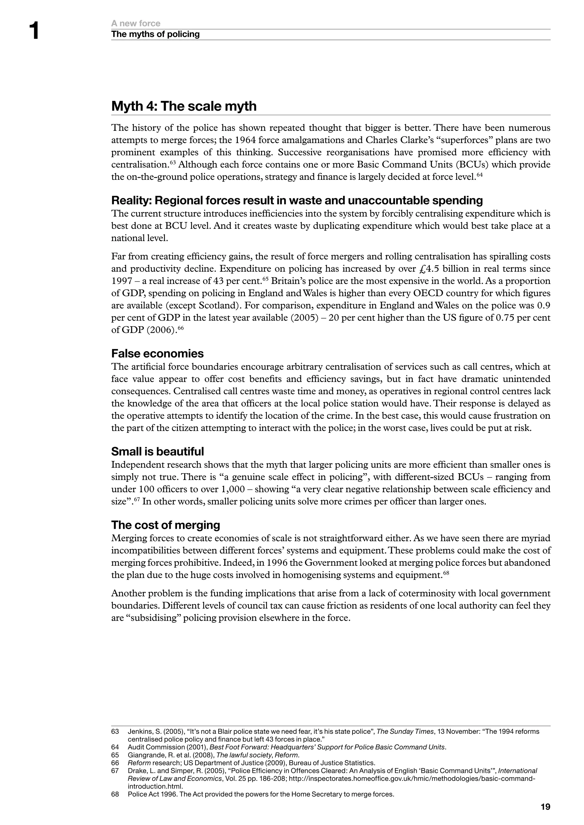 A new force
    The myths of policing




    Myth : The scale myth
    The history of the police has shown repeated thought that bigger is better. There have been numerous
    attempts to merge forces; the 1964 force amalgamations and Charles Clarke’s “superforces” plans are two
    prominent examples of this thinking. Successive reorganisations have promised more efficiency with
    centralisation.63 Although each force contains one or more Basic Command Units (BCUs) which provide
    the on-the-ground police operations, strategy and finance is largely decided at force level.64

    Reality: Regional forces result in waste and unaccountable spending
    The current structure introduces inefficiencies into the system by forcibly centralising expenditure which is
    best done at BCU level. And it creates waste by duplicating expenditure which would best take place at a
    national level.
    Far from creating efficiency gains, the result of force mergers and rolling centralisation has spiralling costs
    and productivity decline. Expenditure on policing has increased by over £4.5 billion in real terms since
    1997 – a real increase of 43 per cent.65 Britain’s police are the most expensive in the world. As a proportion
    of GDP, spending on policing in England and Wales is higher than every OECD country for which figures
    are available (except Scotland). For comparison, expenditure in England and Wales on the police was 0.9
    per cent of GDP in the latest year available (2005) – 20 per cent higher than the US figure of 0.75 per cent
    of GDP (2006).66

    False economies
    The artificial force boundaries encourage arbitrary centralisation of services such as call centres, which at
    face value appear to offer cost benefits and efficiency savings, but in fact have dramatic unintended
    consequences. Centralised call centres waste time and money, as operatives in regional control centres lack
    the knowledge of the area that officers at the local police station would have. Their response is delayed as
    the operative attempts to identify the location of the crime. In the best case, this would cause frustration on
    the part of the citizen attempting to interact with the police; in the worst case, lives could be put at risk.

    Small is beautiful
    Independent research shows that the myth that larger policing units are more efficient than smaller ones is
    simply not true. There is “a genuine scale effect in policing”, with different-sized BCUs – ranging from
    under 100 officers to over 1,000 – showing “a very clear negative relationship between scale efficiency and
    size”.67 In other words, smaller policing units solve more crimes per officer than larger ones.

    The cost of merging
    Merging forces to create economies of scale is not straightforward either. As we have seen there are myriad
    incompatibilities between different forces’ systems and equipment. These problems could make the cost of
    merging forces prohibitive. Indeed, in 1996 the Government looked at merging police forces but abandoned
    the plan due to the huge costs involved in homogenising systems and equipment.68
    Another problem is the funding implications that arise from a lack of coterminosity with local government
    boundaries. Different levels of council tax can cause friction as residents of one local authority can feel they
    are “subsidising” policing provision elsewhere in the force.




    6	   	 enkins,	S.	(2005),	“It’s	not	a	Blair	police	state	we	need	fear,	it’s	his	state	police”,	The Sunday Times,		November:	“The	99	reforms	
          J
          centralised	police	policy	and	finance	but	left		forces	in	place.”
    6	   	 udit	Commission	(200),	Best Foot Forward: Headquarters’ Support for Police Basic Command Units.
          A
    65	   	 iangrande,	R.	et	al.	(2008),	The lawful society,	Reform.
          G
    66	   Reform	research;	US	Department	of	Justice	(2009),	Bureau	of	Justice	Statistics.
          	
    67	   D
          	 rake,	L.	and	Simper,	R.	(2005),	“Police	Efficiency	in	Offences	Cleared:	An	Analysis	of	English	‘Basic	Command	Units’”,	International
          Review of Law and Economics,	Vol.	25	pp.	86-208;	http://inspectorates.homeoffice.gov.uk/hmic/methodologies/basic-command-
          introduction.html.
    68	   P
          	 olice	Act	996.	The	Act	provided	the	powers	for	the	Home	Secretary	to	merge	forces.
                                                                                                                                                    
 