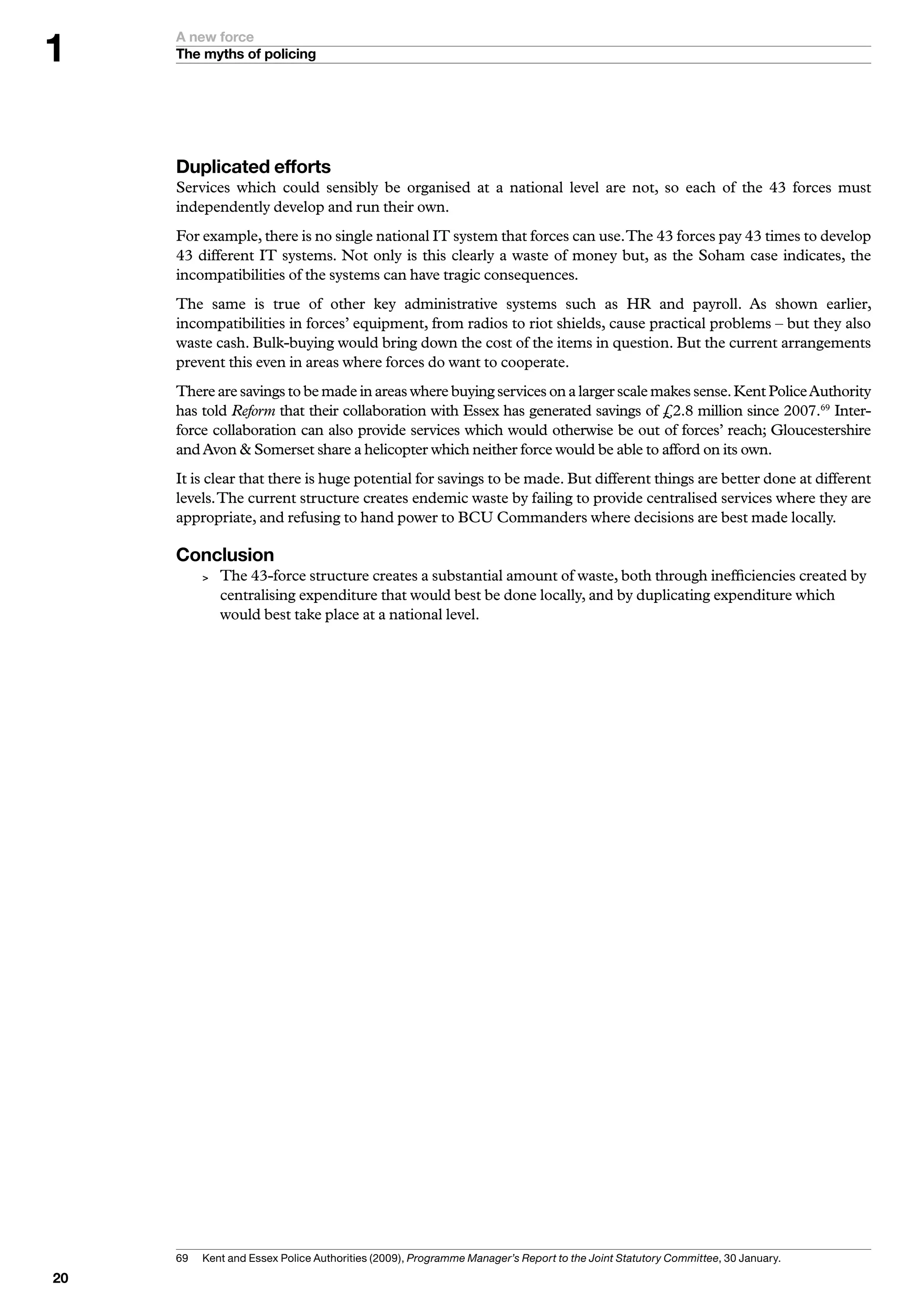 A new force
     The myths of policing




     Duplicated efforts
     Services which could sensibly be organised at a national level are not, so each of the 43 forces must
     independently develop and run their own.
     For example, there is no single national IT system that forces can use. The 43 forces pay 43 times to develop
     43 different IT systems. Not only is this clearly a waste of money but, as the Soham case indicates, the
     incompatibilities of the systems can have tragic consequences.
     The same is true of other key administrative systems such as HR and payroll. As shown earlier,
     incompatibilities in forces’ equipment, from radios to riot shields, cause practical problems – but they also
     waste cash. Bulk-buying would bring down the cost of the items in question. But the current arrangements
     prevent this even in areas where forces do want to cooperate.
     There are savings to be made in areas where buying services on a larger scale makes sense. Kent Police Authority
     has told Reform that their collaboration with Essex has generated savings of £2.8 million since 2007.69 Inter-
     force collaboration can also provide services which would otherwise be out of forces’ reach; Gloucestershire
     and Avon  Somerset share a helicopter which neither force would be able to afford on its own.
     It is clear that there is huge potential for savings to be made. But different things are better done at different
     levels. The current structure creates endemic waste by failing to provide centralised services where they are
     appropriate, and refusing to hand power to BCU Commanders where decisions are best made locally.

     Conclusion
              The 43-force structure creates a substantial amount of waste, both through inefficiencies created by
               centralising expenditure that would best be done locally, and by duplicating expenditure which
               would best take place at a national level.




     69	   	 ent	and	Essex	Police	Authorities	(2009),	Programme Manager’s Report to the Joint Statutory Committee,	0	January.
           K
0
 