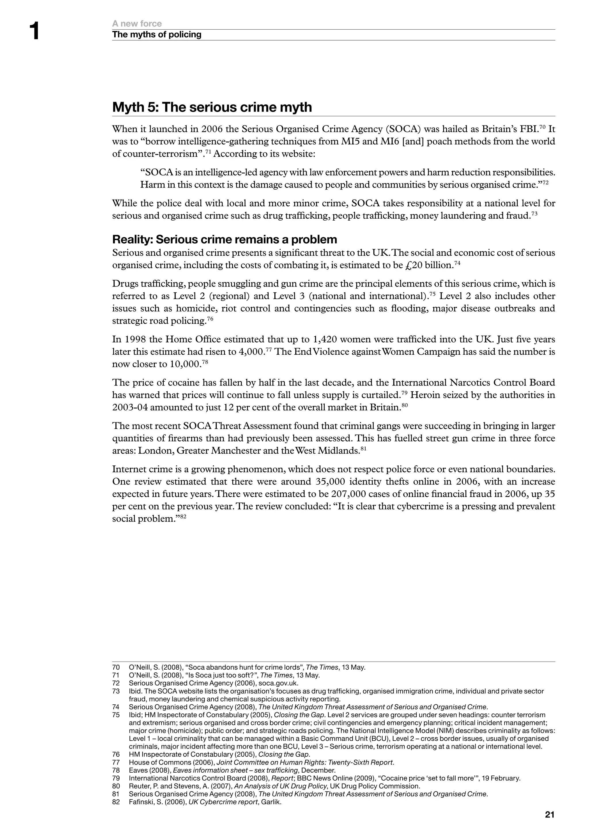 A new force
    The myths of policing




    Myth : The serious crime myth
    When it launched in 2006 the Serious Organised Crime Agency (SOCA) was hailed as Britain’s FBI.70 It
    was to “borrow intelligence-gathering techniques from MI5 and MI6 [and] poach methods from the world
    of counter-terrorism”.71 According to its website:
             “SOCA is an intelligence-led agency with law enforcement powers and harm reduction responsibilities.
             Harm in this context is the damage caused to people and communities by serious organised crime.”72
    While the police deal with local and more minor crime, SOCA takes responsibility at a national level for
    serious and organised crime such as drug trafficking, people trafficking, money laundering and fraud.73

    Reality: Serious crime remains a problem
    Serious and organised crime presents a significant threat to the UK. The social and economic cost of serious
    organised crime, including the costs of combating it, is estimated to be £20 billion.74
    Drugs trafficking, people smuggling and gun crime are the principal elements of this serious crime, which is
    referred to as Level 2 (regional) and Level 3 (national and international).75 Level 2 also includes other
    issues such as homicide, riot control and contingencies such as flooding, major disease outbreaks and
    strategic road policing.76
    In 1998 the Home Office estimated that up to 1,420 women were trafficked into the UK. Just five years
    later this estimate had risen to 4,000.77 The End Violence against Women Campaign has said the number is
    now closer to 10,000.78
    The price of cocaine has fallen by half in the last decade, and the International Narcotics Control Board
    has warned that prices will continue to fall unless supply is curtailed.79 Heroin seized by the authorities in
    2003-04 amounted to just 12 per cent of the overall market in Britain.80
    The most recent SOCA Threat Assessment found that criminal gangs were succeeding in bringing in larger
    quantities of firearms than had previously been assessed. This has fuelled street gun crime in three force
    areas: London, Greater Manchester and the West Midlands.81
    Internet crime is a growing phenomenon, which does not respect police force or even national boundaries.
    One review estimated that there were around 35,000 identity thefts online in 2006, with an increase
    expected in future years. There were estimated to be 207,000 cases of online financial fraud in 2006, up 35
    per cent on the previous year. The review concluded: “It is clear that cybercrime is a pressing and prevalent
    social problem.”82




    70	   	 ’Neill,	S.	(2008),	“Soca	abandons	hunt	for	crime	lords”,	The Times,		May.
          O
    7	   	 ’Neill,	S.	(2008),	“Is	Soca	just	too	soft?”,	The Times,		May.
          O
    72	   S
          	 erious	Organised	Crime	Agency	(2006),	soca.gov.uk.
    7	   I
          	bid.	The	SOCA	website	lists	the	organisation’s	focuses	as	drug	trafficking,	organised	immigration	crime,	individual	and	private	sector	
          fraud,	money	laundering	and	chemical	suspicious	activity	reporting.
    7	   	 erious	Organised	Crime	Agency	(2008),	The United Kingdom Threat Assessment of Serious and Organised Crime.
          S
    75	   	bid;	HM	Inspectorate	of	Constabulary	(2005),	Closing the Gap.	Level	2	services	are	grouped	under	seven	headings:	counter	terrorism	
          I
          and	extremism;	serious	organised	and	cross	border	crime;	civil	contingencies	and	emergency	planning;	critical	incident	management;	
          major	crime	(homicide);	public	order;	and	strategic	roads	policing.	The	National	Intelligence	Model	(NIM)	describes	criminality	as	follows:	
          Level		–	local	criminality	that	can	be	managed	within	a	Basic	Command	Unit	(BCU),	Level	2	–	cross	border	issues,	usually	of	organised	
          criminals,	major	incident	affecting	more	than	one	BCU,	Level		–	Serious	crime,	terrorism	operating	at	a	national	or	international	level.
    76	   	 M	Inspectorate	of	Constabulary	(2005),	Closing the Gap.
          H
    77	   	 ouse	of	Commons (2006),	Joint Committee on Human Rights: Twenty-Sixth Report.
          H
    78	   	 aves	(2008),	Eaves information sheet – sex trafficking,	December.
          E
    79	   I
          	nternational	Narcotics	Control	Board	(2008),	Report;	BBC	News	Online	(2009),	“Cocaine	price	‘set	to	fall	more’”,	9	February.
    80	   	 euter,	P.	and	Stevens,	A.	(2007),	An Analysis of UK Drug Policy,	UK	Drug	Policy	Commission.
          R
    8	   	 erious	Organised	Crime	Agency	(2008),	The United Kingdom Threat Assessment of Serious and Organised Crime.
          S
    82	   	 afinski,	S.	(2006),	UK Cybercrime report,	Garlik.
          F
                                                                                                                                                  
 