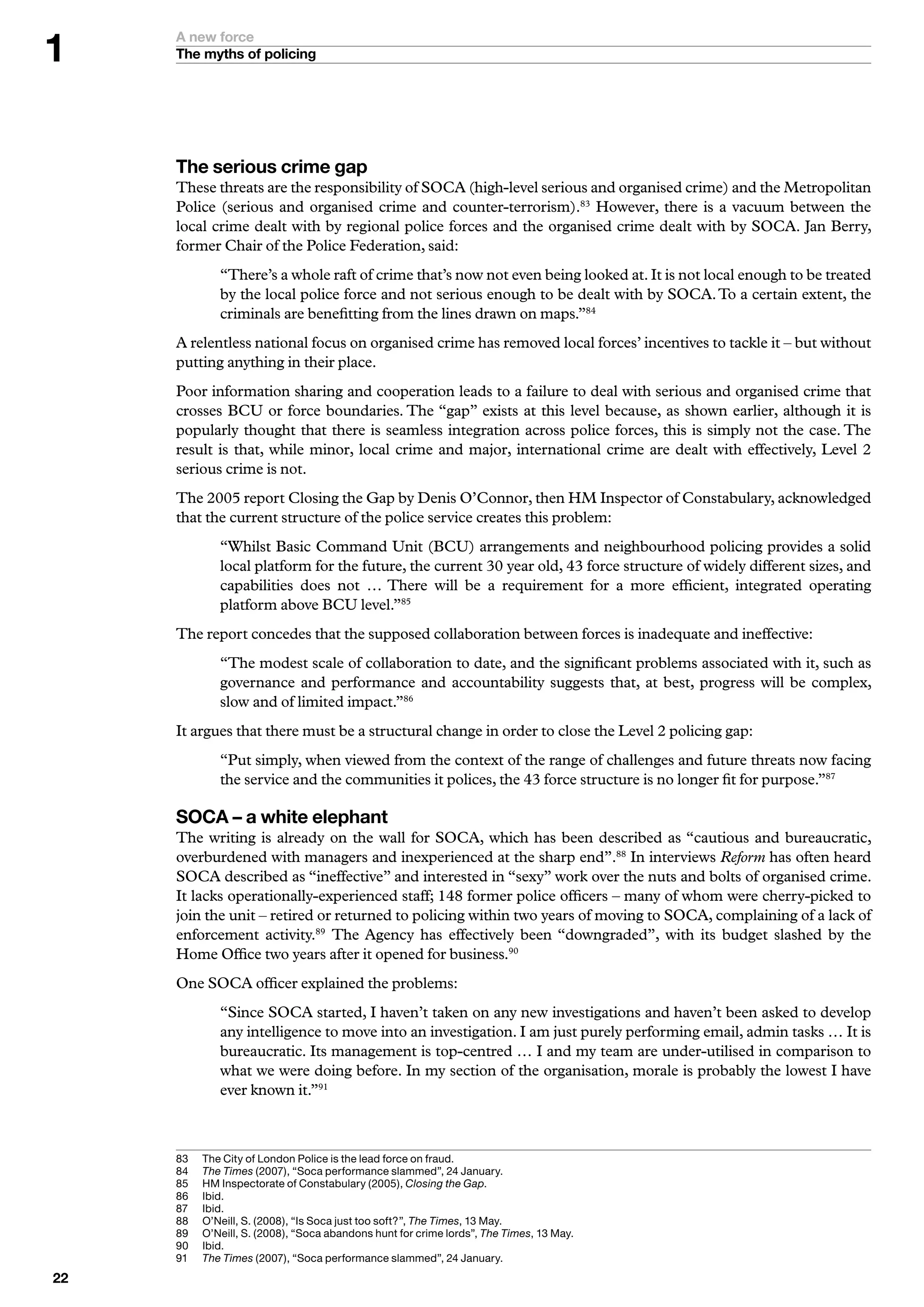 A new force
     The myths of policing




     The serious crime gap
     These threats are the responsibility of SOCA (high-level serious and organised crime) and the Metropolitan
     Police (serious and organised crime and counter-terrorism).83 However, there is a vacuum between the
     local crime dealt with by regional police forces and the organised crime dealt with by SOCA. Jan Berry,
     former Chair of the Police Federation, said:
              “There’s a whole raft of crime that’s now not even being looked at. It is not local enough to be treated
              by the local police force and not serious enough to be dealt with by SOCA. To a certain extent, the
              criminals are benefitting from the lines drawn on maps.”84
     A relentless national focus on organised crime has removed local forces’ incentives to tackle it – but without
     putting anything in their place.
     Poor information sharing and cooperation leads to a failure to deal with serious and organised crime that
     crosses BCU or force boundaries. The “gap” exists at this level because, as shown earlier, although it is
     popularly thought that there is seamless integration across police forces, this is simply not the case. The
     result is that, while minor, local crime and major, international crime are dealt with effectively, Level 2
     serious crime is not.
     The 2005 report Closing the Gap by Denis O’Connor, then HM Inspector of Constabulary, acknowledged
     that the current structure of the police service creates this problem:
              “Whilst Basic Command Unit (BCU) arrangements and neighbourhood policing provides a solid
              local platform for the future, the current 30 year old, 43 force structure of widely different sizes, and
              capabilities does not … There will be a requirement for a more efficient, integrated operating
              platform above BCU level.”85
     The report concedes that the supposed collaboration between forces is inadequate and ineffective:
              “The modest scale of collaboration to date, and the significant problems associated with it, such as
              governance and performance and accountability suggests that, at best, progress will be complex,
              slow and of limited impact.”86
     It argues that there must be a structural change in order to close the Level 2 policing gap:
              “Put simply, when viewed from the context of the range of challenges and future threats now facing
              the service and the communities it polices, the 43 force structure is no longer fit for purpose.”87

     SOCA – a white elephant
     The writing is already on the wall for SOCA, which has been described as “cautious and bureaucratic,
     overburdened with managers and inexperienced at the sharp end”.88 In interviews Reform has often heard
     SOCA described as “ineffective” and interested in “sexy” work over the nuts and bolts of organised crime.
     It lacks operationally-experienced staff; 148 former police officers – many of whom were cherry-picked to
     join the unit – retired or returned to policing within two years of moving to SOCA, complaining of a lack of
     enforcement activity.89 The Agency has effectively been “downgraded”, with its budget slashed by the
     Home Office two years after it opened for business.90
     One SOCA officer explained the problems:
              “Since SOCA started, I haven’t taken on any new investigations and haven’t been asked to develop
              any intelligence to move into an investigation. I am just purely performing email, admin tasks … It is
              bureaucratic. Its management is top-centred … I and my team are under-utilised in comparison to
              what we were doing before. In my section of the organisation, morale is probably the lowest I have
              ever known it.”91



     8	   T
           	 he	City	of	London	Police	is	the	lead	force	on	fraud.
     8	   	 he Times	(2007),	“Soca	performance	slammed”,	2	January.
           T
     85	   	 M	Inspectorate	of	Constabulary	(2005),	Closing the Gap.
           H
     86	   I
           	bid.
     87	   I
           	bid.
     88	   	 ’Neill,	S.	(2008),	“Is	Soca	just	too	soft?”,	The Times,		May.
           O
     89	   	 ’Neill,	S.	(2008),	“Soca	abandons	hunt	for	crime	lords”,	The Times,		May.	
           O
     90	   I
           	bid.
     9	   	 he Times	(2007),	“Soca	performance	slammed”,	2	January.
           T

 