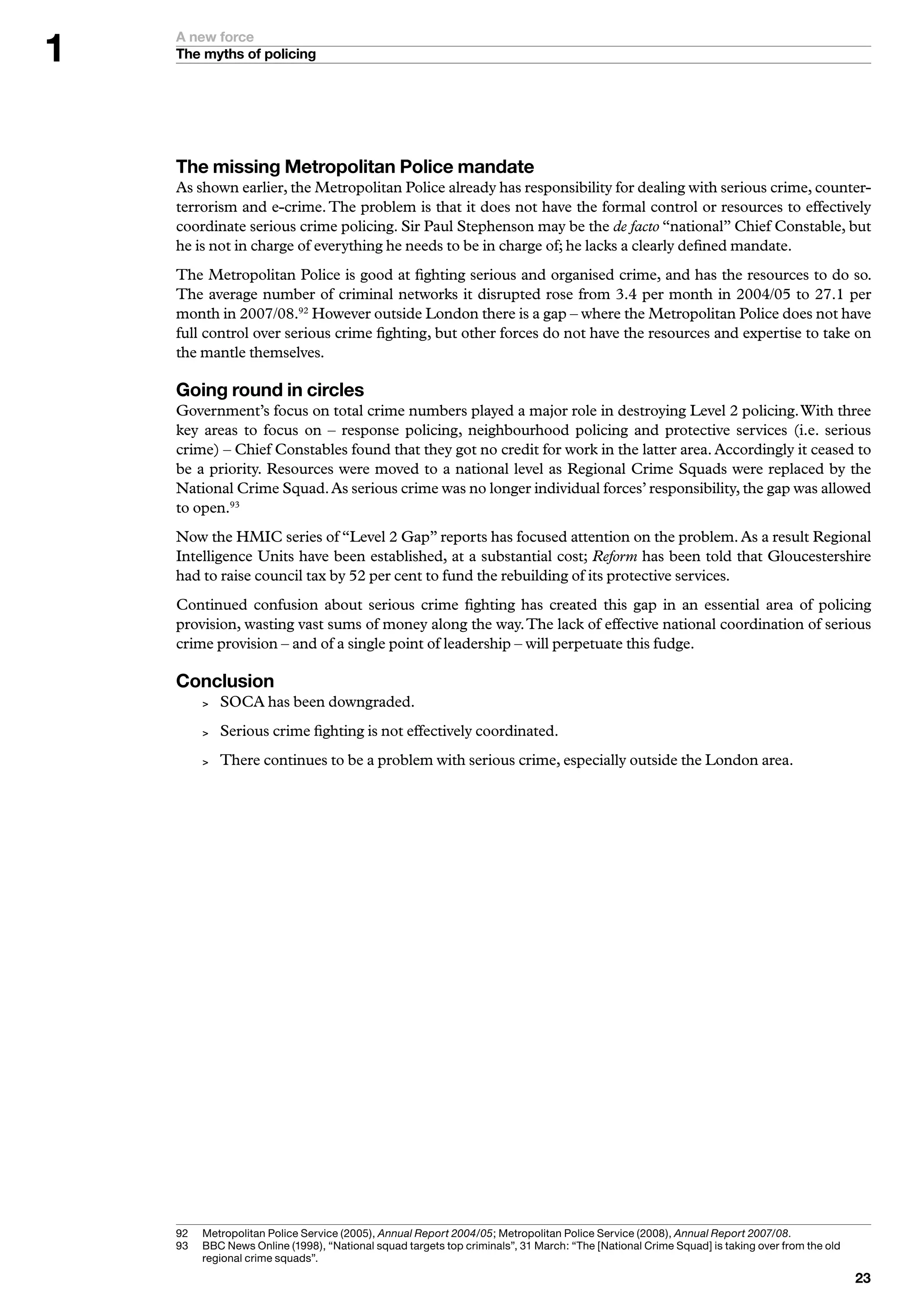 A new force
    The myths of policing




    The missing Metropolitan Police mandate
    As shown earlier, the Metropolitan Police already has responsibility for dealing with serious crime, counter-
    terrorism and e-crime. The problem is that it does not have the formal control or resources to effectively
    coordinate serious crime policing. Sir Paul Stephenson may be the de facto “national” Chief Constable, but
    he is not in charge of everything he needs to be in charge of; he lacks a clearly defined mandate.
    The Metropolitan Police is good at fighting serious and organised crime, and has the resources to do so.
    The average number of criminal networks it disrupted rose from 3.4 per month in 2004/05 to 27.1 per
    month in 2007/08.92 However outside London there is a gap – where the Metropolitan Police does not have
    full control over serious crime fighting, but other forces do not have the resources and expertise to take on
    the mantle themselves.

    Going round in circles
    Government’s focus on total crime numbers played a major role in destroying Level 2 policing. With three
    key areas to focus on – response policing, neighbourhood policing and protective services (i.e. serious
    crime) – Chief Constables found that they got no credit for work in the latter area. Accordingly it ceased to
    be a priority. Resources were moved to a national level as Regional Crime Squads were replaced by the
    National Crime Squad. As serious crime was no longer individual forces’ responsibility, the gap was allowed
    to open.93
    Now the HMIC series of “Level 2 Gap” reports has focused attention on the problem. As a result Regional
    Intelligence Units have been established, at a substantial cost; Reform has been told that Gloucestershire
    had to raise council tax by 52 per cent to fund the rebuilding of its protective services.
    Continued confusion about serious crime fighting has created this gap in an essential area of policing
    provision, wasting vast sums of money along the way. The lack of effective national coordination of serious
    crime provision – and of a single point of leadership – will perpetuate this fudge.

    Conclusion
             SOCA has been downgraded.
             Serious crime fighting is not effectively coordinated.
             There continues to be a problem with serious crime, especially outside the London area.




    92	   	 etropolitan	Police	Service	(2005),	Annual Report 2004/05;	Metropolitan	Police	Service	(2008),	Annual Report 2007/08.
          M
    9	   B
          	 BC	News	Online	(998),	“National	squad	targets	top	criminals”,		March:	“The	[National	Crime	Squad]	is	taking	over	from	the	old	
          regional	crime	squads”.
                                                                                                                                                
 