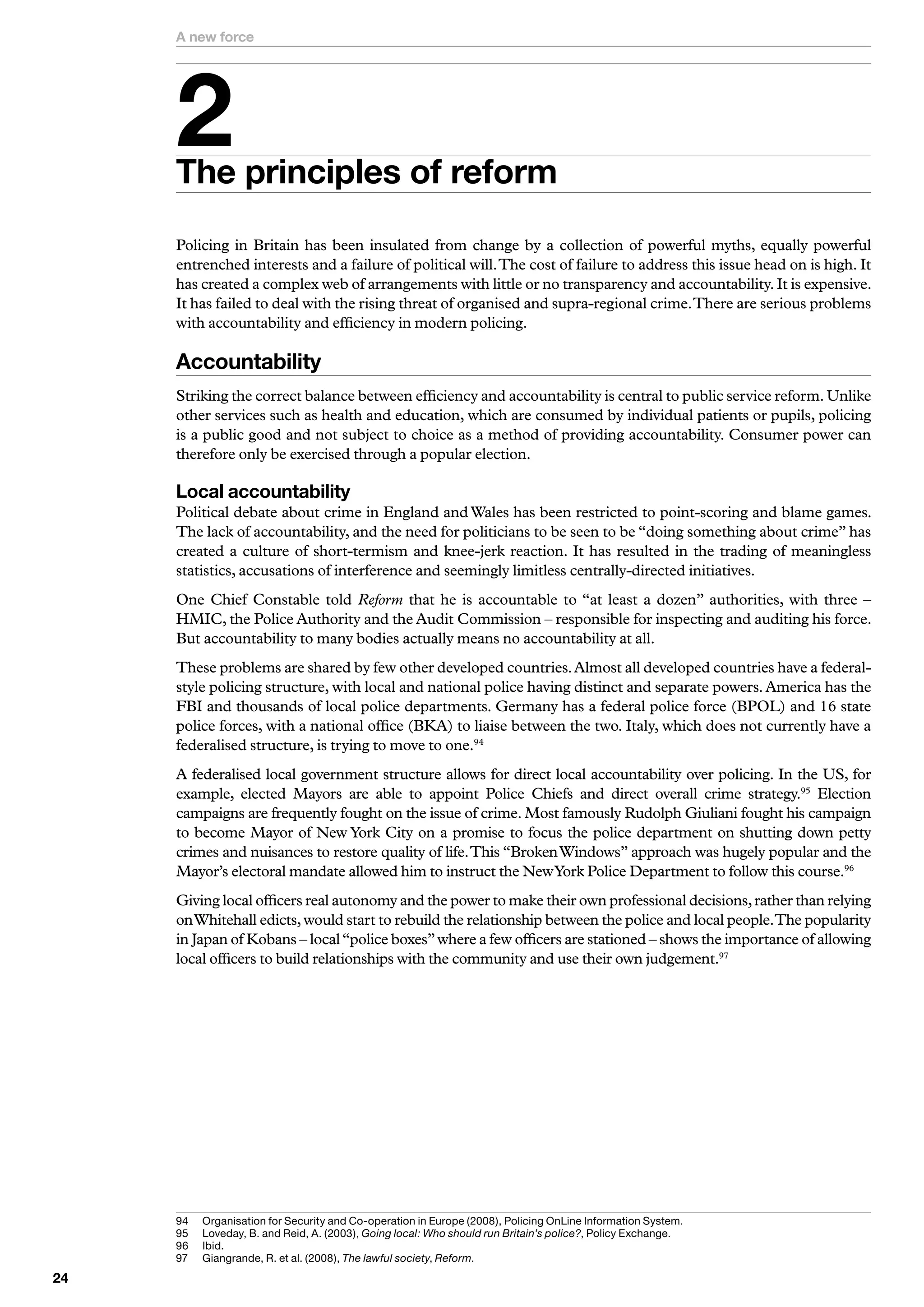 A new force




     
     The principles of reform
     Policing in Britain has been insulated from change by a collection of powerful myths, equally powerful
     entrenched interests and a failure of political will. The cost of failure to address this issue head on is high. It
     has created a complex web of arrangements with little or no transparency and accountability. It is expensive.
     It has failed to deal with the rising threat of organised and supra-regional crime. There are serious problems
     with accountability and efficiency in modern policing.

     Accountability
     Striking the correct balance between efficiency and accountability is central to public service reform. Unlike
     other services such as health and education, which are consumed by individual patients or pupils, policing
     is a public good and not subject to choice as a method of providing accountability. Consumer power can
     therefore only be exercised through a popular election.

     Local accountability
     Political debate about crime in England and Wales has been restricted to point-scoring and blame games.
     The lack of accountability, and the need for politicians to be seen to be “doing something about crime” has
     created a culture of short-termism and knee-jerk reaction. It has resulted in the trading of meaningless
     statistics, accusations of interference and seemingly limitless centrally-directed initiatives.
     One Chief Constable told Reform that he is accountable to “at least a dozen” authorities, with three –
     HMIC, the Police Authority and the Audit Commission – responsible for inspecting and auditing his force.
     But accountability to many bodies actually means no accountability at all.
     These problems are shared by few other developed countries. Almost all developed countries have a federal-
     style policing structure, with local and national police having distinct and separate powers. America has the
     FBI and thousands of local police departments. Germany has a federal police force (BPOL) and 16 state
     police forces, with a national office (BKA) to liaise between the two. Italy, which does not currently have a
     federalised structure, is trying to move to one.94
     A federalised local government structure allows for direct local accountability over policing. In the US, for
     example, elected Mayors are able to appoint Police Chiefs and direct overall crime strategy.95 Election
     campaigns are frequently fought on the issue of crime. Most famously Rudolph Giuliani fought his campaign
     to become Mayor of New York City on a promise to focus the police department on shutting down petty
     crimes and nuisances to restore quality of life. This “Broken Windows” approach was hugely popular and the
     Mayor’s electoral mandate allowed him to instruct the NewYork Police Department to follow this course.96
     Giving local officers real autonomy and the power to make their own professional decisions, rather than relying
     on Whitehall edicts, would start to rebuild the relationship between the police and local people.The popularity
     in Japan of Kobans – local “police boxes” where a few officers are stationed – shows the importance of allowing
     local officers to build relationships with the community and use their own judgement.97




     9	   O
           	 rganisation	for	Security	and	Co-operation	in	Europe	(2008),	Policing	OnLine	Information	System.
     95	   	 oveday,	B.	and	Reid,	A.	(200),	Going local: Who should run Britain’s police?,	Policy	Exchange.
           L
     96	   I
           	bid.
     97	   	 iangrande,	R.	et	al.	(2008),	The lawful society,	Reform.
           G

 