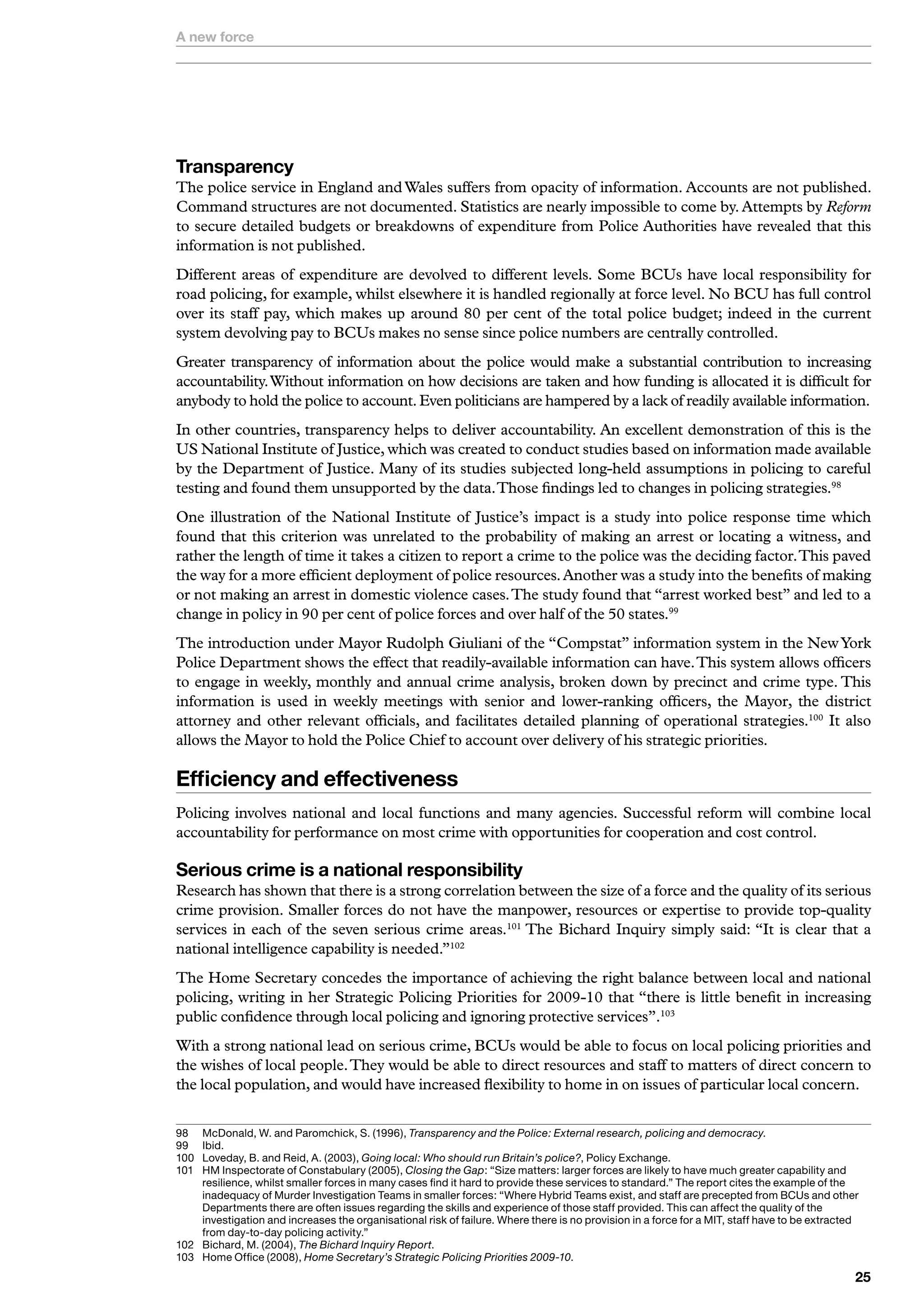A new force




Transparency
The police service in England and Wales suffers from opacity of information. Accounts are not published.
Command structures are not documented. Statistics are nearly impossible to come by. Attempts by Reform
to secure detailed budgets or breakdowns of expenditure from Police Authorities have revealed that this
information is not published.
Different areas of expenditure are devolved to different levels. Some BCUs have local responsibility for
road policing, for example, whilst elsewhere it is handled regionally at force level. No BCU has full control
over its staff pay, which makes up around 80 per cent of the total police budget; indeed in the current
system devolving pay to BCUs makes no sense since police numbers are centrally controlled.
Greater transparency of information about the police would make a substantial contribution to increasing
accountability. Without information on how decisions are taken and how funding is allocated it is difficult for
anybody to hold the police to account. Even politicians are hampered by a lack of readily available information.
In other countries, transparency helps to deliver accountability. An excellent demonstration of this is the
US National Institute of Justice, which was created to conduct studies based on information made available
by the Department of Justice. Many of its studies subjected long-held assumptions in policing to careful
testing and found them unsupported by the data. Those findings led to changes in policing strategies.98
One illustration of the National Institute of Justice’s impact is a study into police response time which
found that this criterion was unrelated to the probability of making an arrest or locating a witness, and
rather the length of time it takes a citizen to report a crime to the police was the deciding factor. This paved
the way for a more efficient deployment of police resources. Another was a study into the benefits of making
or not making an arrest in domestic violence cases. The study found that “arrest worked best” and led to a
change in policy in 90 per cent of police forces and over half of the 50 states.99
The introduction under Mayor Rudolph Giuliani of the “Compstat” information system in the New York
Police Department shows the effect that readily-available information can have. This system allows officers
to engage in weekly, monthly and annual crime analysis, broken down by precinct and crime type. This
information is used in weekly meetings with senior and lower-ranking officers, the Mayor, the district
attorney and other relevant officials, and facilitates detailed planning of operational strategies.100 It also
allows the Mayor to hold the Police Chief to account over delivery of his strategic priorities.

Efficiency and effectiveness
Policing involves national and local functions and many agencies. Successful reform will combine local
accountability for performance on most crime with opportunities for cooperation and cost control.

Serious crime is a national responsibility
Research has shown that there is a strong correlation between the size of a force and the quality of its serious
crime provision. Smaller forces do not have the manpower, resources or expertise to provide top-quality
services in each of the seven serious crime areas.101 The Bichard Inquiry simply said: “It is clear that a
national intelligence capability is needed.”102
The Home Secretary concedes the importance of achieving the right balance between local and national
policing, writing in her Strategic Policing Priorities for 2009-10 that “there is little benefit in increasing
public confidence through local policing and ignoring protective services”.103
With a strong national lead on serious crime, BCUs would be able to focus on local policing priorities and
the wishes of local people. They would be able to direct resources and staff to matters of direct concern to
the local population, and would have increased flexibility to home in on issues of particular local concern.


98	  	 cDonald,	W.	and	Paromchick,	S.	(996),	Transparency and the Police: External research, policing and democracy.
     M
99	  I
     	bid.
00	 	 oveday,	B.	and	Reid,	A.	(200),	Going local: Who should run Britain’s police?,	Policy	Exchange.
     L
0	 	 M	Inspectorate	of	Constabulary	(2005),	Closing the Gap:	“Size	matters:	larger	forces	are	likely	to	have	much	greater	capability	and	
     H
     resilience,	whilst	smaller	forces	in	many	cases	find	it	hard	to	provide	these	services	to	standard.”	The	report	cites	the	example	of	the	
     inadequacy	of	Murder	Investigation	Teams	in	smaller	forces:	“Where	Hybrid	Teams	exist,	and	staff	are	precepted	from	BCUs	and	other	
     Departments	there	are	often	issues	regarding	the	skills	and	experience	of	those	staff	provided.	This	can	affect	the	quality	of	the	
     investigation	and	increases	the	organisational	risk	of	failure.	Where	there	is	no	provision	in	a	force	for	a	MIT,	staff	have	to	be	extracted	
     from	day-to-day	policing	activity.”
02	 	 ichard,	M.	(200),	The Bichard Inquiry Report.
     B
0	 	 ome	Office	(2008),	Home Secretary’s Strategic Policing Priorities 2009-10.
     H
                                                                                                                                                
 