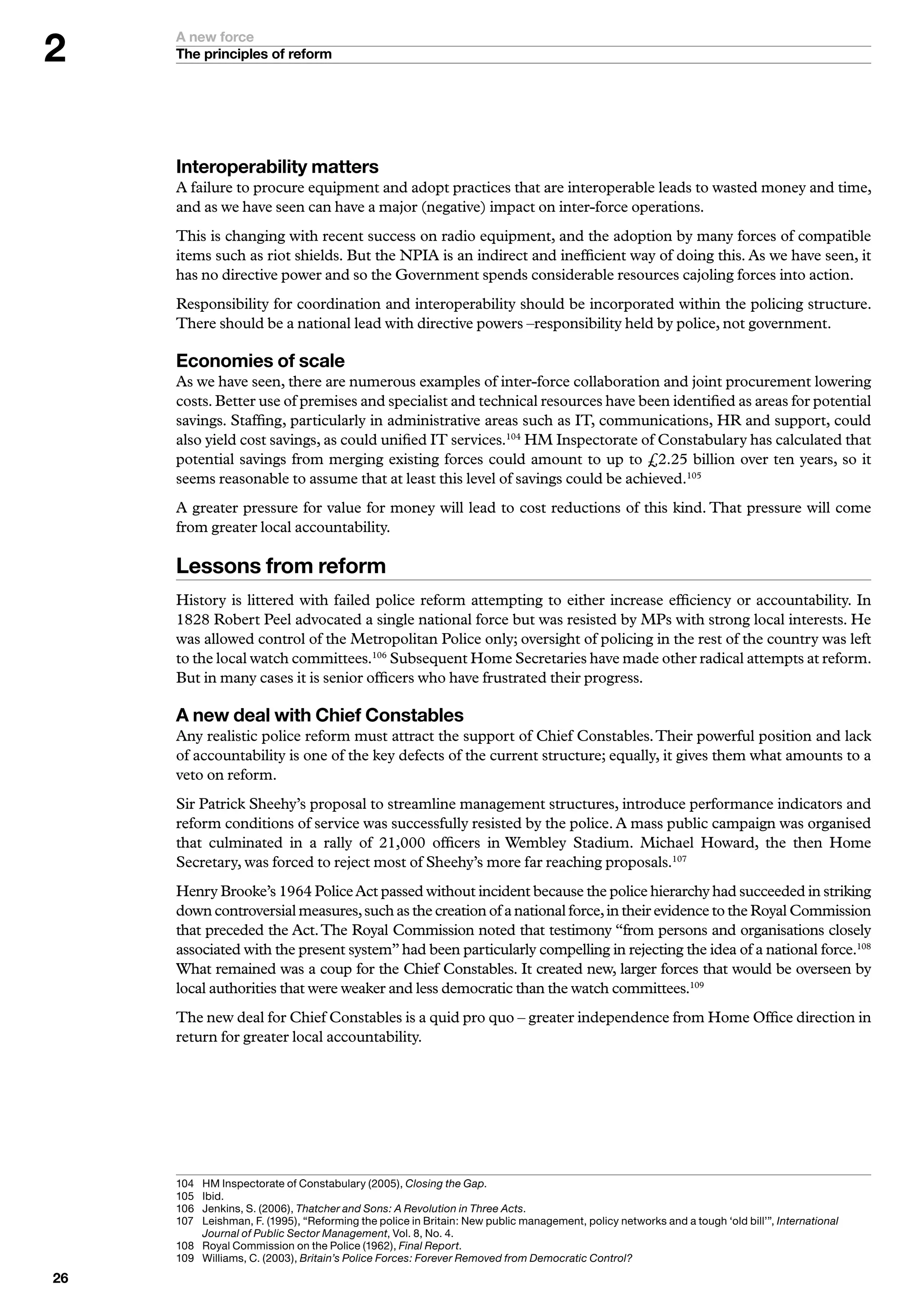 A new force
     The principles of reform




     Interoperability matters
     A failure to procure equipment and adopt practices that are interoperable leads to wasted money and time,
     and as we have seen can have a major (negative) impact on inter-force operations.
     This is changing with recent success on radio equipment, and the adoption by many forces of compatible
     items such as riot shields. But the NPIA is an indirect and inefficient way of doing this. As we have seen, it
     has no directive power and so the Government spends considerable resources cajoling forces into action.
     Responsibility for coordination and interoperability should be incorporated within the policing structure.
     There should be a national lead with directive powers –responsibility held by police, not government.

     Economies of scale
     As we have seen, there are numerous examples of inter-force collaboration and joint procurement lowering
     costs. Better use of premises and specialist and technical resources have been identified as areas for potential
     savings. Staffing, particularly in administrative areas such as IT, communications, HR and support, could
     also yield cost savings, as could unified IT services.104 HM Inspectorate of Constabulary has calculated that
     potential savings from merging existing forces could amount to up to £2.25 billion over ten years, so it
     seems reasonable to assume that at least this level of savings could be achieved.105
     A greater pressure for value for money will lead to cost reductions of this kind. That pressure will come
     from greater local accountability.

     Lessons from reform
     History is littered with failed police reform attempting to either increase efficiency or accountability. In
     1828 Robert Peel advocated a single national force but was resisted by MPs with strong local interests. He
     was allowed control of the Metropolitan Police only; oversight of policing in the rest of the country was left
     to the local watch committees.106 Subsequent Home Secretaries have made other radical attempts at reform.
     But in many cases it is senior officers who have frustrated their progress.

     A new deal with Chief Constables
     Any realistic police reform must attract the support of Chief Constables. Their powerful position and lack
     of accountability is one of the key defects of the current structure; equally, it gives them what amounts to a
     veto on reform.
     Sir Patrick Sheehy’s proposal to streamline management structures, introduce performance indicators and
     reform conditions of service was successfully resisted by the police. A mass public campaign was organised
     that culminated in a rally of 21,000 officers in Wembley Stadium. Michael Howard, the then Home
     Secretary, was forced to reject most of Sheehy’s more far reaching proposals.107
     Henry Brooke’s 1964 Police Act passed without incident because the police hierarchy had succeeded in striking
     down controversial measures, such as the creation of a national force, in their evidence to the Royal Commission
     that preceded the Act. The Royal Commission noted that testimony “from persons and organisations closely
     associated with the present system” had been particularly compelling in rejecting the idea of a national force.108
     What remained was a coup for the Chief Constables. It created new, larger forces that would be overseen by
     local authorities that were weaker and less democratic than the watch committees.109
     The new deal for Chief Constables is a quid pro quo – greater independence from Home Office direction in
     return for greater local accountability.




     0	 	 M	Inspectorate	of	Constabulary	(2005),	Closing the Gap.	
          H
     05	 I
          	bid.
     06	 	 enkins,	S.	(2006),	Thatcher and Sons: A Revolution in Three Acts.
          J
     07	 L
          	 eishman,	F.	(995),	“Reforming	the	police	in	Britain:	New	public	management,	policy	networks	and	a	tough	‘old	bill’”,	International
          Journal of Public Sector Management,	Vol.	8,	No.	.
     08	 	 oyal	Commission	on	the	Police	(962),	Final Report.
          R
     09	 	 illiams,	C.	(200),	Britain’s Police Forces: Forever Removed from Democratic Control?
          W

 