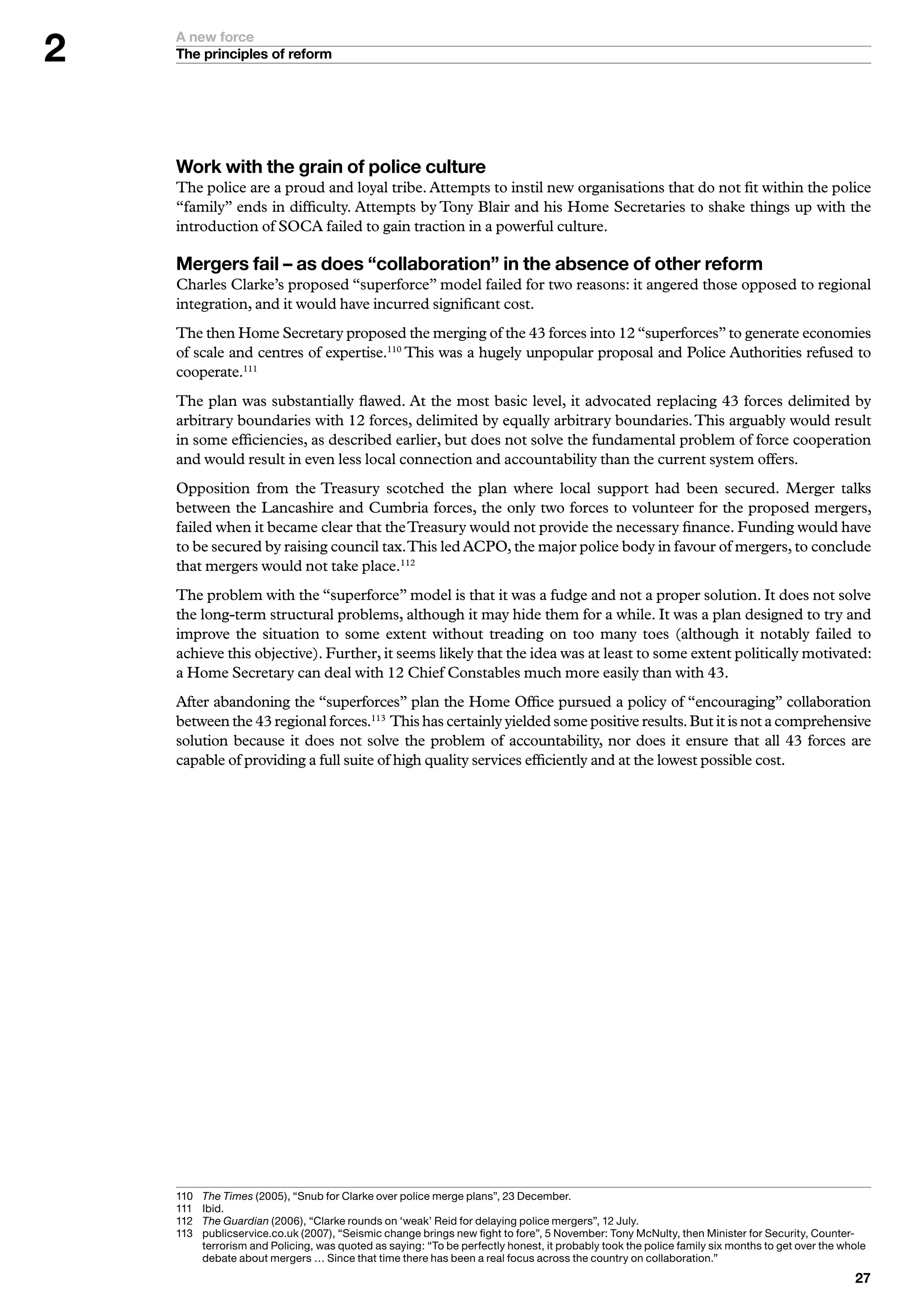 A new force
    The principles of reform




    Work with the grain of police culture
    The police are a proud and loyal tribe. Attempts to instil new organisations that do not fit within the police
    “family” ends in difficulty. Attempts by Tony Blair and his Home Secretaries to shake things up with the
    introduction of SOCA failed to gain traction in a powerful culture.

    Mergers fail – as does “collaboration” in the absence of other reform
    Charles Clarke’s proposed “superforce” model failed for two reasons: it angered those opposed to regional
    integration, and it would have incurred significant cost.
    The then Home Secretary proposed the merging of the 43 forces into 12 “superforces” to generate economies
    of scale and centres of expertise.110 This was a hugely unpopular proposal and Police Authorities refused to
    cooperate.111
    The plan was substantially flawed. At the most basic level, it advocated replacing 43 forces delimited by
    arbitrary boundaries with 12 forces, delimited by equally arbitrary boundaries. This arguably would result
    in some efficiencies, as described earlier, but does not solve the fundamental problem of force cooperation
    and would result in even less local connection and accountability than the current system offers.
    Opposition from the Treasury scotched the plan where local support had been secured. Merger talks
    between the Lancashire and Cumbria forces, the only two forces to volunteer for the proposed mergers,
    failed when it became clear that the Treasury would not provide the necessary finance. Funding would have
    to be secured by raising council tax. This led ACPO, the major police body in favour of mergers, to conclude
    that mergers would not take place.112
    The problem with the “superforce” model is that it was a fudge and not a proper solution. It does not solve
    the long-term structural problems, although it may hide them for a while. It was a plan designed to try and
    improve the situation to some extent without treading on too many toes (although it notably failed to
    achieve this objective). Further, it seems likely that the idea was at least to some extent politically motivated:
    a Home Secretary can deal with 12 Chief Constables much more easily than with 43.
    After abandoning the “superforces” plan the Home Office pursued a policy of “encouraging” collaboration
    between the 43 regional forces.113 This has certainly yielded some positive results. But it is not a comprehensive
    solution because it does not solve the problem of accountability, nor does it ensure that all 43 forces are
    capable of providing a full suite of high quality services efficiently and at the lowest possible cost.




    0	   	 he Times	(2005),	“Snub	for	Clarke	over	police	merge	plans”,	2	December.
           T
    	   I
           	bid.
    2	   T
           	 he Guardian	(2006),	“Clarke	rounds	on	‘weak’	Reid	for	delaying	police	mergers”,	2	July.
    	   p
           	 ublicservice.co.uk	(2007),	“Seismic	change	brings	new	fight	to	fore”,	5	November:	Tony	McNulty,	then	Minister	for	Security,	Counter-
           terrorism	and	Policing,	was	quoted	as	saying:	“To	be	perfectly	honest,	it	probably	took	the	police	family	six	months	to	get	over	the	whole	
           debate	about	mergers	…	Since	that	time	there	has	been	a	real	focus	across	the	country	on	collaboration.”
                                                                                                                                                   
 