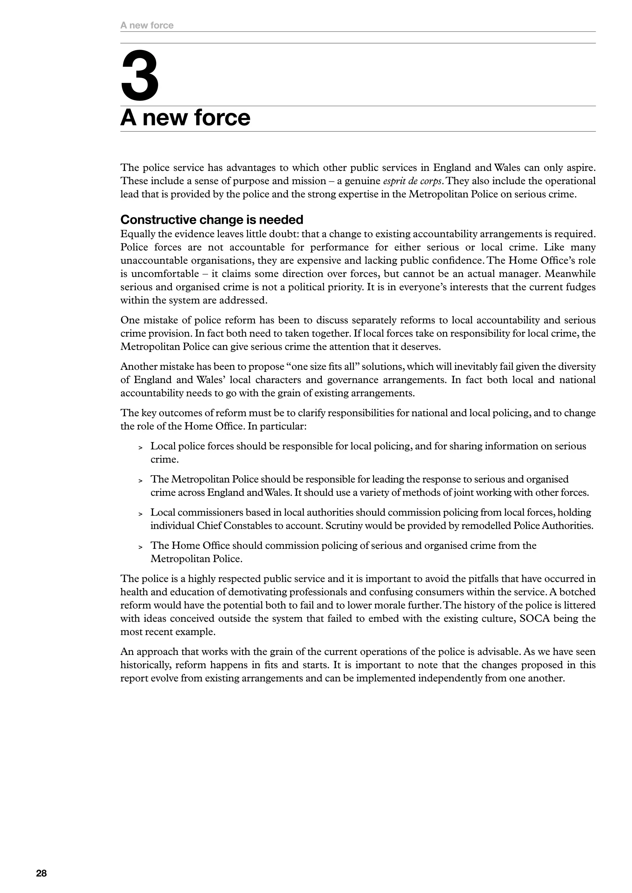 A new force




     
     A new force
     The police service has advantages to which other public services in England and Wales can only aspire.
     These include a sense of purpose and mission – a genuine esprit de corps. They also include the operational
     lead that is provided by the police and the strong expertise in the Metropolitan Police on serious crime.

     Constructive change is needed
     Equally the evidence leaves little doubt: that a change to existing accountability arrangements is required.
     Police forces are not accountable for performance for either serious or local crime. Like many
     unaccountable organisations, they are expensive and lacking public confidence. The Home Office’s role
     is uncomfortable – it claims some direction over forces, but cannot be an actual manager. Meanwhile
     serious and organised crime is not a political priority. It is in everyone’s interests that the current fudges
     within the system are addressed.
     One mistake of police reform has been to discuss separately reforms to local accountability and serious
     crime provision. In fact both need to taken together. If local forces take on responsibility for local crime, the
     Metropolitan Police can give serious crime the attention that it deserves.
     Another mistake has been to propose “one size fits all” solutions, which will inevitably fail given the diversity
     of England and Wales’ local characters and governance arrangements. In fact both local and national
     accountability needs to go with the grain of existing arrangements.
     The key outcomes of reform must be to clarify responsibilities for national and local policing, and to change
     the role of the Home Office. In particular:
            Local police forces should be responsible for local policing, and for sharing information on serious
             crime.
            The Metropolitan Police should be responsible for leading the response to serious and organised
             crime across England and Wales. It should use a variety of methods of joint working with other forces.
            Local commissioners based in local authorities should commission policing from local forces, holding
             individual Chief Constables to account. Scrutiny would be provided by remodelled Police Authorities.
            The Home Office should commission policing of serious and organised crime from the
             Metropolitan Police.
     The police is a highly respected public service and it is important to avoid the pitfalls that have occurred in
     health and education of demotivating professionals and confusing consumers within the service. A botched
     reform would have the potential both to fail and to lower morale further. The history of the police is littered
     with ideas conceived outside the system that failed to embed with the existing culture, SOCA being the
     most recent example.
     An approach that works with the grain of the current operations of the police is advisable. As we have seen
     historically, reform happens in fits and starts. It is important to note that the changes proposed in this
     report evolve from existing arrangements and can be implemented independently from one another.





 
