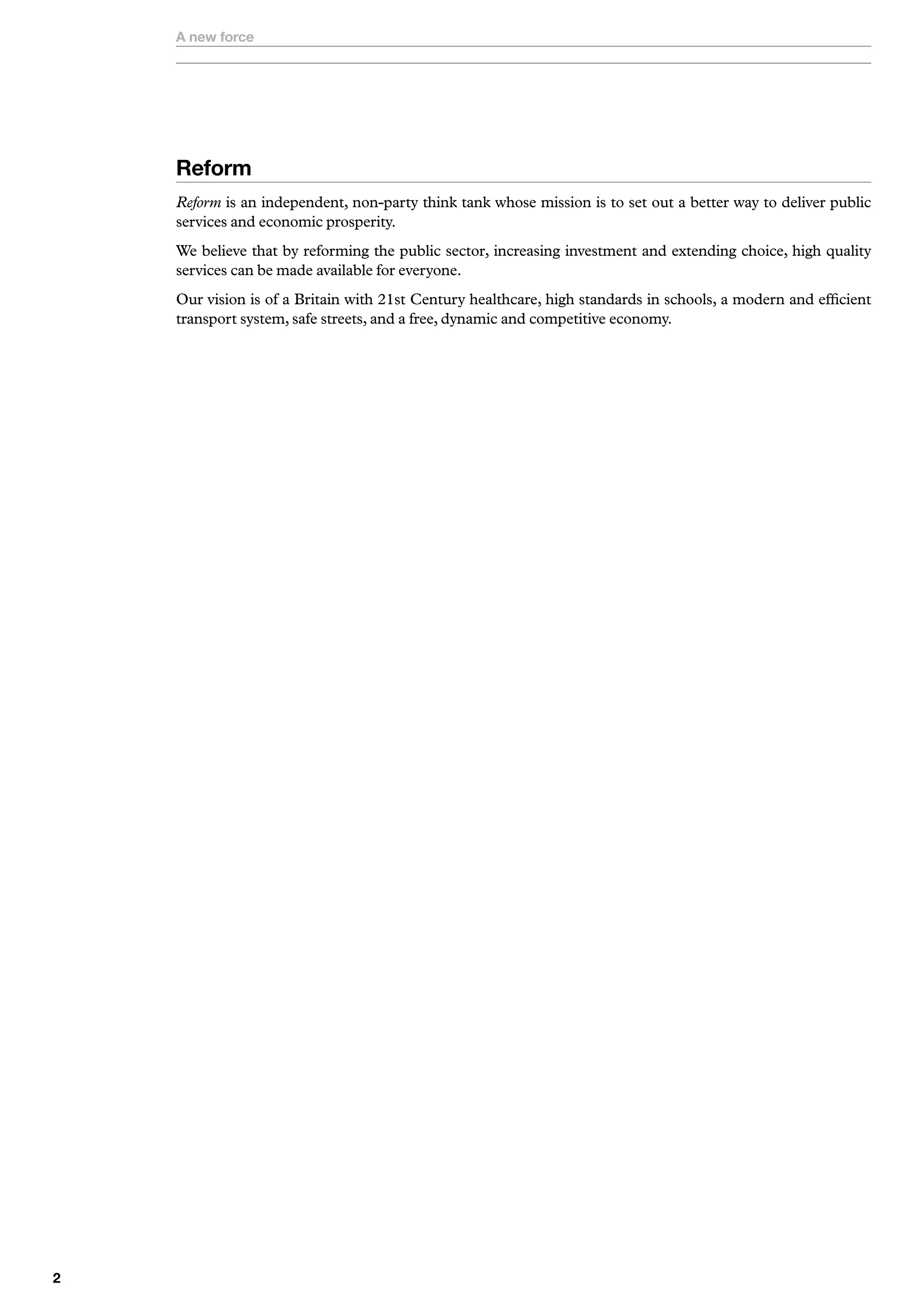 A new force




    Reform
    Reform is an independent, non-party think tank whose mission is to set out a better way to deliver public
    services and economic prosperity.
    We believe that by reforming the public sector, increasing investment and extending choice, high quality
    services can be made available for everyone.
    Our vision is of a Britain with 21st Century healthcare, high standards in schools, a modern and efficient
    transport system, safe streets, and a free, dynamic and competitive economy.





 