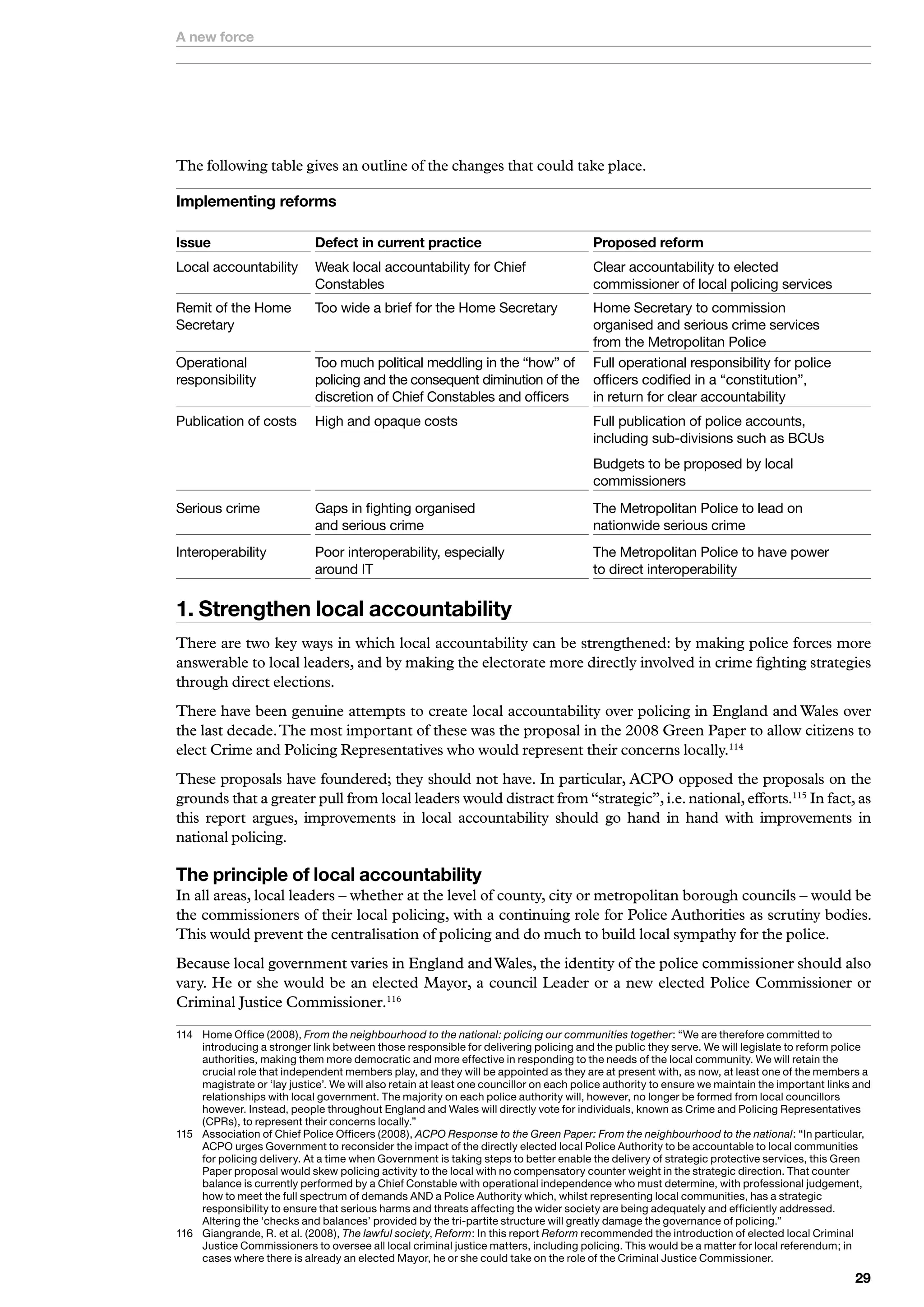 A new force




The following table gives an outline of the changes that could take place.

Implementing reforms

Issue                        Defect in current practice                                  Proposed reform
Local	accountability	 Weak	local	accountability	for	Chief	                               Clear	accountability	to	elected		
                      Constables                                                         commissioner	of	local	policing	services
Remit	of	the	Home		          Too	wide	a	brief	for	the	Home	Secretary	       Home	Secretary	to	commission		
Secretary	                   	                                              organised	and	serious	crime	services		
                                                                            from	the	Metropolitan	Police
Operational	                 Too	much	political	meddling	in	the	“how”	of	 Full	operational	responsibility	for	police	
responsibility	              policing	and	the	consequent	diminution	of	the	 officers	codified	in	a	“constitution”,		
                             discretion	of	Chief	Constables	and	officers    in	return	for	clear	accountability	
Publication	of	costs	        High	and	opaque	costs	                                      Full	publication	of	police	accounts,		
	                            	                                                           including	sub-divisions	such	as	BCUs	
	                            	                                                           Budgets	to	be	proposed	by	local	
                                                                                         commissioners
Serious	crime	               Gaps	in	fighting	organised		                                The	Metropolitan	Police	to	lead	on	
                             and	serious	crime                                           nationwide	serious	crime
Interoperability	            Poor	interoperability,	especially		                         The	Metropolitan	Police	to	have	power		
                             around	IT                                                   to	direct	interoperability


. Strengthen local accountability
There are two key ways in which local accountability can be strengthened: by making police forces more
answerable to local leaders, and by making the electorate more directly involved in crime fighting strategies
through direct elections.
There have been genuine attempts to create local accountability over policing in England and Wales over
the last decade. The most important of these was the proposal in the 2008 Green Paper to allow citizens to
elect Crime and Policing Representatives who would represent their concerns locally.114
These proposals have foundered; they should not have. In particular, ACPO opposed the proposals on the
grounds that a greater pull from local leaders would distract from “strategic”, i.e. national, efforts.115 In fact, as
this report argues, improvements in local accountability should go hand in hand with improvements in
national policing.

The principle of local accountability
In all areas, local leaders – whether at the level of county, city or metropolitan borough councils – would be
the commissioners of their local policing, with a continuing role for Police Authorities as scrutiny bodies.
This would prevent the centralisation of policing and do much to build local sympathy for the police.
Because local government varies in England and Wales, the identity of the police commissioner should also
vary. He or she would be an elected Mayor, a council Leader or a new elected Police Commissioner or
Criminal Justice Commissioner.116

	 	 ome	Office	(2008),	From the neighbourhood to the national: policing our communities together:	“We	are	therefore	committed	to	
     H
     introducing	a	stronger	link	between	those	responsible	for	delivering	policing	and	the	public	they	serve.	We	will	legislate	to	reform	police	
     authorities,	making	them	more	democratic	and	more	effective	in	responding	to	the	needs	of	the	local	community.	We	will	retain	the	
     crucial	role	that	independent	members	play,	and	they	will	be	appointed	as	they	are	at	present	with,	as	now,	at	least	one	of	the	members	a	
     magistrate	or	‘lay	justice’.	We	will	also	retain	at	least	one	councillor	on	each	police	authority	to	ensure	we	maintain	the	important	links	and	
     relationships	with	local	government.	The	majority	on	each	police	authority	will,	however,	no	longer	be	formed	from	local	councillors	
     however.	Instead,	people	throughout	England	and	Wales	will	directly	vote	for	individuals,	known	as	Crime	and	Policing	Representatives	
     (CPRs),	to	represent	their	concerns	locally.”
5	 	 ssociation	of	Chief	Police	Officers	(2008),	ACPO Response to the Green Paper: From the neighbourhood to the national:	“In	particular,	
     A
     ACPO	urges	Government	to	reconsider	the	impact	of	the	directly	elected	local	Police	Authority	to	be	accountable	to	local	communities	
     for	policing	delivery.	At	a	time	when	Government	is	taking	steps	to	better	enable	the	delivery	of	strategic	protective	services,	this	Green	
     Paper	proposal	would	skew	policing	activity	to	the	local	with	no	compensatory	counter	weight	in	the	strategic	direction.	That	counter	
     balance	is	currently	performed	by	a	Chief	Constable	with	operational	independence	who	must	determine,	with	professional	judgement,	
     how	to	meet	the	full	spectrum	of	demands	AND	a	Police	Authority	which,	whilst	representing	local	communities,	has	a	strategic	
     responsibility	to	ensure	that	serious	harms	and	threats	affecting	the	wider	society	are	being	adequately	and	efficiently	addressed.	
     Altering	the	‘checks	and	balances’	provided	by	the	tri-partite	structure	will	greatly	damage	the	governance	of	policing.”
6	 	 iangrande,	R.	et	al.	(2008),	The lawful society,	Reform:	In	this	report	Reform	recommended	the	introduction	of	elected	local	Criminal	
     G
     Justice	Commissioners	to	oversee	all	local	criminal	justice	matters,	including	policing.	This	would	be	a	matter	for	local	referendum;	in	
     cases	where	there	is	already	an	elected	Mayor,	he	or	she	could	take	on	the	role	of	the	Criminal	Justice	Commissioner.
                                                                                                                                                 
 