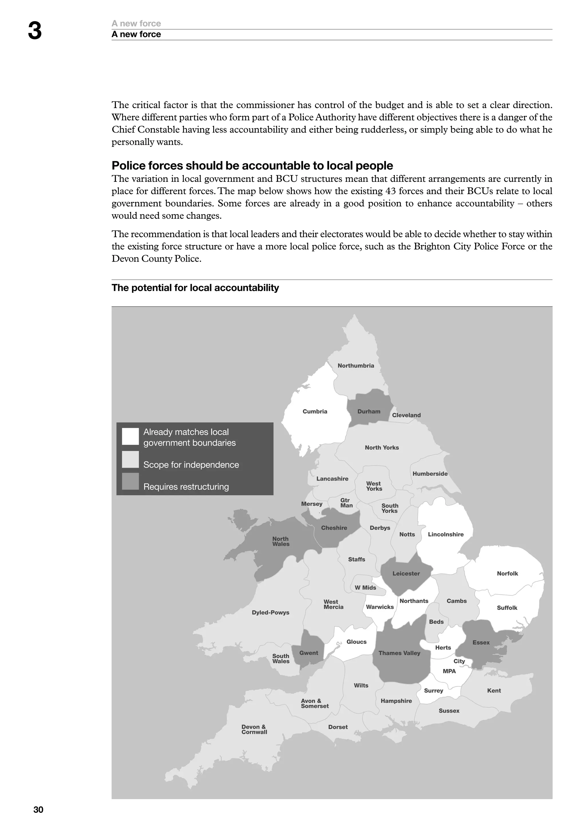 A new force
     A new force




     The critical factor is that the commissioner has control of the budget and is able to set a clear direction.
     Where different parties who form part of a Police Authority have different objectives there is a danger of the
     Chief Constable having less accountability and either being rudderless, or simply being able to do what he
     personally wants.

     Police forces should be accountable to local people
     The variation in local government and BCU structures mean that different arrangements are currently in
     place for different forces. The map below shows how the existing 43 forces and their BCUs relate to local
     government boundaries. Some forces are already in a good position to enhance accountability – others
     would need some changes.
     The recommendation is that local leaders and their electorates would be able to decide whether to stay within
     the existing force structure or have a more local police force, such as the Brighton City Police Force or the
     Devon County Police.

     The potential for local accountability




                                                                      Northumbria




                                                         Cumbria               Durham
                                                                                               Cleveland


             Already	matches	local	
           			
             government	boundaries                                               North Yorks


           		Scope	for	independence
                                                                                                     Humberside
                                                             Lancashire
                                                                                     West
           		Requires	restructuring                                                  Yorks
                                                                       Gtr
                                                         Mersey        Man               South
                                                                                         Yorks

                                                                 Cheshire             Derbys
                                                                                                 Notts      Lincolnshire
                                                 North
                                                 Wales

                                                                            Staffs

                                                                                               Leicester                             Norfolk

                                                                              W Mids

                                                                  West                           Northants          Cambs
                                                                  Mercia             Warwicks                                        Suffolk
                                         Dyled-Powys
                                                                                                             Beds


                                                                           Gloucs                                            Essex
                                                                                                              Herts
                                                         Gwent                          Thames Valley
                                                 South
                                                 Wales                                                                City
                                                                                                                MPA

                                                                              Wilts
                                                                                                           Surrey                Kent
                                                         Avon                           Hampshire
                                                         Somerset
                                                                                                               Sussex

                                      Devon                       Dorset
                                      Cornwall




0
 