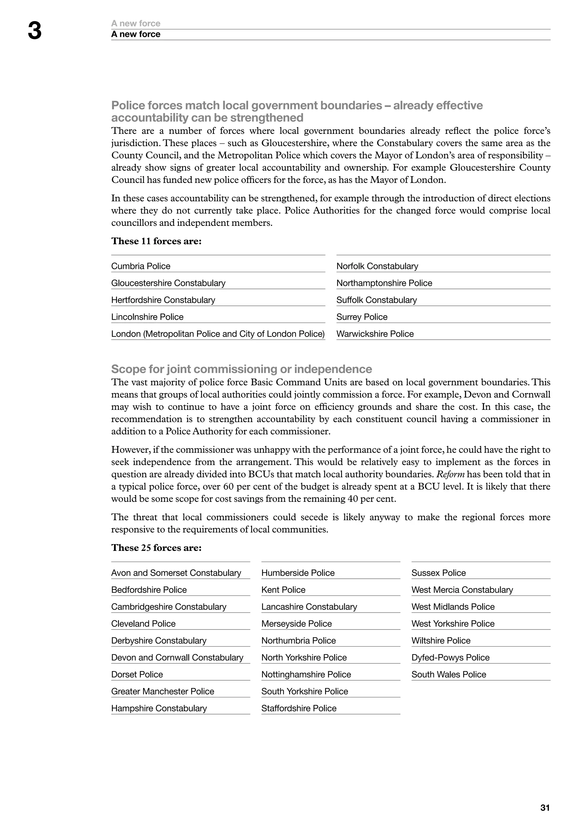 A new force
    A new force




    Police forces match local government boundaries – already effective
    accountability can be strengthened
    There are a number of forces where local government boundaries already reflect the police force’s
    jurisdiction. These places – such as Gloucestershire, where the Constabulary covers the same area as the
    County Council, and the Metropolitan Police which covers the Mayor of London’s area of responsibility –
    already show signs of greater local accountability and ownership. For example Gloucestershire County
    Council has funded new police officers for the force, as has the Mayor of London.
    In these cases accountability can be strengthened, for example through the introduction of direct elections
    where they do not currently take place. Police Authorities for the changed force would comprise local
    councillors and independent members.
    These 11 forces are:

    Cumbria	Police                                            Norfolk	Constabulary
    Gloucestershire	Constabulary                              Northamptonshire	Police
    Hertfordshire	Constabulary                                Suffolk	Constabulary
    Lincolnshire	Police                                       Surrey	Police
    London	(Metropolitan	Police	and	City	of	London	Police)    Warwickshire	Police



    Scope for joint commissioning or independence
    The vast majority of police force Basic Command Units are based on local government boundaries. This
    means that groups of local authorities could jointly commission a force. For example, Devon and Cornwall
    may wish to continue to have a joint force on efficiency grounds and share the cost. In this case, the
    recommendation is to strengthen accountability by each constituent council having a commissioner in
    addition to a Police Authority for each commissioner.
    However, if the commissioner was unhappy with the performance of a joint force, he could have the right to
    seek independence from the arrangement. This would be relatively easy to implement as the forces in
    question are already divided into BCUs that match local authority boundaries. Reform has been told that in
    a typical police force, over 60 per cent of the budget is already spent at a BCU level. It is likely that there
    would be some scope for cost savings from the remaining 40 per cent.
    The threat that local commissioners could secede is likely anyway to make the regional forces more
    responsive to the requirements of local communities.
    These 25 forces are:

    Avon	and	Somerset	Constabulary       Humberside	Police                      Sussex	Police
    Bedfordshire	Police                  Kent	Police                            West	Mercia	Constabulary
    Cambridgeshire	Constabulary          Lancashire	Constabulary                West	Midlands	Police
    Cleveland	Police                     Merseyside	Police                      West	Yorkshire	Police
    Derbyshire	Constabulary	             Northumbria	Police                     Wiltshire	Police
    Devon	and	Cornwall	Constabulary      North	Yorkshire	Police                 Dyfed-Powys	Police
    Dorset	Police                        Nottinghamshire	Police                 South	Wales	Police
    Greater	Manchester	Police            South	Yorkshire	Police
    Hampshire	Constabulary               Staffordshire	Police




                                                                                                                
 