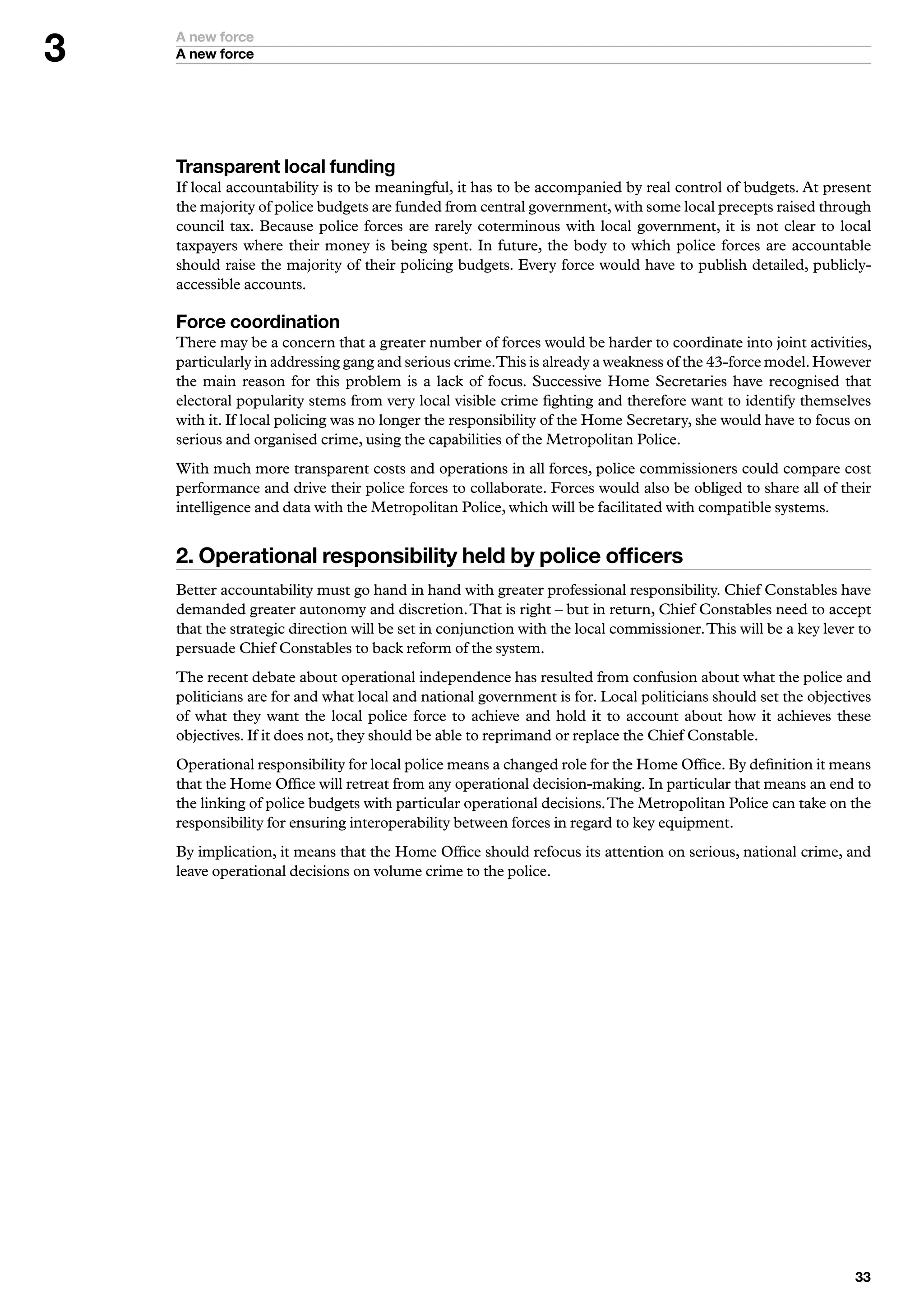 A new force
    A new force




    Transparent local funding
    If local accountability is to be meaningful, it has to be accompanied by real control of budgets. At present
    the majority of police budgets are funded from central government, with some local precepts raised through
    council tax. Because police forces are rarely coterminous with local government, it is not clear to local
    taxpayers where their money is being spent. In future, the body to which police forces are accountable
    should raise the majority of their policing budgets. Every force would have to publish detailed, publicly-
    accessible accounts.

    Force coordination
    There may be a concern that a greater number of forces would be harder to coordinate into joint activities,
    particularly in addressing gang and serious crime.This is already a weakness of the 43-force model. However
    the main reason for this problem is a lack of focus. Successive Home Secretaries have recognised that
    electoral popularity stems from very local visible crime fighting and therefore want to identify themselves
    with it. If local policing was no longer the responsibility of the Home Secretary, she would have to focus on
    serious and organised crime, using the capabilities of the Metropolitan Police.
    With much more transparent costs and operations in all forces, police commissioners could compare cost
    performance and drive their police forces to collaborate. Forces would also be obliged to share all of their
    intelligence and data with the Metropolitan Police, which will be facilitated with compatible systems.


    . Operational responsibility held by police officers
    Better accountability must go hand in hand with greater professional responsibility. Chief Constables have
    demanded greater autonomy and discretion. That is right – but in return, Chief Constables need to accept
    that the strategic direction will be set in conjunction with the local commissioner. This will be a key lever to
    persuade Chief Constables to back reform of the system.
    The recent debate about operational independence has resulted from confusion about what the police and
    politicians are for and what local and national government is for. Local politicians should set the objectives
    of what they want the local police force to achieve and hold it to account about how it achieves these
    objectives. If it does not, they should be able to reprimand or replace the Chief Constable.
    Operational responsibility for local police means a changed role for the Home Office. By definition it means
    that the Home Office will retreat from any operational decision-making. In particular that means an end to
    the linking of police budgets with particular operational decisions. The Metropolitan Police can take on the
    responsibility for ensuring interoperability between forces in regard to key equipment.
    By implication, it means that the Home Office should refocus its attention on serious, national crime, and
    leave operational decisions on volume crime to the police.




                                                                                                                 
 