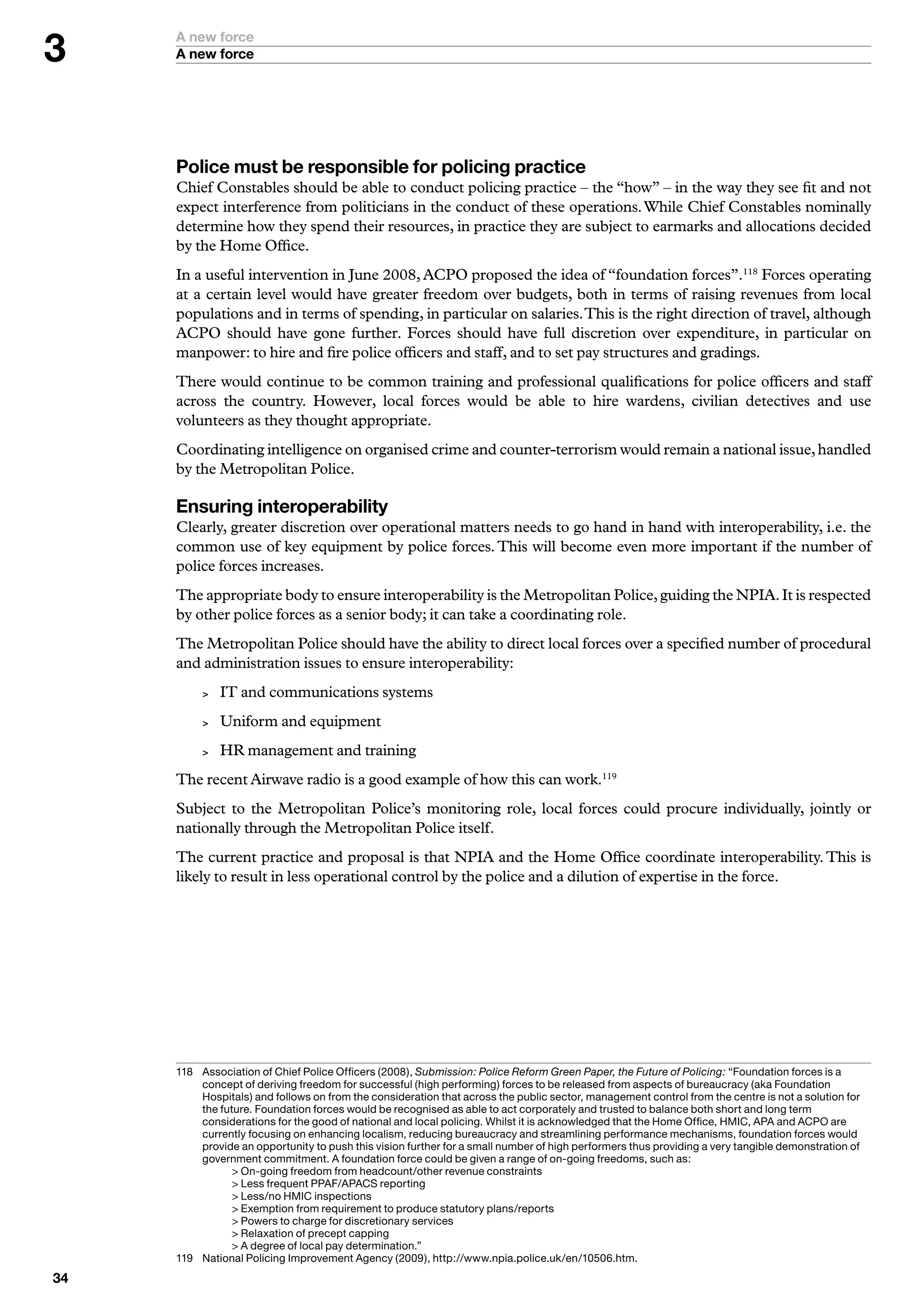 A new force
     A new force




     Police must be responsible for policing practice
     Chief Constables should be able to conduct policing practice – the “how” – in the way they see fit and not
     expect interference from politicians in the conduct of these operations. While Chief Constables nominally
     determine how they spend their resources, in practice they are subject to earmarks and allocations decided
     by the Home Office.
     In a useful intervention in June 2008, ACPO proposed the idea of “foundation forces”.118 Forces operating
     at a certain level would have greater freedom over budgets, both in terms of raising revenues from local
     populations and in terms of spending, in particular on salaries. This is the right direction of travel, although
     ACPO should have gone further. Forces should have full discretion over expenditure, in particular on
     manpower: to hire and fire police officers and staff, and to set pay structures and gradings.
     There would continue to be common training and professional qualifications for police officers and staff
     across the country. However, local forces would be able to hire wardens, civilian detectives and use
     volunteers as they thought appropriate.
     Coordinating intelligence on organised crime and counter-terrorism would remain a national issue, handled
     by the Metropolitan Police.

     Ensuring interoperability
     Clearly, greater discretion over operational matters needs to go hand in hand with interoperability, i.e. the
     common use of key equipment by police forces. This will become even more important if the number of
     police forces increases.
     The appropriate body to ensure interoperability is the Metropolitan Police, guiding the NPIA. It is respected
     by other police forces as a senior body; it can take a coordinating role.
     The Metropolitan Police should have the ability to direct local forces over a specified number of procedural
     and administration issues to ensure interoperability:
             IT and communications systems
             Uniform and equipment
             HR management and training
     The recent Airwave radio is a good example of how this can work.119
     Subject to the Metropolitan Police’s monitoring role, local forces could procure individually, jointly or
     nationally through the Metropolitan Police itself.
     The current practice and proposal is that NPIA and the Home Office coordinate interoperability. This is
     likely to result in less operational control by the police and a dilution of expertise in the force.




     8	 	 ssociation	of	Chief	Police	Officers	(2008),	Submission: Police Reform Green Paper, the Future of Policing:	“Foundation	forces	is	a	
          A
          concept	of	deriving	freedom	for	successful	(high	performing)	forces	to	be	released	from	aspects	of	bureaucracy	(aka	Foundation	
          Hospitals)	and	follows	on	from	the	consideration	that	across	the	public	sector,	management	control	from	the	centre	is	not	a	solution	for	
          the	future.	Foundation	forces	would	be	recognised	as	able	to	act	corporately	and	trusted	to	balance	both	short	and	long	term	
          considerations	for	the	good	of	national	and	local	policing.	Whilst	it	is	acknowledged	that	the	Home	Office,	HMIC,	APA	and	ACPO	are	
          currently	focusing	on	enhancing	localism,	reducing	bureaucracy	and	streamlining	performance	mechanisms,	foundation	forces	would	
          provide	an	opportunity	to	push	this	vision	further	for	a	small	number	of	high	performers	thus	providing	a	very	tangible	demonstration	of	
          government	commitment.	A	foundation	force	could	be	given	a	range	of	on-going	freedoms,	such	as:
     	    	      	On-going	freedom	from	headcount/other	revenue	constraints
     	    	      	Less	frequent	PPAF/APACS	reporting
     	    	      	Less/no	HMIC	inspections
     	    	      	Exemption	from	requirement	to	produce	statutory	plans/reports
     	    	      	Powers	to	charge	for	discretionary	services
     	    	      	Relaxation	of	precept	capping
     	    	      	A	degree	of	local	pay	determination.”
     9	 	 ational	Policing	Improvement	Agency	(2009),	http://www.npia.police.uk/en/0506.htm.
          N

 