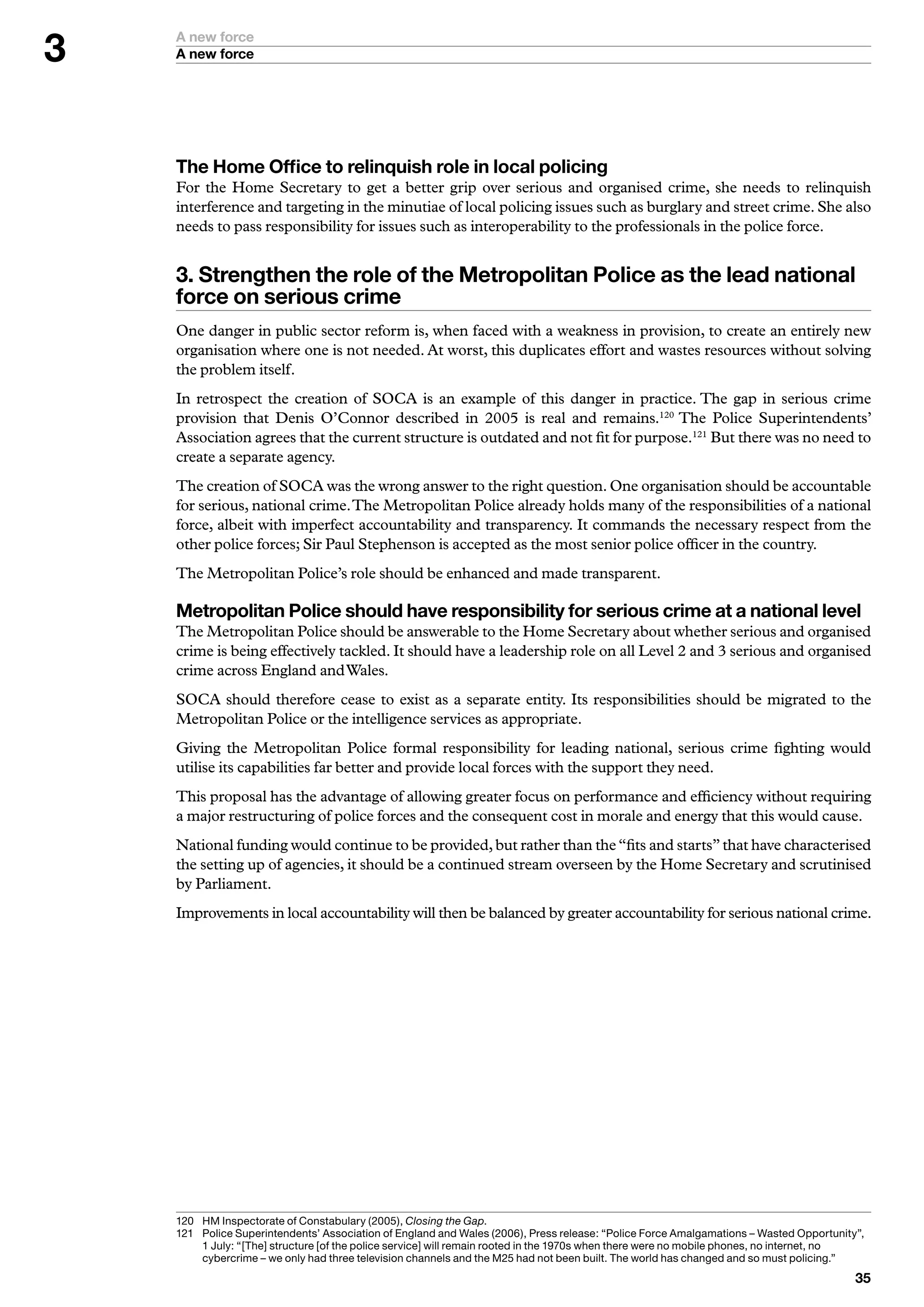 A new force
    A new force




    The Home Office to relinquish role in local policing
    For the Home Secretary to get a better grip over serious and organised crime, she needs to relinquish
    interference and targeting in the minutiae of local policing issues such as burglary and street crime. She also
    needs to pass responsibility for issues such as interoperability to the professionals in the police force.


    . Strengthen the role of the Metropolitan Police as the lead national
    force on serious crime
    One danger in public sector reform is, when faced with a weakness in provision, to create an entirely new
    organisation where one is not needed. At worst, this duplicates effort and wastes resources without solving
    the problem itself.
    In retrospect the creation of SOCA is an example of this danger in practice. The gap in serious crime
    provision that Denis O’Connor described in 2005 is real and remains.120 The Police Superintendents’
    Association agrees that the current structure is outdated and not fit for purpose.121 But there was no need to
    create a separate agency.
    The creation of SOCA was the wrong answer to the right question. One organisation should be accountable
    for serious, national crime. The Metropolitan Police already holds many of the responsibilities of a national
    force, albeit with imperfect accountability and transparency. It commands the necessary respect from the
    other police forces; Sir Paul Stephenson is accepted as the most senior police officer in the country.
    The Metropolitan Police’s role should be enhanced and made transparent.

    Metropolitan Police should have responsibility for serious crime at a national level
    The Metropolitan Police should be answerable to the Home Secretary about whether serious and organised
    crime is being effectively tackled. It should have a leadership role on all Level 2 and 3 serious and organised
    crime across England and Wales.
    SOCA should therefore cease to exist as a separate entity. Its responsibilities should be migrated to the
    Metropolitan Police or the intelligence services as appropriate.
    Giving the Metropolitan Police formal responsibility for leading national, serious crime fighting would
    utilise its capabilities far better and provide local forces with the support they need.
    This proposal has the advantage of allowing greater focus on performance and efficiency without requiring
    a major restructuring of police forces and the consequent cost in morale and energy that this would cause.
    National funding would continue to be provided, but rather than the “fits and starts” that have characterised
    the setting up of agencies, it should be a continued stream overseen by the Home Secretary and scrutinised
    by Parliament.
    Improvements in local accountability will then be balanced by greater accountability for serious national crime.




    20	 	 M	Inspectorate	of	Constabulary	(2005),	Closing the Gap.
         H
    2	 	 olice	Superintendents’	Association	of	England	and	Wales	(2006),	Press	release:	“Police	Force	Amalgamations	–	Wasted	Opportunity”,	
         P
         	July:	“[The]	structure	[of	the	police	service]	will	remain	rooted	in	the	970s	when	there	were	no	mobile	phones,	no	internet,	no	
         cybercrime	–	we	only	had	three	television	channels	and	the	M25	had	not	been	built.	The	world	has	changed	and	so	must	policing.”
                                                                                                                                          
 