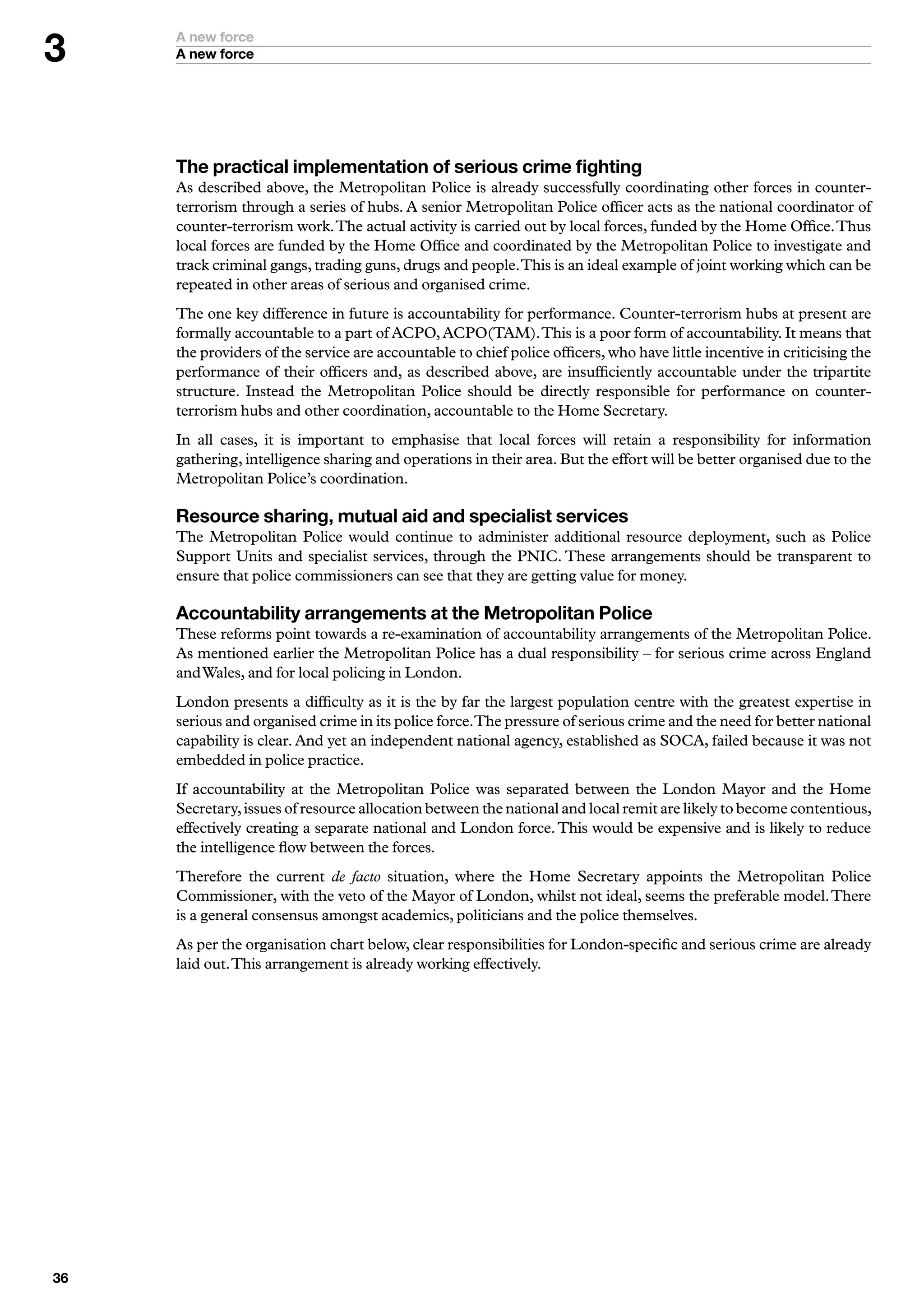 A new force
     A new force




     The practical implementation of serious crime fighting
     As described above, the Metropolitan Police is already successfully coordinating other forces in counter-
     terrorism through a series of hubs. A senior Metropolitan Police officer acts as the national coordinator of
     counter-terrorism work. The actual activity is carried out by local forces, funded by the Home Office. Thus
     local forces are funded by the Home Office and coordinated by the Metropolitan Police to investigate and
     track criminal gangs, trading guns, drugs and people. This is an ideal example of joint working which can be
     repeated in other areas of serious and organised crime.
     The one key difference in future is accountability for performance. Counter-terrorism hubs at present are
     formally accountable to a part of ACPO, ACPO(TAM). This is a poor form of accountability. It means that
     the providers of the service are accountable to chief police officers, who have little incentive in criticising the
     performance of their officers and, as described above, are insufficiently accountable under the tripartite
     structure. Instead the Metropolitan Police should be directly responsible for performance on counter-
     terrorism hubs and other coordination, accountable to the Home Secretary.
     In all cases, it is important to emphasise that local forces will retain a responsibility for information
     gathering, intelligence sharing and operations in their area. But the effort will be better organised due to the
     Metropolitan Police’s coordination.

     Resource sharing, mutual aid and specialist services
     The Metropolitan Police would continue to administer additional resource deployment, such as Police
     Support Units and specialist services, through the PNIC. These arrangements should be transparent to
     ensure that police commissioners can see that they are getting value for money.

     Accountability arrangements at the Metropolitan Police
     These reforms point towards a re-examination of accountability arrangements of the Metropolitan Police.
     As mentioned earlier the Metropolitan Police has a dual responsibility – for serious crime across England
     and Wales, and for local policing in London.
     London presents a difficulty as it is the by far the largest population centre with the greatest expertise in
     serious and organised crime in its police force.The pressure of serious crime and the need for better national
     capability is clear. And yet an independent national agency, established as SOCA, failed because it was not
     embedded in police practice.
     If accountability at the Metropolitan Police was separated between the London Mayor and the Home
     Secretary, issues of resource allocation between the national and local remit are likely to become contentious,
     effectively creating a separate national and London force. This would be expensive and is likely to reduce
     the intelligence flow between the forces.
     Therefore the current de facto situation, where the Home Secretary appoints the Metropolitan Police
     Commissioner, with the veto of the Mayor of London, whilst not ideal, seems the preferable model. There
     is a general consensus amongst academics, politicians and the police themselves.
     As per the organisation chart below, clear responsibilities for London-specific and serious crime are already
     laid out. This arrangement is already working effectively.





 