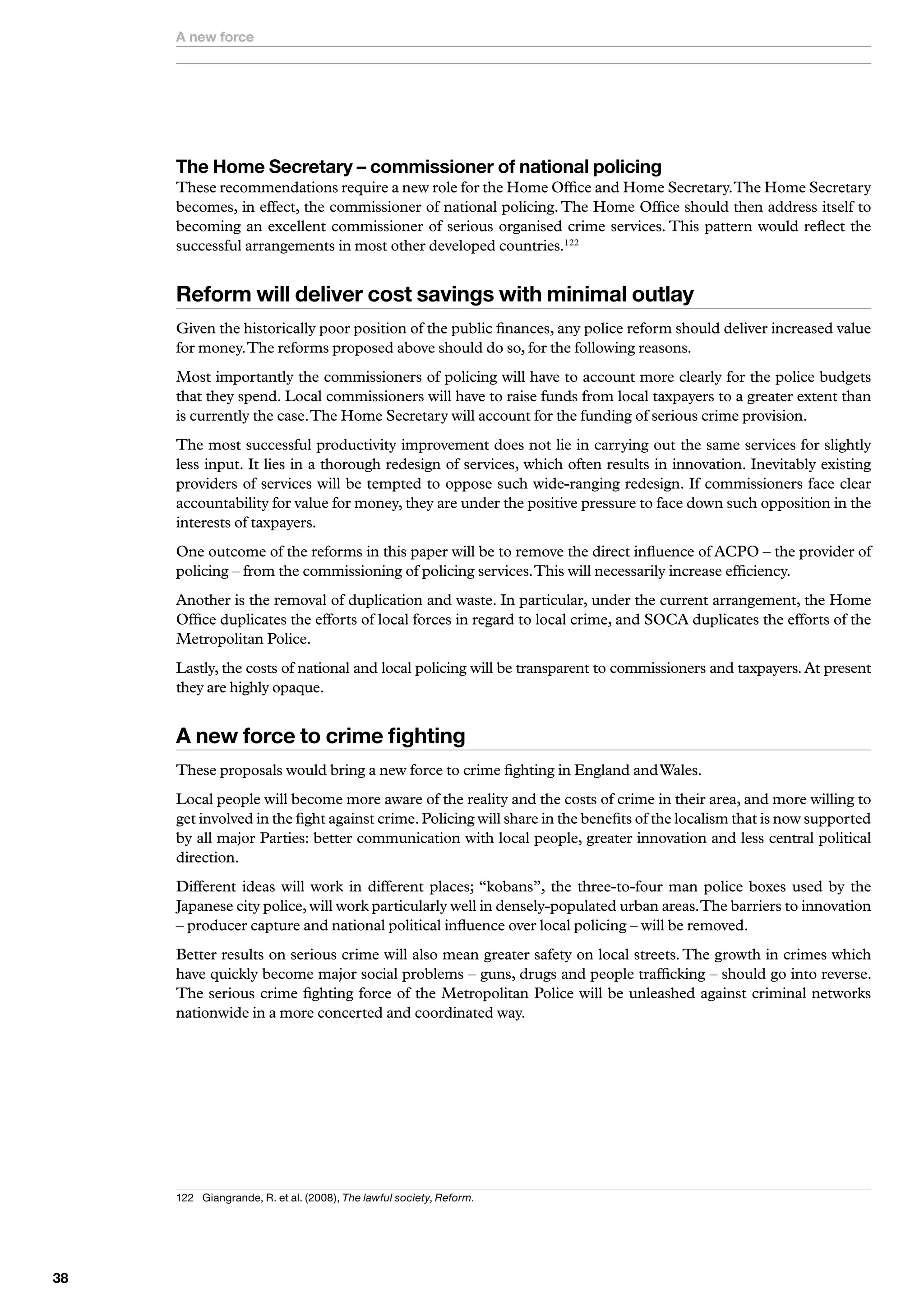 A new force




     The Home Secretary – commissioner of national policing
     These recommendations require a new role for the Home Office and Home Secretary. The Home Secretary
     becomes, in effect, the commissioner of national policing. The Home Office should then address itself to
     becoming an excellent commissioner of serious organised crime services. This pattern would reflect the
     successful arrangements in most other developed countries.122


     Reform will deliver cost savings with minimal outlay
     Given the historically poor position of the public finances, any police reform should deliver increased value
     for money. The reforms proposed above should do so, for the following reasons.
     Most importantly the commissioners of policing will have to account more clearly for the police budgets
     that they spend. Local commissioners will have to raise funds from local taxpayers to a greater extent than
     is currently the case. The Home Secretary will account for the funding of serious crime provision.
     The most successful productivity improvement does not lie in carrying out the same services for slightly
     less input. It lies in a thorough redesign of services, which often results in innovation. Inevitably existing
     providers of services will be tempted to oppose such wide-ranging redesign. If commissioners face clear
     accountability for value for money, they are under the positive pressure to face down such opposition in the
     interests of taxpayers.
     One outcome of the reforms in this paper will be to remove the direct influence of ACPO – the provider of
     policing – from the commissioning of policing services. This will necessarily increase efficiency.
     Another is the removal of duplication and waste. In particular, under the current arrangement, the Home
     Office duplicates the efforts of local forces in regard to local crime, and SOCA duplicates the efforts of the
     Metropolitan Police.
     Lastly, the costs of national and local policing will be transparent to commissioners and taxpayers. At present
     they are highly opaque.


     A new force to crime fighting
     These proposals would bring a new force to crime fighting in England and Wales.
     Local people will become more aware of the reality and the costs of crime in their area, and more willing to
     get involved in the fight against crime. Policing will share in the benefits of the localism that is now supported
     by all major Parties: better communication with local people, greater innovation and less central political
     direction.
     Different ideas will work in different places; “kobans”, the three-to-four man police boxes used by the
     Japanese city police, will work particularly well in densely-populated urban areas. The barriers to innovation
     – producer capture and national political influence over local policing – will be removed.
     Better results on serious crime will also mean greater safety on local streets. The growth in crimes which
     have quickly become major social problems – guns, drugs and people trafficking – should go into reverse.
     The serious crime fighting force of the Metropolitan Police will be unleashed against criminal networks
     nationwide in a more concerted and coordinated way.




     22	 	 iangrande,	R.	et	al.	(2008),	The lawful society,	Reform.
          G





 