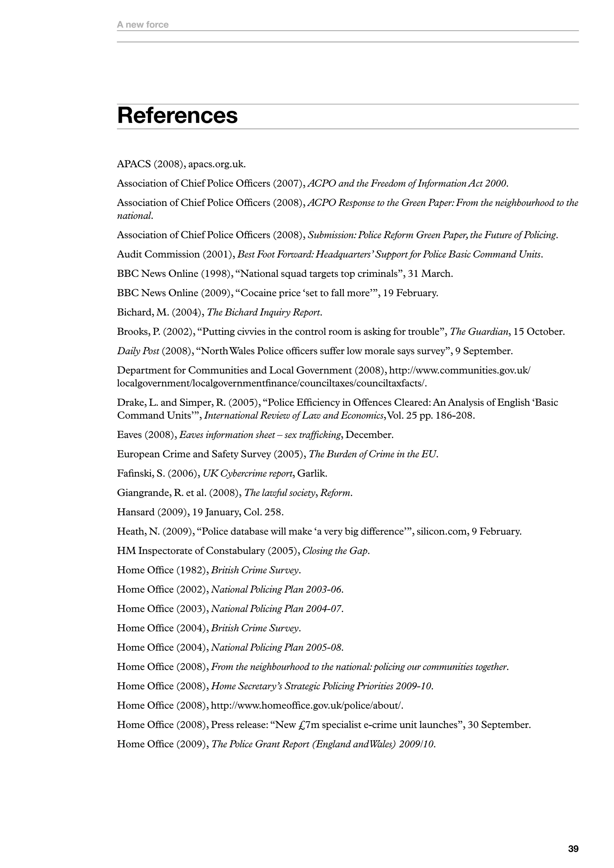 A new force




References
APACS (2008), apacs.org.uk.
Association of Chief Police Officers (2007), ACPO and the Freedom of Information Act 2000.
Association of Chief Police Officers (2008), ACPO Response to the Green Paper: From the neighbourhood to the
national.
Association of Chief Police Officers (2008), Submission: Police Reform Green Paper, the Future of Policing.
Audit Commission (2001), Best Foot Forward: Headquarters’ Support for Police Basic Command Units.
BBC News Online (1998), “National squad targets top criminals”, 31 March.
BBC News Online (2009), “Cocaine price ‘set to fall more’”, 19 February.
Bichard, M. (2004), The Bichard Inquiry Report.
Brooks, P. (2002), “Putting civvies in the control room is asking for trouble”, The Guardian, 15 October.
Daily Post (2008), “North Wales Police officers suffer low morale says survey”, 9 September.
Department for Communities and Local Government (2008), http://www.communities.gov.uk/
localgovernment/localgovernmentfinance/counciltaxes/counciltaxfacts/.
Drake, L. and Simper, R. (2005), “Police Efficiency in Offences Cleared: An Analysis of English ‘Basic
Command Units’”, International Review of Law and Economics, Vol. 25 pp. 186-208.
Eaves (2008), Eaves information sheet – sex trafficking, December.
European Crime and Safety Survey (2005), The Burden of Crime in the EU.
Fafinski, S. (2006), UK Cybercrime report, Garlik.
Giangrande, R. et al. (2008), The lawful society, Reform.
Hansard (2009), 19 January, Col. 258.
Heath, N. (2009), “Police database will make ‘a very big difference’”, silicon.com, 9 February.
HM Inspectorate of Constabulary (2005), Closing the Gap.
Home Office (1982), British Crime Survey.
Home Office (2002), National Policing Plan 2003-06.
Home Office (2003), National Policing Plan 2004-07.
Home Office (2004), British Crime Survey.
Home Office (2004), National Policing Plan 2005-08.
Home Office (2008), From the neighbourhood to the national: policing our communities together.
Home Office (2008), Home Secretary’s Strategic Policing Priorities 2009-10.
Home Office (2008), http://www.homeoffice.gov.uk/police/about/.
Home Office (2008), Press release: “New £7m specialist e-crime unit launches”, 30 September.
Home Office (2009), The Police Grant Report (England andWales) 2009/10.




                                                                                                              
 