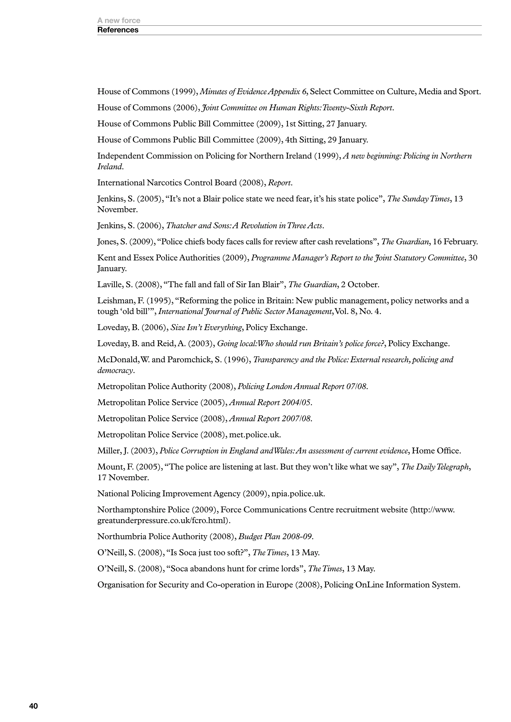 A new force
     References




     House of Commons (1999), Minutes of Evidence Appendix 6, Select Committee on Culture, Media and Sport.
     House of Commons (2006), Joint Committee on Human Rights:Twenty-Sixth Report.
     House of Commons Public Bill Committee (2009), 1st Sitting, 27 January.
     House of Commons Public Bill Committee (2009), 4th Sitting, 29 January.
     Independent Commission on Policing for Northern Ireland (1999), A new beginning: Policing in Northern
     Ireland.
     International Narcotics Control Board (2008), Report.
     Jenkins, S. (2005), “It’s not a Blair police state we need fear, it’s his state police”, The Sunday Times, 13
     November.
     Jenkins, S. (2006), Thatcher and Sons: A Revolution in Three Acts.
     Jones, S. (2009), “Police chiefs body faces calls for review after cash revelations”, The Guardian, 16 February.
     Kent and Essex Police Authorities (2009), Programme Manager’s Report to the Joint Statutory Committee, 30
     January.
     Laville, S. (2008), “The fall and fall of Sir Ian Blair”, The Guardian, 2 October.
     Leishman, F. (1995), “Reforming the police in Britain: New public management, policy networks and a
     tough ‘old bill’”, International Journal of Public Sector Management, Vol. 8, No. 4.
     Loveday, B. (2006), Size Isn’t Everything, Policy Exchange.
     Loveday, B. and Reid, A. (2003), Going local:Who should run Britain’s police force?, Policy Exchange.
     McDonald, W. and Paromchick, S. (1996), Transparency and the Police: External research, policing and
     democracy.
     Metropolitan Police Authority (2008), Policing London Annual Report 07/08.
     Metropolitan Police Service (2005), Annual Report 2004/05.
     Metropolitan Police Service (2008), Annual Report 2007/08.
     Metropolitan Police Service (2008), met.police.uk.
     Miller, J. (2003), Police Corruption in England andWales: An assessment of current evidence, Home Office.
     Mount, F. (2005), “The police are listening at last. But they won’t like what we say”, The Daily Telegraph,
     17 November.
     National Policing Improvement Agency (2009), npia.police.uk.
     Northamptonshire Police (2009), Force Communications Centre recruitment website (http://www.
     greatunderpressure.co.uk/fcro.html).
     Northumbria Police Authority (2008), Budget Plan 2008-09.
     O’Neill, S. (2008), “Is Soca just too soft?”, The Times, 13 May.
     O’Neill, S. (2008), “Soca abandons hunt for crime lords”, The Times, 13 May.
     Organisation for Security and Co-operation in Europe (2008), Policing OnLine Information System.




0
 