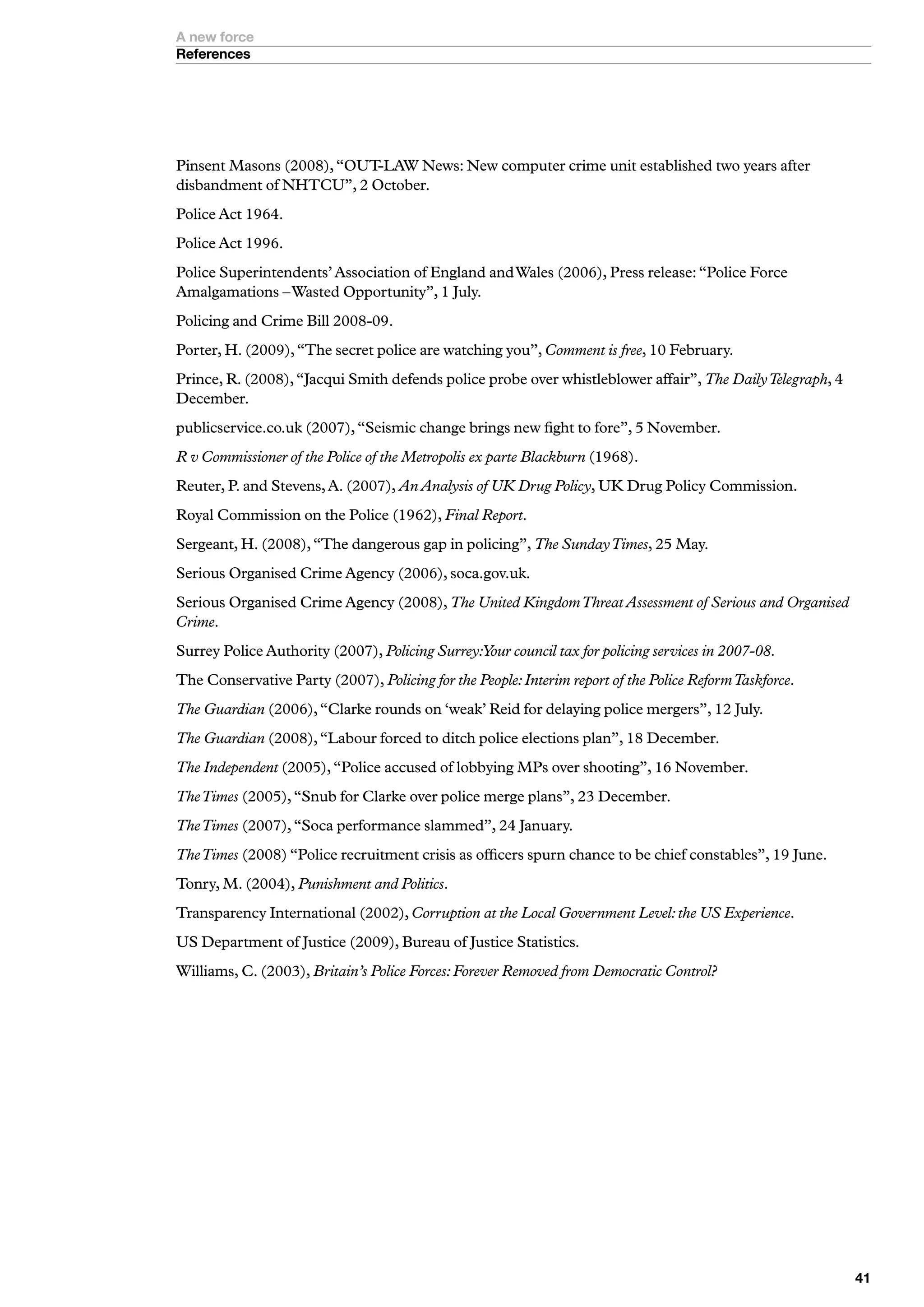 A new force
References




Pinsent Masons (2008), “OUT-LAW News: New computer crime unit established two years after
disbandment of NHTCU”, 2 October.
Police Act 1964.
Police Act 1996.
Police Superintendents’ Association of England and Wales (2006), Press release: “Police Force
Amalgamations – Wasted Opportunity”, 1 July.
Policing and Crime Bill 2008-09.
Porter, H. (2009), “The secret police are watching you”, Comment is free, 10 February.
Prince, R. (2008), “Jacqui Smith defends police probe over whistleblower affair”, The Daily Telegraph, 4
December.
publicservice.co.uk (2007), “Seismic change brings new fight to fore”, 5 November.
R v Commissioner of the Police of the Metropolis ex parte Blackburn (1968).
Reuter, P. and Stevens, A. (2007), An Analysis of UK Drug Policy, UK Drug Policy Commission.
Royal Commission on the Police (1962), Final Report.
Sergeant, H. (2008), “The dangerous gap in policing”, The Sunday Times, 25 May.
Serious Organised Crime Agency (2006), soca.gov.uk.
Serious Organised Crime Agency (2008), The United Kingdom Threat Assessment of Serious and Organised
Crime.
Surrey Police Authority (2007), Policing Surrey:Your council tax for policing services in 2007-08.
The Conservative Party (2007), Policing for the People: Interim report of the Police Reform Taskforce.
The Guardian (2006), “Clarke rounds on ‘weak’ Reid for delaying police mergers”, 12 July.
The Guardian (2008), “Labour forced to ditch police elections plan”, 18 December.
The Independent (2005), “Police accused of lobbying MPs over shooting”, 16 November.
The Times (2005), “Snub for Clarke over police merge plans”, 23 December.
The Times (2007), “Soca performance slammed”, 24 January.
The Times (2008) “Police recruitment crisis as officers spurn chance to be chief constables”, 19 June.
Tonry, M. (2004), Punishment and Politics.
Transparency International (2002), Corruption at the Local Government Level: the US Experience.
US Department of Justice (2009), Bureau of Justice Statistics.
Williams, C. (2003), Britain’s Police Forces: Forever Removed from Democratic Control?




                                                                                                           
 