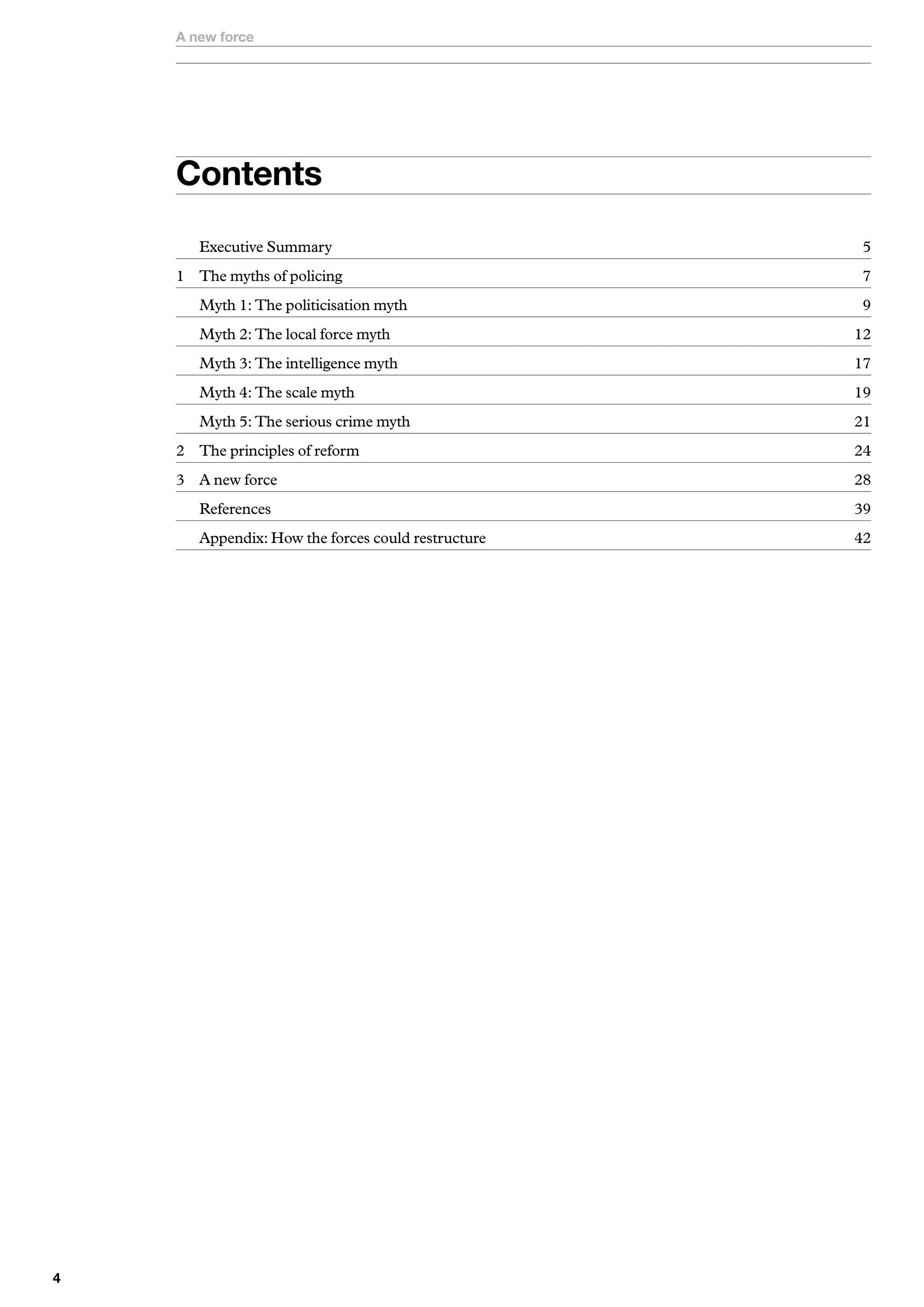 A new force




    Contents
       Executive Summary                            5
    1 The myths of policing                         7
       Myth 1: The politicisation myth              9
       Myth 2: The local force myth                 12
       Myth 3: The intelligence myth                17
       Myth 4: The scale myth                       19
       Myth 5: The serious crime myth               21
    2 The principles of reform                      24
    3 A new force                                   28
       References                                   39
       Appendix: How the forces could restructure   42





 