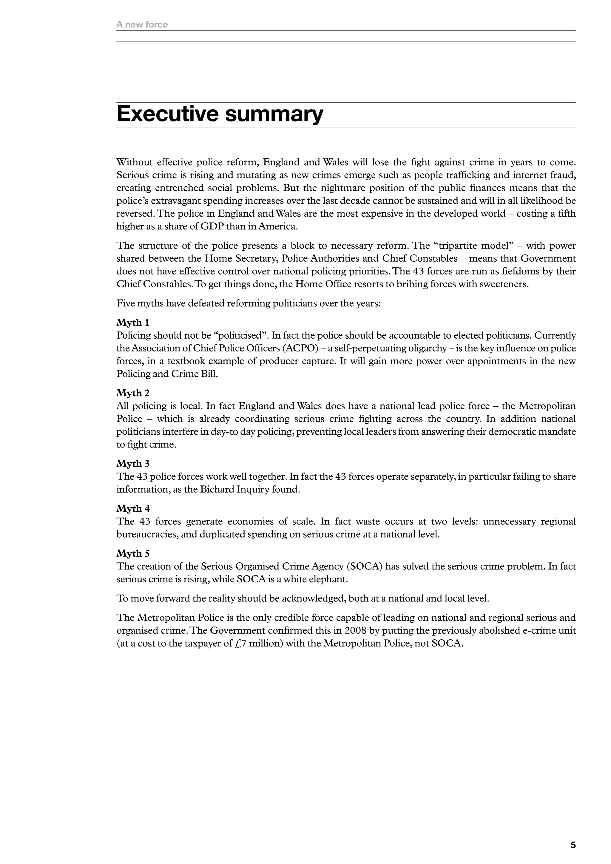 A new force




Executive summary
Without effective police reform, England and Wales will lose the fight against crime in years to come.
Serious crime is rising and mutating as new crimes emerge such as people trafficking and internet fraud,
creating entrenched social problems. But the nightmare position of the public finances means that the
police’s extravagant spending increases over the last decade cannot be sustained and will in all likelihood be
reversed. The police in England and Wales are the most expensive in the developed world – costing a fifth
higher as a share of GDP than in America.
The structure of the police presents a block to necessary reform. The “tripartite model” – with power
shared between the Home Secretary, Police Authorities and Chief Constables – means that Government
does not have effective control over national policing priorities. The 43 forces are run as fiefdoms by their
Chief Constables. To get things done, the Home Office resorts to bribing forces with sweeteners.
Five myths have defeated reforming politicians over the years:
Myth 1
Policing should not be “politicised”. In fact the police should be accountable to elected politicians. Currently
the Association of Chief Police Officers (ACPO) – a self-perpetuating oligarchy – is the key influence on police
forces, in a textbook example of producer capture. It will gain more power over appointments in the new
Policing and Crime Bill.
Myth 2
All policing is local. In fact England and Wales does have a national lead police force – the Metropolitan
Police – which is already coordinating serious crime fighting across the country. In addition national
politicians interfere in day-to day policing, preventing local leaders from answering their democratic mandate
to fight crime.
Myth 3
The 43 police forces work well together. In fact the 43 forces operate separately, in particular failing to share
information, as the Bichard Inquiry found.
Myth 4
The 43 forces generate economies of scale. In fact waste occurs at two levels: unnecessary regional
bureaucracies, and duplicated spending on serious crime at a national level.
Myth 5
The creation of the Serious Organised Crime Agency (SOCA) has solved the serious crime problem. In fact
serious crime is rising, while SOCA is a white elephant.
To move forward the reality should be acknowledged, both at a national and local level.
The Metropolitan Police is the only credible force capable of leading on national and regional serious and
organised crime. The Government confirmed this in 2008 by putting the previously abolished e-crime unit
(at a cost to the taxpayer of £7 million) with the Metropolitan Police, not SOCA.




                                                                                                               
 