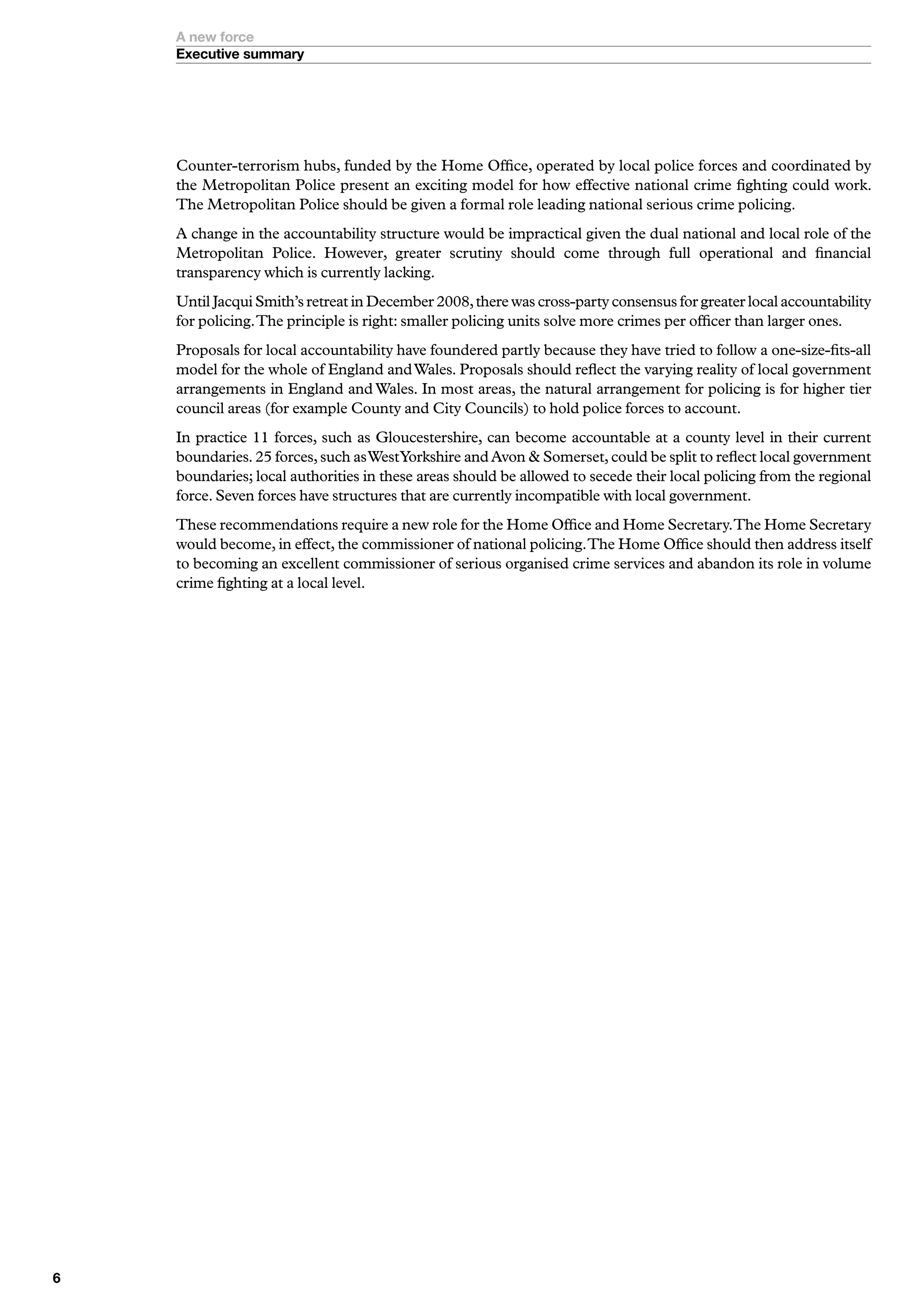 A new force
    Executive summary




    Counter-terrorism hubs, funded by the Home Office, operated by local police forces and coordinated by
    the Metropolitan Police present an exciting model for how effective national crime fighting could work.
    The Metropolitan Police should be given a formal role leading national serious crime policing.
    A change in the accountability structure would be impractical given the dual national and local role of the
    Metropolitan Police. However, greater scrutiny should come through full operational and financial
    transparency which is currently lacking.
    Until Jacqui Smith’s retreat in December 2008, there was cross-party consensus for greater local accountability
    for policing. The principle is right: smaller policing units solve more crimes per officer than larger ones.
    Proposals for local accountability have foundered partly because they have tried to follow a one-size-fits-all
    model for the whole of England and Wales. Proposals should reflect the varying reality of local government
    arrangements in England and Wales. In most areas, the natural arrangement for policing is for higher tier
    council areas (for example County and City Councils) to hold police forces to account.
    In practice 11 forces, such as Gloucestershire, can become accountable at a county level in their current
    boundaries. 25 forces, such as WestYorkshire and Avon  Somerset, could be split to reflect local government
    boundaries; local authorities in these areas should be allowed to secede their local policing from the regional
    force. Seven forces have structures that are currently incompatible with local government.
    These recommendations require a new role for the Home Office and Home Secretary. The Home Secretary
    would become, in effect, the commissioner of national policing. The Home Office should then address itself
    to becoming an excellent commissioner of serious organised crime services and abandon its role in volume
    crime fighting at a local level.





 