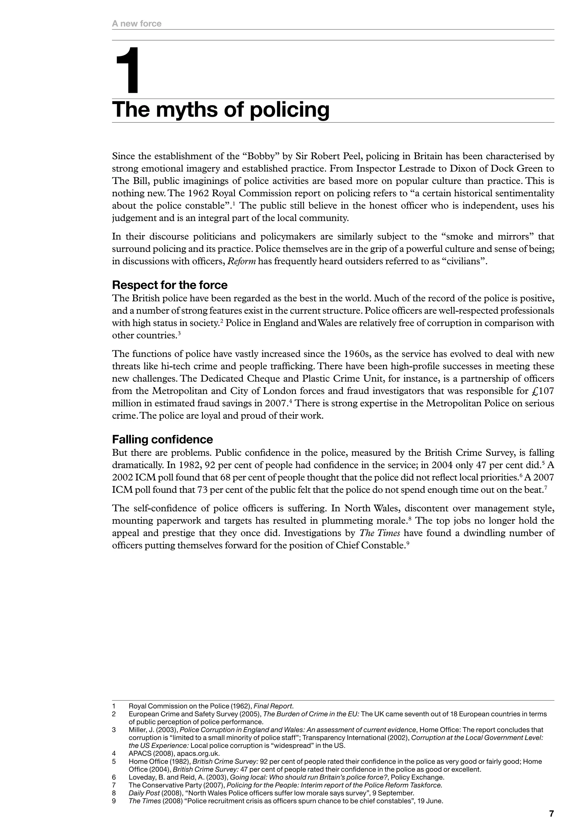 A new force





The myths of policing
Since the establishment of the “Bobby” by Sir Robert Peel, policing in Britain has been characterised by
strong emotional imagery and established practice. From Inspector Lestrade to Dixon of Dock Green to
The Bill, public imaginings of police activities are based more on popular culture than practice. This is
nothing new. The 1962 Royal Commission report on policing refers to “a certain historical sentimentality
about the police constable”.1 The public still believe in the honest officer who is independent, uses his
judgement and is an integral part of the local community.
In their discourse politicians and policymakers are similarly subject to the “smoke and mirrors” that
surround policing and its practice. Police themselves are in the grip of a powerful culture and sense of being;
in discussions with officers, Reform has frequently heard outsiders referred to as “civilians”.

Respect for the force
The British police have been regarded as the best in the world. Much of the record of the police is positive,
and a number of strong features exist in the current structure. Police officers are well-respected professionals
with high status in society.2 Police in England and Wales are relatively free of corruption in comparison with
other countries.3
The functions of police have vastly increased since the 1960s, as the service has evolved to deal with new
threats like hi-tech crime and people trafficking. There have been high-profile successes in meeting these
new challenges. The Dedicated Cheque and Plastic Crime Unit, for instance, is a partnership of officers
from the Metropolitan and City of London forces and fraud investigators that was responsible for £107
million in estimated fraud savings in 2007.4 There is strong expertise in the Metropolitan Police on serious
crime. The police are loyal and proud of their work.

Falling confidence
But there are problems. Public confidence in the police, measured by the British Crime Survey, is falling
dramatically. In 1982, 92 per cent of people had confidence in the service; in 2004 only 47 per cent did.5 A
2002 ICM poll found that 68 per cent of people thought that the police did not reflect local priorities.6 A 2007
ICM poll found that 73 per cent of the public felt that the police do not spend enough time out on the beat.7
The self-confidence of police officers is suffering. In North Wales, discontent over management style,
mounting paperwork and targets has resulted in plummeting morale.8 The top jobs no longer hold the
appeal and prestige that they once did. Investigations by The Times have found a dwindling number of
officers putting themselves forward for the position of Chief Constable.9




	   	 oyal	Commission	on	the	Police	(962),	Final Report.
     R
2	   	 uropean	Crime	and	Safety	Survey	(2005),	The Burden of Crime in the EU:	The	UK	came	seventh	out	of	8	European	countries	in	terms	
     E
     of	public	perception	of	police	performance.
	   	 iller,	J.	(200),	Police Corruption in England and Wales: An assessment of current evidence,	Home	Office:	The	report	concludes	that	
     M
     corruption	is	“limited	to	a	small	minority	of	police	staff”;	Transparency	International	(2002),	Corruption at the Local Government Level:
     the US Experience:	Local	police	corruption	is	“widespread”	in	the	US.
	   A
     	 PACS	(2008),	apacs.org.uk.
5	   	 ome	Office	(982),	British Crime Survey:	92	per	cent	of	people	rated	their	confidence	in	the	police	as	very	good	or	fairly	good;	Home	
     H
     Office	(200),	British Crime Survey:	7	per	cent	of	people	rated	their	confidence	in	the	police	as	good	or	excellent.
6	   	 oveday,	B.	and	Reid,	A.	(200),	Going local: Who should run Britain’s police force?,	Policy	Exchange.
     L
7	   	 he	Conservative	Party	(2007),	Policing for the People: Interim report of the Police Reform Taskforce.
     T
8	   Daily Post	(2008),	“North	Wales	Police	officers	suffer	low	morale	says	survey”,	9	September.
     	
9	   The Times (2008)	“Police	recruitment	crisis	as	officers	spurn	chance	to	be	chief	constables”,	9	June.
     	
                                                                                                                                                 
 