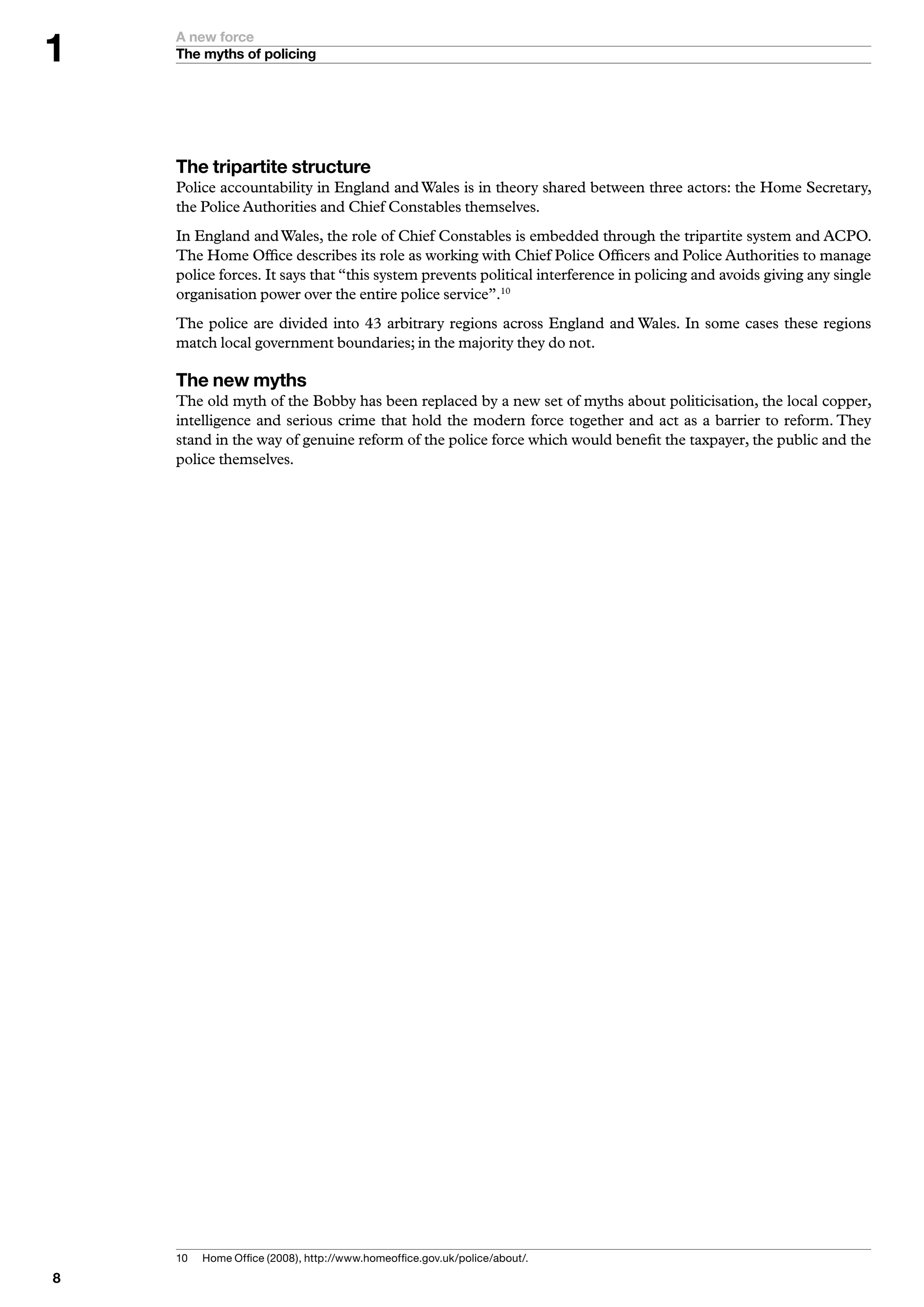 A new force
    The myths of policing




    The tripartite structure
    Police accountability in England and Wales is in theory shared between three actors: the Home Secretary,
    the Police Authorities and Chief Constables themselves.
    In England and Wales, the role of Chief Constables is embedded through the tripartite system and ACPO.
    The Home Office describes its role as working with Chief Police Officers and Police Authorities to manage
    police forces. It says that “this system prevents political interference in policing and avoids giving any single
    organisation power over the entire police service”.10
    The police are divided into 43 arbitrary regions across England and Wales. In some cases these regions
    match local government boundaries; in the majority they do not.

    The new myths
    The old myth of the Bobby has been replaced by a new set of myths about politicisation, the local copper,
    intelligence and serious crime that hold the modern force together and act as a barrier to reform. They
    stand in the way of genuine reform of the police force which would benefit the taxpayer, the public and the
    police themselves.




    0	   H
          	 ome	Office	(2008),	http://www.homeoffice.gov.uk/police/about/.

 