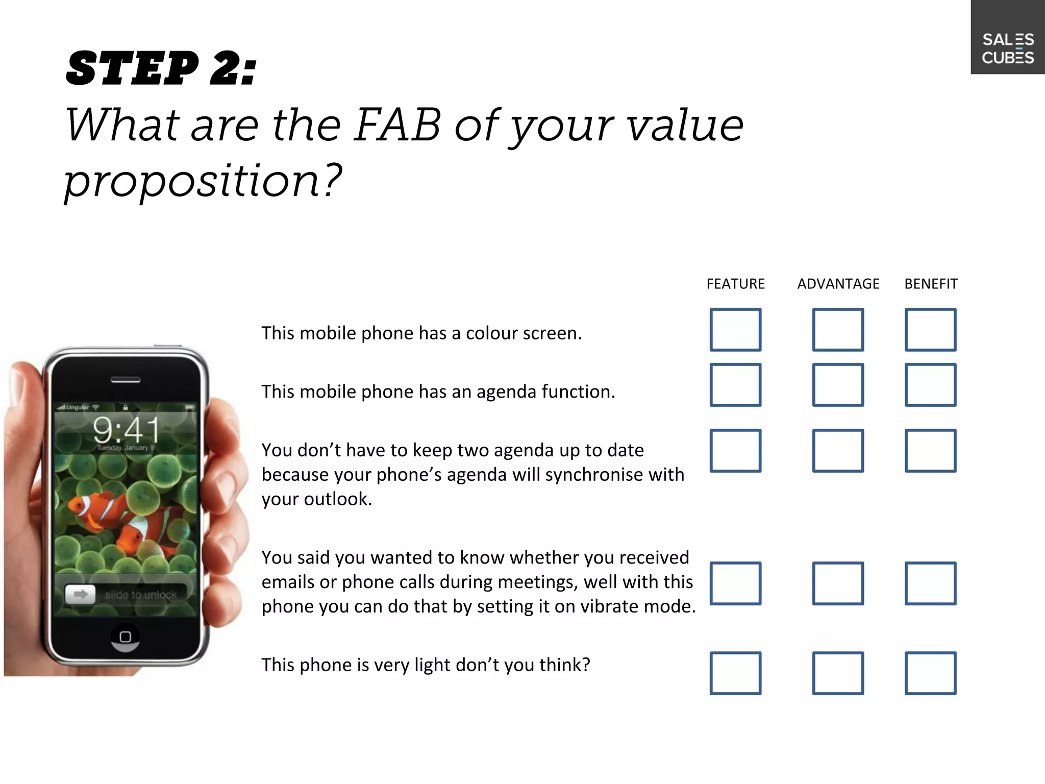 This mobile phone has a colour screen.
This mobile phone has an agenda function.
You don’t have to keep two agenda up to date
because your phone’s agenda will synchronise with
your outlook.
You said you wanted to know whether you received
emails or phone calls during meetings, well with this
phone you can do that by setting it on vibrate mode.
This phone is very light don’t you think?
FEATURE ADVANTAGE BENEFIT
 