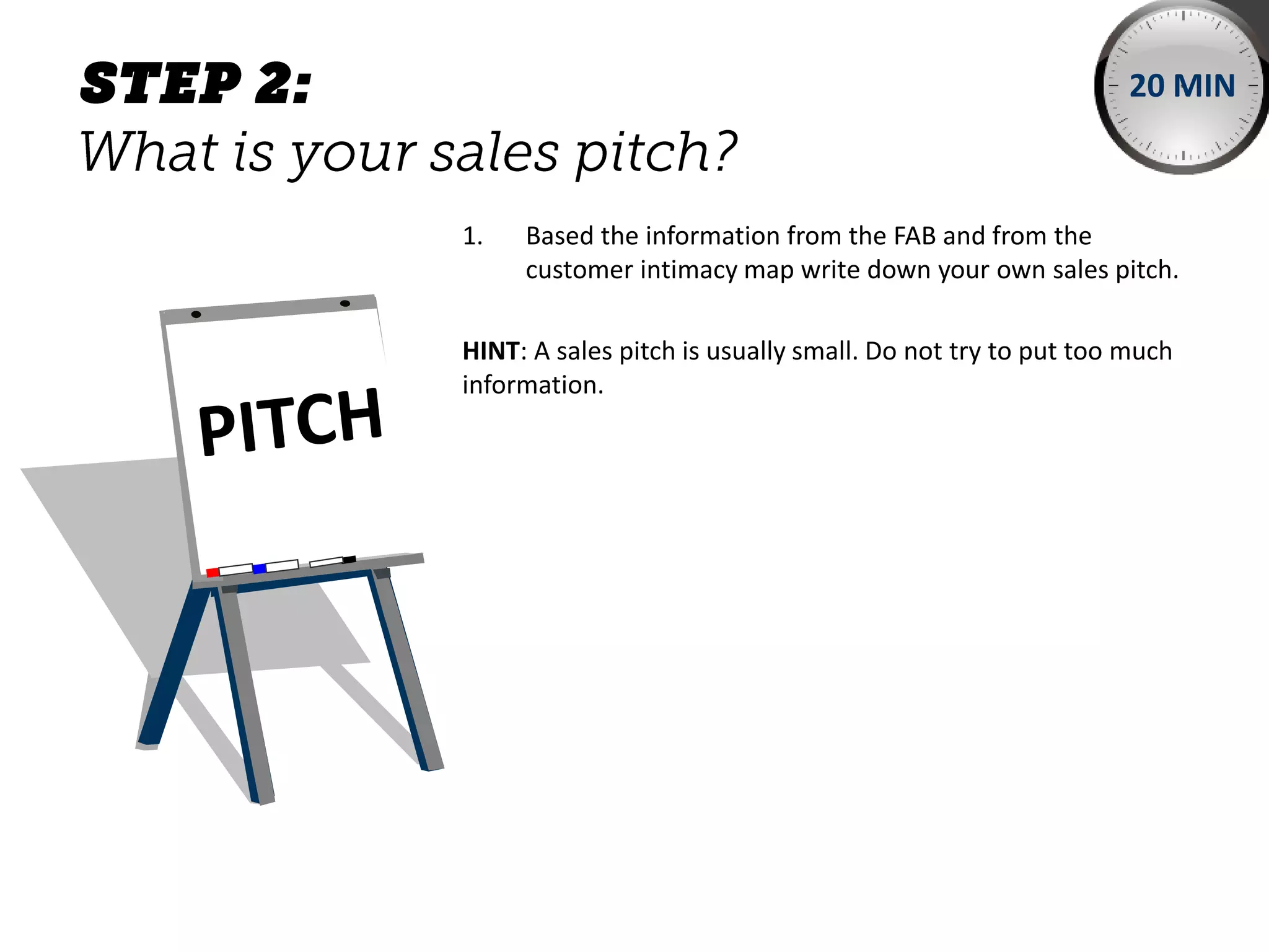 1. Based the information from the FAB and from the
customer intimacy map write down your own sales pitch.
HINT: A sales pitch is usually small. Do not try to put too much
information.
20 MIN
 