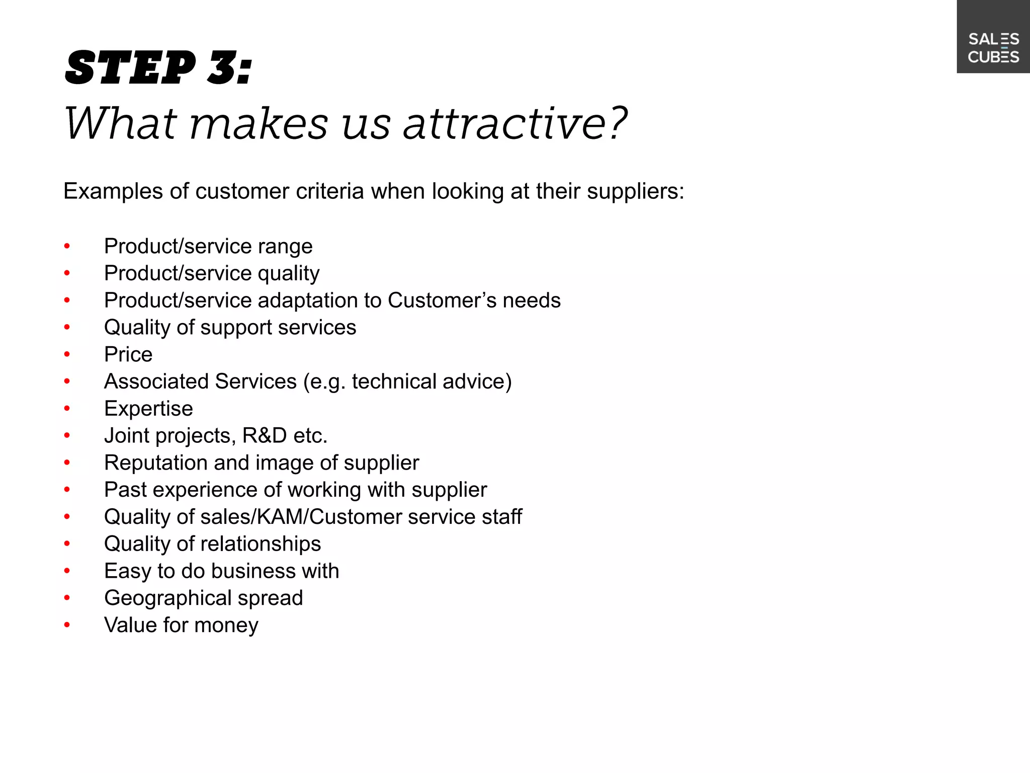 Examples of customer criteria when looking at their suppliers:
• Product/service range
• Product/service quality
• Product/service adaptation to Customer’s needs
• Quality of support services
• Price
• Associated Services (e.g. technical advice)
• Expertise
• Joint projects, R&D etc.
• Reputation and image of supplier
• Past experience of working with supplier
• Quality of sales/KAM/Customer service staff
• Quality of relationships
• Easy to do business with
• Geographical spread
• Value for money
 