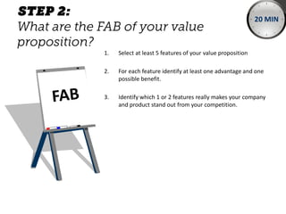 1. Select at least 5 features of your value proposition
2. For each feature identify at least one advantage and one
possible benefit.
3. Identify which 1 or 2 features really makes your company
and product stand out from your competition.
20 MIN
 