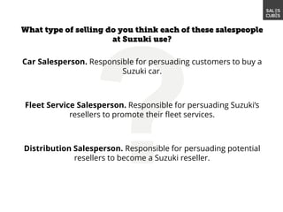 Car Salesperson. Responsible for persuading customers to buy a
Suzuki car.
Fleet Service Salesperson. Responsible for persuading Suzuki’s
resellers to promote their fleet services.
Distribution Salesperson. Responsible for persuading potential
resellers to become a Suzuki reseller.
 
