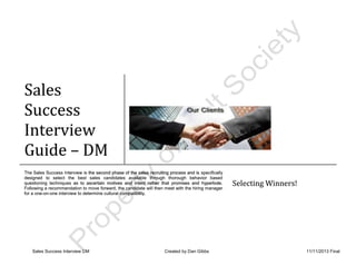 Sales Success Interview DM Created by Dan Gibbs 11/11/2013 Final
Sales
Success
Interview
Guide – DM
The Sales Success Interview is the second phase of the sales recruiting process and is specifically
designed to select the best sales candidates available through thorough behavior based
questioning techniques as to ascertain motives and intent rather that promises and hyperbole.
Following a recommendation to move forward, the candidate will then meet with the hiring manager
for a one-on-one interview to determine cultural compatibility.
Selecting Winners!
Sales
Success
Interview
Guide
The Sales Success Interview is the second phase of the sales recruiting process and is specifically
designed to select the best sales candidates available through thorough behavior based
questioning techniques as to ascertain motives and intent rather that promises and hyperbole.
Following a recommendation to move forward, the candidate will then meet with the hiring manager
for a one-on-one interview to determine cultural compatibility.
Selecting Winners!
 