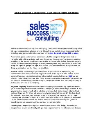 Sales Success Consulting - SEO Tips for New Websites
Millions of new domains are registered every day. Out of these innumerable websites only some
sites get recognized and get good ranking. Sites which concentrate on continues optimization
since beginning get more benefit as compare to the sites designed without SEO in place.
A new site requires a lot of work to be done on it, but for a beginner it might be difficult to
remember all the things and plan each step. Sometimes they even don’t understand what they
should do for the pre-optimization and optimization of their website. To help these new website
owners, we have collected some tips so that by following these they can make sure that all the
things are right and going in the right order as well. This checklist will also help you decide the
things you should do and the things you should do.
Ease of Access- accessibility of your site should be quite easy. It should be easy and
convenient for both users and search engines to reach all the pages and the content of your
website. Make sure you don’t commit any silly mistake because of which your SEO can get
affected. These mistakes include 404s, 302s, 500 errors, omitted title tags and duplicate content
etc. To avoid these errors you can take help of Google Webmaster Tools, and the good thing is
for this you don’t need to pay anything.
Keyword Targeting- for new websites keyword targeting is one of the very important tasks to
get found in a big crowd of so many websites. To target you need to select right keyword so that
you can get the positive result. While selecting a keyword, look for the search volume of that
particular key word. Try to find out are users really searching for these words? Be clear about
the areas which you are going to target. It may include your home page, any product page,
branded page, any feature page or the content you have. While choosing keywords and search
volume check their relevance to the website and also take care of the thing that you have
something relevant which can get you searches you are looking for.
Usability and Design- Most important part of a good website is its design. Your website’s
design should be very user friendly with good user experience. For this either you can design a
 