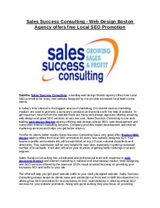 Sales Success Consulting - Web Design Boston
         Agency offers free Local SEO Promotion




Subtitle- Sales Success Consulting, a leading web design Boston agency offers free Local
SEO promotion for every new website designed by it to provide increased local leads to the
clients

In today’s time internet is the biggest source of marketing. On internet various marketing
medium are used to promote a company’s products and services with the help of website. To
get maximum returns from the website there are many web design agencies offering amazing
web design and great SEO services at very low cost. Sales Success Consulting is one such
leading web design Boston agency offering web design, ethical SEO, web development and
many other internet marketing services. Company provides expert development and internet
marketing services and helps you get better returns.

To offer its clients better results Sales Success Consulting has a very good offer. Boston Web
design agency offers free local SEO promotion for every new website designed by it. Your
business profile and website link will be submitted on top 10 local, national classifieds and
directories. This submission will be very helpful for new sites especially in getting increased
number of local leads. It will also enhance your chances of getting better rankings in search
engines.

Sales Success Consulting has a dedicated and professional team with expertise in web
designing Boston and internet marketing in national and international market. Web designing
and SEO services offered by the team are 100% result oriented focusing on providing your
increases ROI and traffic to your site.

The offer will help you get good website traffic to your newly designed website. Sales Success
Consulting always keeps its clients ease and satisfaction at front and to fulfill this objective it is
offering free SEO promotion for new websites. At SSC team believes in offering ethical SEO
services for your website promotion. Along with good ranking they also focus on providing
 