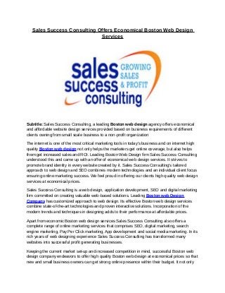 Sales Success Consulting Offers Economical Boston Web Design
                             Services




Subtitle: Sales Success Consulting, a leading Boston web design agency offers economical
and affordable website design services provided based on business requirements of different
clients owning from small scale business to a non-profit organization

The internet is one of the most critical marketing tools in today's business and on internet high
quality Boston web design not only helps the marketers get online coverage, but also helps
them get increased sales and ROI. Leading Boston Web Design firm Sales Success Consulting
understood this and came up with an offer of economical web design services. It strives to
promote brand identity in every website created by it. Sales Success Consulting’s tailored
approach to web design and SEO combines modern technologies and an individual client focus
ensuring online marketing success. We feel proud in offering our clients high quality web design
services at economical prices.

Sales Success Consulting is a web design, application development, SEO and digital marketing
firm committed on creating valuable web-based solutions. Leading Boston web Design
Company has customized approach to web design. Its effective Boston web design services
combine state-of-the-art technologies and proven interactive solutions. Incorporation of the
modern trends and techniques in designing adds to their performance at affordable prices.

Apart from economic Boston web design services Sales Success Consulting also offers a
complete range of online marketing services that comprises SEO, digital marketing, search
engine marketing, Pay Per Click marketing, App development and social media marketing. In its
rich years of web designing experience Sales Success Consulting has transformed many
websites into successful profit generating businesses.

Keeping the current market set-up and increased competition in mind, successful Boston web
design company endeavors to offer high quality Boston web design at economical prices so that
new and small business owners can get strong online presence within their budget. It not only
 