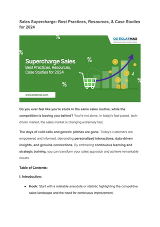 Sales Supercharge: Best Practices, Resources, & Case Studies
for 2024
Do you ever feel like you're stuck in the same sales routine, while the
competition is leaving you behind? You're not alone. In today's fast-paced, tech-
driven market, the sales market is changing extremely fast.
The days of cold calls and generic pitches are gone. Today's customers are
empowered and informed, demanding personalized interactions, data-driven
insights, and genuine connections. By embracing continuous learning and
strategic training, you can transform your sales approach and achieve remarkable
results.
Table of Contents:
I. Introduction:
● Hook: Start with a relatable anecdote or statistic highlighting the competitive
sales landscape and the need for continuous improvement.
 