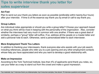 Tips to write interview thank you letter for 
sales supervisor 
Act Fast 
Plan to send out your thank you letters as soon as possible (preferably within twenty-four hours) 
after your interview. If time is of the essence say thank you by email or call to say thank you. 
Group Letters 
Are individual notes appropriate or should you write a group letter? Choose your approach based 
on what you think will be most in keeping with the personality of the organization. Also, consider 
whether the interviews had very much in common with one another. If there was a great deal of 
similarity, perhaps a "group" letter will suffice. If so, address all the people on a master letter and 
add a personal note to each. Otherwise, send a personalized letter to each interviewer. 
More Employment Thank You Letters 
In addition to thanking your interviewers, thank everyone else who assists with your job search, 
including references, people who refer you to a job opening and any other employment contacts 
whose help you have appreciated and who you want to develop a good relationship with. 
Make an Impression 
According to the York Technical Institute, less than 4% of applicants send thank you notes, so, 
use your letter as a way to stand out from the crowd and make a good impression. 
Top materials: top 7 interview thank you lettersamples, top 8 resumes samples, free ebook: 75 interview questions and answer 
Interview questions and answers – free download/ pdf and ppt file 
 