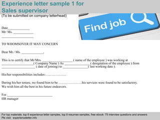 Experience letter sample 1 for 
Sales supervisor 
(To be submitted on company letterhead) 
Date_____________ 
Mr/ Ms. ____________ 
___________________ 
TO WHOMSOVER IT MAY CONCERN 
Dear Mr./ Ms. _____________, 
This is to certify that Mr/Mrs. __________________ ( name of the employee ) was working at 
___________________( Company Name ) As _______________ ( designation of the employee ) from 
____________________ ( date of joining) to _______________( last working date ). 
His/her responsibilities includes:………………. 
During his/her tenure, we found him to be …………………his services were found to be satisfactory. 
We wish him all the best in his future endeavors. 
For ___________________________ 
HR manager 
For top materials: top 6 experience letter samples, top 8 resumes samples, free ebook: 75 interview questions and answers 
Pls visit: experienceletter.info 
Interview questions and answers – free download/ pdf and ppt file 
 