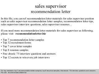 Interview questions and answers – free download/ pdf and ppt file
sales supervisor
recommendation letter
In this file, you can ref recommendation letter materials for sales supervisor position
such as sales supervisor recommendation letter samples, recommendation letter tips,
sales supervisor interview questions, sales supervisor resumes…
If you need more recommendation letter materials for sales supervisor as following,
please visit: recommendationletter.biz
• Top 7 recommendation letter samples
• Top 32 recruitment forms
• Top 7 cover letter samples
• Top 8 resumes samples
• Free ebook: 75 interview questions and answers
• Top 12 secrets to win every job interviews
For top materials: top 7 recommendation letter samples, top 8 resumes samples, free ebook: 75 interview questions and answers
Pls visit: recommendationletter.biz
 