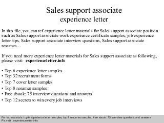 Sales support associate 
experience letter 
In this file, you can ref experience letter materials for Sales support associate position 
such as Sales support associate work experience certificate samples, job experience 
letter tips, Sales support associate interview questions, Sales support associate 
resumes… 
If you need more experience letter materials for Sales support associate as following, 
please visit: experienceletter.info 
• Top 6 experience letter samples 
• Top 32 recruitment forms 
• Top 7 cover letter samples 
• Top 8 resumes samples 
• Free ebook: 75 interview questions and answers 
• Top 12 secrets to win every job interviews 
For top materials: top 6 experience letter samples, top 8 resumes samples, free ebook: 75 interview questions and answers 
Pls visit: experienceletter.info 
Interview questions and answers – free download/ pdf and ppt file 
 