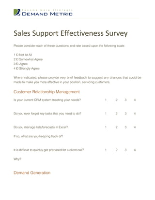 Sales Support Effectiveness Survey
Please consider each of these questions and rate based upon the following scale:


1 – Not At All
2 – Somewhat Agree
3 – Agree
4 – Strongly Agree


Where indicated, please provide very brief feedback to suggest any changes that could be
made to make you more effective in your position, servicing customers.


Customer Relationship Management
Is your current CRM system meeting your needs?                   1       2     3   4



Do you ever forget key tasks that you need to do?                1       2     3   4



Do you manage lists/forecasts in Excel?                          1       2     3   4


If so, what are you keeping track of?



It is difficult to quickly get prepared for a client call?       1       2     3   4


Why?



Demand Generation
 