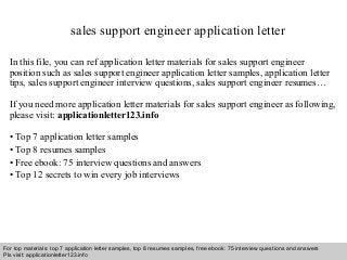 sales support engineer application letter 
In this file, you can ref application letter materials for sales support engineer 
position such as sales support engineer application letter samples, application letter 
tips, sales support engineer interview questions, sales support engineer resumes… 
If you need more application letter materials for sales support engineer as following, 
please visit: applicationletter123.info 
• Top 7 application letter samples 
• Top 8 resumes samples 
• Free ebook: 75 interview questions and answers 
• Top 12 secrets to win every job interviews 
For top materials: top 7 application letter samples, top 8 resumes samples, free ebook: 75 interview questions and answers 
Pls visit: applicationletter123.info 
Interview questions and answers – free download/ pdf and ppt file 
 